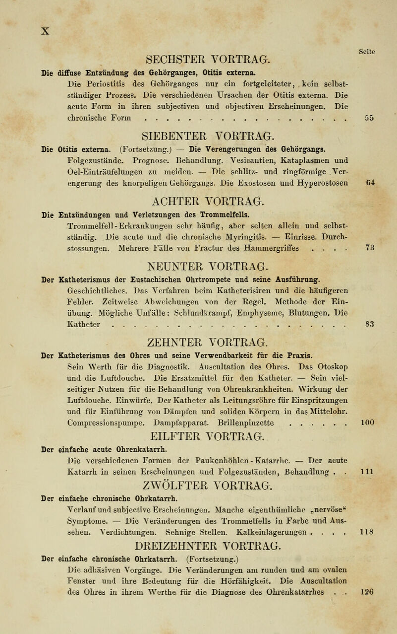 Seite SECHSTER VORTRAG. Die diffuse Entzündung des Gehörganges, Otitis externa. Die Periostitis des Gehörganges nur ein fortgeleiteter, kein selbst- ständiger Prozess. Die verschiedenen Ursachen der Otitis externa. Die acute Form in ihren subjectiven und objectiven Erscheinungen. Die chronische Form 55 SIEBENTER VORTRAG. Die Otitis externa. (Fortsetzung.) — Die Verengerungen des Gehörgangs. Folgezustände. Prognose. Behandlung. Vesicantien, Kataplasmen und Oel-Einträufelungen zu meiden. — Die schlitz- und ringförmige Ver- engerung des knorpeligen Gehörgangs. Die Exostosen und Hyperostosen 64 ACHTER VORTRAG. Die Entzündungen und Verletzungen des Trommelfells. Trommelfell - Erkrankungen sehr häufig, aber selten allein und selbst- ständig. Die acute und die chronische Myringitis. — Einrisse. Durch- stossungen. Mehrere Fälle von Fractur des Hammergriffes .... 73 NEUNTER VORTRAG. Der Katheterismus der Eustachischen Ohrtrompete und seine Ausführung. Geschichtliches. Das Verfahren beim Katheterisiren und die häufigeren Fehler. Zeitweise Abweichungen von der Regel. Methode der Ein- übung. Mögliche Unfälle: Schlundkrampf, Emphyseme, Blutungen. Die Katheter 83 ZEHNTER VORTRAG. Der Katheterismus des Ohres und seine Verwendbarkeit für die Praxis. Sein Werth für die Diagnostik. Auscultation des Ohres. Das Otoskop und die Luftdouche. Die Ersatzmittel für den Katheter. — Sein viel- seitiger Nutzen für die Behandlung von Ohrenkrankheiten. Wirkung der Luftdouche. Einwürfe. Der Katheter als Leitungsröhre für Einspritzungen und für Einführung von Dämpfen und soliden Körpern in das Mittelohr. Compressionspumpe. Dampfapparat. Brillenpinzette 100 EILFTER VORTRAG. Der einfache acute Ohrenkatarrh. Die verschiedenen Formen der Paukenhöhlen - Katarrhe. — Der acute Katarrh in seinen Erscheinungen und Folgezuständen, Behandlung . . 111 ZWÖLFTER VORTRAG. Der einfache chronische Ohrkatarrh. Verlauf und subjective Erscheinungen. Manche eigenthüniliche „nervöse Symptome. — Die Veränderungen des Trommelfells in Farbe und Aus- sehen. Verdichtungen. Sehnige Stellen. Kalkeinlagerungen . . . . 118 DREIZEHNTER VORTRAG. Der einfache chronische Ohrkatarrh. (Fortsetzung.) Die adhäsiven Vorgänge. Die Veränderungen am runden und am ovalen Fenster und ihre Bedeutung für die Hörfähigkeit. Die Auscultation des Ohres in ihrem Werthe für die Diagnose des Ohrenkatarrhes . . 126