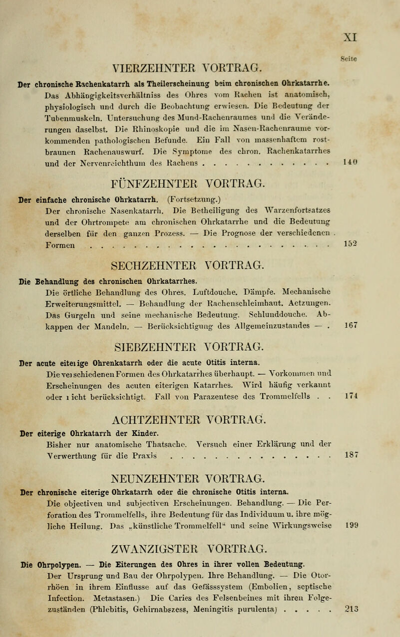 Seite VIERZEHNTER VORTRAG. Der chronische Rachenkatarrh als Theilerscheinung beim chronischen Ohrkatarrhe. Das Abhäogigkeitsverhältniss des Ohres vom Rachen ist anatomisch, physiologisch und durch die Beobachtung erwiesen. Die Bedeutung der Tubenmuskeln. Untersuchung des Mund-Rachenraumes and die Verände- rungen daselbst. Die Rhinoskopie uud die im Nasen-Rachenraume vor- kommenden pathologischen Befunde. Ein Fall von massenhaftem rost- braunen Rachenauswurf. Die Symptome des chron. Rachenkatarrhes und der Nervenreichthum des Rachens 140 FÜNFZEHNTER VORTRAG. Der einfache chronische Ohrkatarrh. (Fortsetzung.) Der chronische Nasenkatarrh. Die Betheiligung des Warzenfortsatzes und der Ohrtrompete am chronischen Ohrkatarrhe und die Bedeutung derselben für den ganzen Prozess. — Die Prognose der verschiedenen . Formen Ip2 SECHZEHNTER VORTRAG. Die Behandlung des chronischen Ohrkatarrhes. Die örtliche Behandlung des Ohres. Luftdouche. Dämpfe. Mechanische Erweiterungsmittel. — Behandlung der Rachenschleimhaut. Actzungen. Das Gurgeln und seine mechanische Bedeutung. Schlunddouche. Ab- kappen der Mandeln. — Berücksichtigung des Allgemeinzustandes — . 167 SIEBZEHNTER VORTRAG. Der acute eiteiige Ohrenkatarrh oder die acute Otitis interna. Die veischiedenenFormen des Ohrkatarrhes überhaupt. — Vorkommen und Erscheinungen des acuten eiterigen Katarrhes. Wird häufig verkannt oder licht berücksichtigt. Fall von Parazentese des Trommelfells . . 171 ACHTZEHNTER VORTRAG. Der eiterige Ohrkatarrh der Kinder. Bisher nur anatomische Thatsache. Versuch einer Erklärung und der Verwerthung für die Praxis 187 NEUNZEHNTER VORTRAG. Der chronische eiterige Ohrkatarrh oder die chronische Otitis interna. Die objeetiven und subjeetiven Erscheinungen. Behandlung. — Die Per- foration des Trommelfells, ihre Bedeutung für das Individuum u. ihre mög- liche Heilung. Das „künstliche Trommelfellu und seine Wirkungsweise 199 ZWANZIGSTER VORTRAG. Die Ohrpolypen. — Die Eiterungen des Ohres in ihrer vollen Bedeutung. Der Ursprung und Bau der Ohrpolypen. Ihre Behandlung. — Die Otor- rhöen in ihrem Einflüsse auf das Gefässsystem (Embolien, septische Infection. Metastasen.) Die Caries des Felsenbeines mit ihren Folge- zuständen (Phlebitis, Gehimabszess, Meningitis purulentaj 213