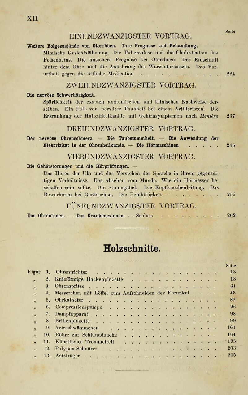 Seite EINUNDZWANZIGSTER VORTRAG. Weitere Folgezustände von Otorrhöen. Ihre Prognose und Behandlung. Mimische Gesichtslähmung. Die Tuberculose und das Cholesteatom des Felsenbeins. Die unsichere Prognose bei Otorrhöen. Der Einschnitt hinter dem Ohre und die Anbohrung des Warzenfortsatzes. Das Vor- urtheil gegen die örtliche Medication 224 ZWEIUNDZWANZIGSTER VORTRAG. Die nervöse Schwerhörigkeit. Spärlichkeit der exacten anatomischen und klinischen Nachweise der- selben. Ein Fall von nervöser Taubheit bei einem Artilleristen. Die Erkrankung der Halbzirkelkanäle mit Gehirnsymptomen nach Meniere 237 DREIUNDZWANZIGSTER VORTRAG. Der nervöse Ohrenschmerz. — Die Taubstummheit. — Die Anwendung der Elektrizität in der Ohrenheilkunde. — Die Hörmaschinen 246 VIERUNDZWANZIGSTER VORTRAG. Die Gehörstörungen und die Hörprüfungen. — Das Hören der Uhr und das Verstehen der Sprache in ihrem gegensei- tigen Verhältnisse. Das Absehen vom Munde. Wie ein Hörmesser be- schaffen sein sollte. Die Stimmgabel. Die Kopfknochenleitung. Das Besserhören bei Geräuschen. Die Feinhörigkeit — 255 FÜNFUNDZWANZIGSTER VORTRAG. Das Ohrentönen. — Das Krankenexamen. — Scliluss 262 Holzschnitte. Seite Figur 1. Ohrentrichter 13 „ 2. Knieförmige Hackenpinzette 18 „ 3. Ohrenspritze . 31 „ 4. Messerchen mit Löffel zum Aufschneiden der Furunkel ... 43 „ 5. Ohrkatheter 82 „ 6. Compressionspumpe 96 „ 7. Dampfapparat 98 „ 8. Brillenpinzette 99 „ 9. Aetzschwämmchen 161 „ 10. Röhre zur Schlunddouche 164 „ II. Künstliches Trommelfell 195 „ 12. Polypen-Schnürer 203 „ 13. Aetzträger 205