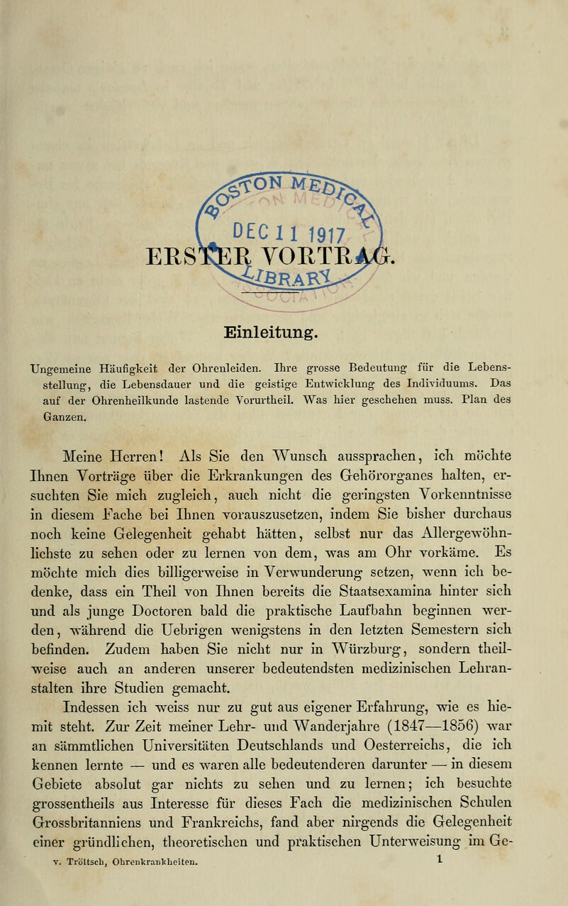 ERS Einleitung. Ungemeine Häufigkeit der Ohrenleiden. Ihre grosse Bedeutung für die Lebens- stellung, die Lebensdauer und die geistige Entwicklung des Individuums. Das auf der Ohrenheilkunde lastende Yorurtheil. Was hier geschehen muss. Plan des Ganzen. Meine Herren! Als Sie den Wunsch aussprachen, ich möchte Ihnen Vorträge über die Erkrankungen des Gehörorganes halten, er- suchten Sie mich zugleich, auch nicht die geringsten Vorkenntnisse in diesem Fache bei Ihnen vorauszusetzen, indem Sie bisher durchaus noch keine Gelegenheit gehabt hätten, selbst nur das Allergewöhn- lichste zu sehen oder zu lernen von dem, was am Ohr vorkäme. Es möchte mich dies billigerweise in Verwunderung setzen, wenn ich be- denke, dass ein Theil von Ihnen bereits die Staatsexamina hinter sich und als junge Doctoren bald die praktische Laufbahn beginnen wer- den, während die Uebrigen wenigstens in den letzten Semestern sich befinden. Zudem haben Sie nicht nur in Würzburg, sondern theil- weise auch an anderen unserer bedeutendsten medizinischen Lehran- stalten ihre Studien gemacht. Indessen ich weiss nur zu gut aus eigener Erfahrung, wie es hie- mit steht. Zur Zeit meiner Lehr- und Wanderjahre (1847—1856) war an sämmtlichen Universitäten Deutschlands und Oesterreichs, die ich kennen lernte — und es waren alle bedeutenderen darunter — in diesem Gebiete absolut gar nichts zu sehen und zu lernen; ich besuchte grossentheils aus Interesse für dieses Fach die medizinischen Schulen Grossbritanniens und Frankreichs, fand aber nirgends die Gelegenheit einer gründlichen, theoretischen und praktischen Unterweisung im Gc- v. Tröltscb, Ohrenkr.iTikbeitpn. *■