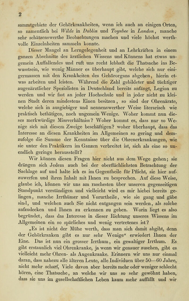 sammtgebiete der Gehörkrankheiten, wenn icli auch an einigen Orten, so namentlich bei Wilde in Dublin und Toynbee in London, manche sehr schätzenswerthe Beobachtungen machen und viele höchst werth- volle Einzelnheiten sammeln konnte. Dieser Mangel an Lerngelegenheit und an Lehrkräften in einem ganzen Abschnitte des ärztlichen Wissens und Könnens hat etwas un- gemein Auffallendes und ruft uns recht lebhaft die Thatsache ins Be- wusstsein, wie wenig Männer es überhaupt gibt, welche sich nur eini- germassen mit den Krankheiten des Gehörorgans abgeben, hierin et- was arbeiten und leisten. Während die Zahl gebildeter und tüchtiger augenärztlicher Spezialisten in Deutschland bereits anfängt, Legion zu werden und wir fast an jeder Hochschule und in jeder nicht zu klei- nen Stadt deren mindestens Einen besitzen, so sind der Ohrenärzte, welche sich in ausgiebiger und nennenswerther Weise literarisch wie praktisch bethätigen, noch ungemein Wenige. Woher kommt nun die- ses merkwürdige Missverhältniss ? Woher kommt es, dass nur so We- nige sich mit diesem Zweige beschäftigen? woher überhaupt, dass das Interesse an diesen Krankheiten im Allgemeinen so gering und dem- zufolge die Summe der Kenntnisse über die Ohrenerkrankungen, wie sie unter den Praktikern im Ganzen verbreitet ist, sich als eine so un- endlich geringe herausstellt? Wir können diesen Fragen hier nicht aus dem Wege gehen; sie drängen sich Jedem auch bei der oberflächlichsten Betrachtung der Sachlage auf und halte ich es im Gegentheile für Pflicht, sie hier auf- zuwerfen und ihren Inhalt mit Ihnen zu besprechen. Auf diese Weise, glaube ich, können wir uns am raschesten über unseren gegenseitigen Standpunkt verständigen und vielleicht wird es mir hiebei bereits ge- lingen, manche Irrthümer und Vorurtheile, wie sie gang und gäbe sind, und welchen auch Sie nicht entgangen sein werden, als solche aufzudecken und Ihnen zu erkennen zu geben. Worin liegt es also begründet, dass das Interesse in dieser Bichtung unseres Wissens im Allgemeinen ein so spärliches und wenig vertretenes ist? „Es ist nicht der Mühe werth, dass man sich damit abgibt, denn der Gehörkranken gibt es nur sehr Wenige erwiedert Ihnen der Eine. Das ist nun ein grosser Irrthum, ein gewaltiger L'rthum. Es gibt erstaunlich viel Ohrenkranke, ja wenn wir genauer zusehen, gibt es vielleicht mehr Ohren- als Augenkranke. Erinnern wir uns nur einmal daran, dass nahezu alle älteren Leute, alle Individuen über 50—60 Jahre, nicht mehr scharf, Viele davon aber bereits mehr oder weniger schlecht hören, eine Thatsache, an welche wir uns so sehr gewöhnt haben, dass sie uns im gesellschaftlichen Leben kaum mehr auffällt und wir