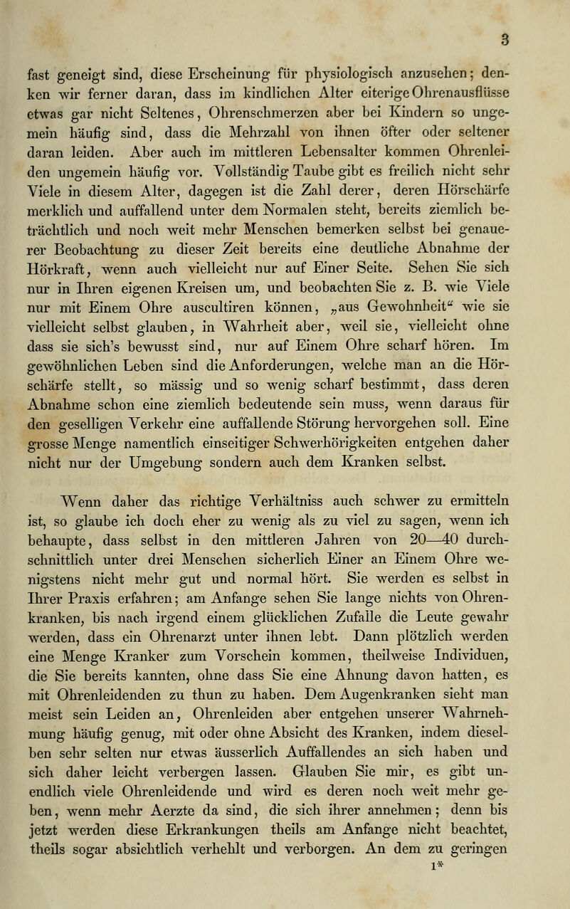 fast geneigt sind, diese Erscheinung für physiologisch anzusehen; den- ken wir ferner daran, dass im kindlichen Alter eiterige Ohrenausflüsse etwas gar nicht Seltenes, Ohrenschmerzen aber bei Kindern so unge- mein häufig sind, dass die Mehrzahl von ihnen öfter oder seltener daran leiden. Aber auch im mittleren Lebensalter kommen Ohrenlei- den ungemein häufig vor. Vollständig Taube gibt es freilich nicht sehr Viele in diesem Alter, dagegen ist die Zahl derer, deren Hörschärfe merklich und auffallend unter dem Normalen steht, bereits ziemlich be- trächtlich und noch weit mehr Menschen bemerken selbst bei genaue- rer Beobachtung zu dieser Zeit bereits eine deutliche Abnahme der Hörkraft, wenn auch vielleicht nur auf Einer Seite. Sehen Sie sich nur in Ihren eigenen Kreisen um, und beobachten Sie z. B. wie Viele nur mit Einem Ohre auscultiren können, „aus Gewohnheit wie sie vielleicht selbst glauben, in Wahrheit aber, weil sie, vielleicht ohne dass sie sich's bewusst sind, nur auf Einem Ohre scharf hören. Im gewöhnlichen Leben sind die Anforderungen, welche man an die Hör- schärfe stellt, so massig und so wenig scharf bestimmt, dass deren Abnahme schon eine ziemlich bedeutende sein muss, wenn daraus für den geselligen Verkehr eine auffallende Störung hervorgehen soll. Eine grosse Menge namentlich einseitiger Schwerhörigkeiten entgehen daher nicht nur der Umgebung sondern auch dem Kranken selbst. Wenn daher das richtige Verhältniss auch schwer zu ermitteln ist, so glaube ich doch eher zu wenig als zu viel zu sagen, wenn ich behaupte, dass selbst in den mittleren Jahren von 20—40 durch- schnittlich unter drei Menschen sicherlich Einer an Einem Ohre we- nigstens nicht mehr gut und normal hört. Sie werden es selbst in Ihrer Praxis erfahren; am Anfange sehen Sie lange nichts von Ohren- kranken, bis nach irgend einem glücklichen Zufalle die Leute gewahr werden, dass ein Ohrenarzt unter ihnen lebt. Dann plötzlich werden eine Menge Kranker zum Vorschein kommen, theilweise Individuen, die Sie bereits kannten, ohne dass Sie eine Ahnung davon hatten, es mit Ohrenleidenden zu thun zu haben. Dem Augenkranken sieht man meist sein Leiden an, Ohrenleiden aber entgehen unserer Wahrneh- mung häufig genug, mit oder ohne Absicht des Kranken, indem diesel- ben sehr selten nur etwas äusserlich Auffallendes an sich haben und sich daher leicht verbergen lassen. Glauben Sie mir, es gibt un- endlich viele Ohrenleidende und wird es deren noch weit mehr ge- ben , wenn mehr Aerzte da sind, die sich ihrer annehmen; denn bis jetzt werden diese Erkrankungen theils am Anfange nicht beachtet, theils sogar absichtlich verhehlt und verborgen. An dem zu geringen 1*