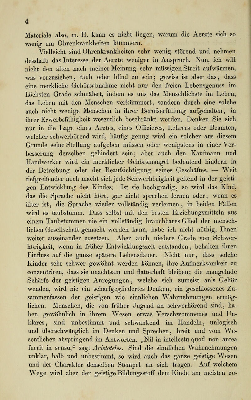 wenig um Ohrenkrankheiten kümmern. Vielleicht sind Ohrenkrankheiten sehr wenig störend und nehmen desshalb das Interesse der Aerzte weniger in Anspruch. Nun, ich will nicht den alten nach meiner Meinung sehr müssigen Streit aufwärmen, was vorzuziehen, taub oder blind zu sein; gewiss ist aber das, dass eine merkliche Gehörsabnahme nicht nur den freien Lebensgenuss im höchsten Grade schmälert, indem es uns das Menschlichste im Leben, das Leben mit den Menschen verkümmert, sondern durch eine solche auch nicht wenige Menschen in ihrer Berufserfüllung aufgehalten, in ihrer Erwerbsfähigkeit wesentlich beschränkt werden. Denken Sie sich nur in die Lage eines Arztes, eines Offizieres, Lehrers oder Beamten, welcher schwerhörend wird, häufig genug wird ein solcher aus diesem Grunde seine Stellung aufgeben müssen oder wenigstens in einer Ver- besserung derselben gehindert sein; aber auch den Kaufmann und Handwerker wird ein merklicher Gehörsmangel bedeutend hindern in der Betreibung oder der Beaufsichtigung seines Geschäftes. — Weit tiefgreifender noch macht sich jede Schwerhörigkeit geltend in der geisti- gen Entwicklung des Kindes. Ist sie hochgradig, so wird das Kind, das die Sprache nicht hört, gar nicht sprechen lernen oder, wenn es älter ist, die Sprache wieder vollständig verlernen , in beiden Fällen wird es taubstumm. Dass selbst mit den besten Erziehungsmitteln aus einem Taubstummen nie ein vollständig brauchbares Glied der mensch- lichen Gesellschaft gemacht werden kann, habe ich nicht nöthig, Ihnen weiter auseinander zusetzen. Aber auch niedere Grade von Schwer- hörigkeit, wenn in früher Entwicklungszeit entstanden, behalten ihren Einfluss auf die ganze spätere Lebensdauer. Nicht nur, dass solche Kinder sehr schwer gewöhnt werden können, ihre Aufmerksamkeit zu conzentriren, dass sie unachtsam und flatterhaft bleiben; die mangelnde Schärfe der geistigen Anregungen, welche sich zumeist an's Gehör wenden, wird nie ein scharfgegliedertes Denken, ein geschlossenes Zu- sammenfassen der geistigen wie sinnlichen Wahrnehmungen ermög- lichen. Menschen, die von früher Jugend an schwerhörend sind, ha- ben gewöhnlich in ihrem Wesen etwas Verschwommenes und Un- klares, sind unbestimmt und schwankend im Handeln, unlogisch und überschwänglich im Denken und Sprechen, breit und vom We- sentlichen abspringend im Antworten. „Nil in intellectu quod non antea fuerit in sensu, sagt Aristoteles. Sind die sinnlichen Wahrnehmungen unklar, halb und unbestimmt, so wird auch das ganze geistige Wesen und der Charakter denselben Stempel an sich tragen. Auf welchem Wege wird aber der geistige Bildungsstoff dem Kinde am meisten zu-