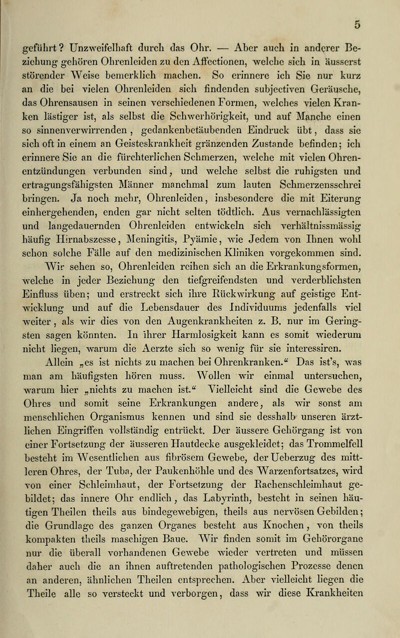 geführt ? Unzweifelhaft durch das Ohr. — Aber auch in anderer Be- ziehung gehören Ohrenleiden zu den Affectionen, welche sich in äusserst störender Weise bemerklich machen. So erinnere ich Sie nur kurz an die bei vielen Ohrenleiden sich findenden subjeetiven Geräusche, das Ohrensausen in seinen verschiedenen Formen, welches vielen Kran- ken lästiger ist, als selbst die Schwerhörigkeit, und auf Manche einen so sinnenverwirrenden , gedankenbetäubenden Eindruck übt, dass sie sich oft in einem an Geisteskrankheit gränzenden Zustande befinden; ich erinnere Sie an die fürchterlichen Schmerzen, welche mit vielen Ohren- entzündungen verbunden sind, und welche selbst die ruhigsten und ertragungsfähigsten Männer manchmal zum lauten Schmerzensschrei bringen. Ja noch mehr, Ohrenleiden, insbesondere die mit Eiterung einhergehenden, enden gar nicht selten tödtlich. Aus vernachlässigten und langedauernden Ohrenleiden entwickeln sich verhältnissmässig häufig Plirnabszesse, Meningitis, Pyämie, wie Jedem von Ihnen wohl schon solche Fälle auf den medizinischen Kliniken vorgekommen sind. Wir sehen so, Ohrenleiden reihen sich an die Erkrankungsformen, welche in jeder Beziehung den tiefgreifendsten und verderblichsten Einfluss üben; und erstreckt sich ihre Rückwirkung auf geistige Ent- wicklung und auf die Lebensdauer des Individuums jedenfalls viel weiter, als wir dies von den Augenkrankheiten z. B. nur im Gering- sten sagen könnten. In ihrer Harmlosigkeit kann es somit wiederum nicht liegen, warum die Aerzte sich so wenig für sie interessiren. Allein „es ist nichts zu machen bei Ohrenkranken. Das ist's, was man am häufigsten hören muss. Wollen wir einmal untersuchen, warum hier „nichts zu machen ist. Vielleicht sind die Gewebe des Ohres und somit seine Erkrankungen andere, als wir sonst am menschlichen Organismus kennen und sind sie desshalb unseren ärzt- lichen Eingriffen vollständig entrückt. Der äussere Gehörgang ist von einer Fortsetzung der äusseren Hautdecke ausgekleidet; das Trommelfell besteht im Wesentlichen aus fibrösem Gewebe, der Ueberzug des mitt- leren Ohres, der Tuba, der Paukenhöhle und des Warzenfortsatzes, wird von einer Schleimhaut, der Fortsetzung der Bachenschleimhaut ge- bildet ; das innere Ohr endlich , das Labyrinth, besteht in seinen häu- tigen Theilen theils aus bindegewebigen, theils aus nervösen Gebilden; die Grundlage des ganzen Organes besteht aus Knochen, von theils kompakten theils maschigen Baue. Wir finden somit im Gehörorgane nur die überall vorhandenen Gewebe wieder vertreten und müssen daher auch die an ihnen auftretenden pathologischen Prozesse denen an anderen, ähnlichen Theilen entsprechen. Aber vielleicht liegen die Theile alle so versteckt und verborgen, dass wir diese Krankheiten