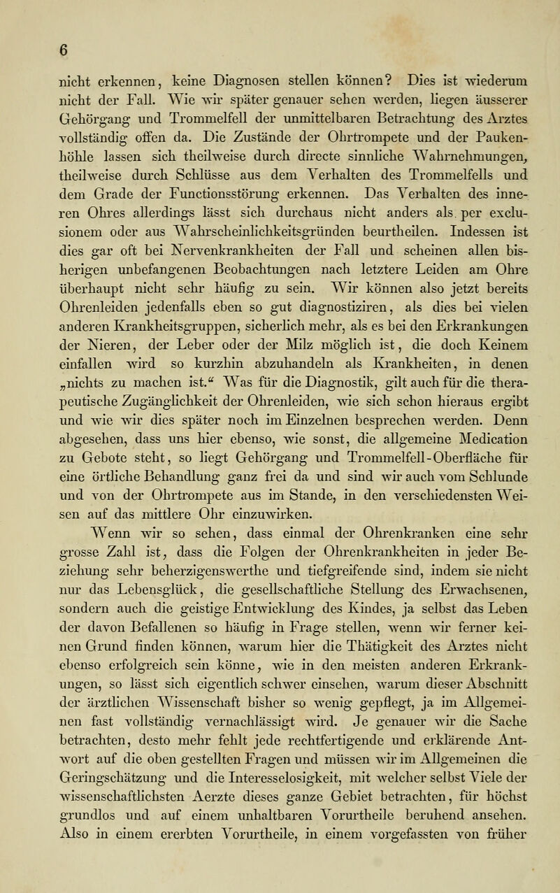 nicht erkennen, keine Diagnosen stellen können? Dies ist wiederum nicht der Fall. Wie wir später genauer sehen werden, liegen äusserer Gehörgang und Trommelfell der unmittelbaren Betrachtung des Arztes vollständig offen da. Die Zustände der Ohrtrompete und der Pauken- höhle lassen sich theilweise durch directe sinnliche Wahrnehmungen, theilweise durch Schlüsse aus dem Verhalten des Trommelfells und dem Grade der Functionsstörung erkennen. Das Verhalten des inne- ren Ohres allerdings lässt sich durchaus nicht anders als. per exclu- sionem oder aus Wahrscheinlichkeitsgründen beurtheilen. Indessen ist dies gar oft bei Nervenkrankheiten der Fall und scheinen allen bis- herigen unbefangenen Beobachtungen nach letztere Leiden am Ohre überhaupt nicht sehr häufig zu sein. Wir können also jetzt bereits Ohrenleiden jedenfalls eben so gut diagnostiziren, als dies bei vielen anderen Krankheitsgruppen, sicherlich mehr, als es bei den Erkrankungen der Nieren, der Leber oder der Milz möglich ist, die doch Keinem einfallen wird so kurzhin abzuhandeln als Krankheiten, in denen „nichts zu machen ist. Was für die Diagnostik, gilt auch für die thera- peutische Zugänglichkeit der Ohrenleiden, wie sich schon hieraus ergibt und wie wir dies später noch im Einzelnen besprechen werden. Denn abgesehen, dass uns hier ebenso, wie sonst, die allgemeine Medication zu Gebote steht, so liegt Gehörgang und Trommelfell-Oberfläche für eine örtliche Behandlung ganz frei da und sind wir auch vom Schlünde und von der Ohrtrompete aus im Stande, in den verschiedensten Wei- sen auf das mittlere Ohr einzuwirken. Wfenn wir so sehen, dass einmal der Ohrenkranken eine sehr grosse Zahl ist, dass die Folgen der Ohrenkrankheiten in jeder Be- ziehung sehr beherzigenswerthe und tiefgreifende sind, indem sie nicht nur das Lebensglück, die gesellschaftliche Stellung des Erwachsenen, sondern auch die geistige Entwicklung des Kindes, ja selbst das Leben der davon Befallenen so häufig in Frage stellen, wenn wir ferner kei- nen Grund finden können, warum hier die Thätigkeit des Arztes nicht ebenso erfolgreich sein könne, wie in den meisten anderen Erkrank- ungen, so lässt sich eigentlich schwer einsehen, warum dieser Abschnitt der ärztlichen Wissenschaft bisher so wenig gepflegt, ja im Allgemei- nen fast vollständig vernachlässigt wird. Je genauer wir die Sache betrachten, desto mehr fehlt jede rechtfertigende und erklärende Ant- wort auf die oben gestellten Fragen und müssen wir im Allgemeinen die Geringschätzung und die Interesselosigkeit, mit welcher selbst Viele der wissenschaftlichsten Aerzte dieses ganze Gebiet betrachten, für höchst grundlos und auf einem unhaltbaren Vorurtheile beruhend ansehen. Also in einem ererbten Vorurtheile, in einem vorgefassten von früher