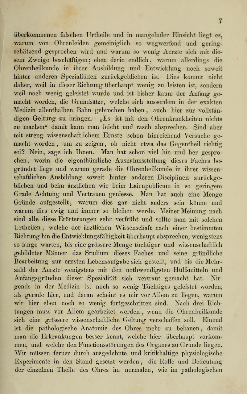 überkommenen falschen Urthcilc und in mangelnder Einsicht liegt es, warum von Ohrcnleidcn gemeiniglich so wegwerfend und gering- schätzend gesprochen wird und warum so wenig Aerzte sich mit die- sem Zweige beschäftigen; eben darin endlich , warum allerdings die Ohrenheilkunde in ihrer Ausbildung und Entwicklung noch soweit hinter anderen Spezialitäten zurückgeblieben ist. Dies kommt nicht daher, weil in dieser Richtung überhaupt Avenig zu leisten ist, sondern weil noch wenig geleistet wurde und ist bisher kaum der Anfang ge- macht worden, die Grundsätze, welche sich ausserdem in der exakten Medizin allenthalben Bahn gebrochen haben , auch hier zur vollstän- digen Geltung zu bringen. „Es ist mit den Ohrenkrankheiten nichts zu machen damit kann man leicht und rasch absprechen. Sind aber mit streng wissenschaftlichem Ernste schon hinreichend Versuche ge- macht worden , um zu zeigen, ob nicht etwa das Gegentheil richtig sei? Nein, sage ich Ihnen. Man hat schon viel hin und her gespro- chen, worin die eigentümliche Ausnahmsstellung dieses Faches be- gründet liege und warum gerade die Ohrenheilkunde in ihrer wissen- schaftlichen Ausbildung soweit hinter anderen Disciplinen zurückge- blieben und beim ärztlichen wie beim Laienpublicum in so geringem Grade Achtung und Vertrauen geniesse. Man hat auch eine Menge Gründe aufgestellt, warum dies gar nicht anders sein könne und warum dies ewig und immer so bleiben werde. Meiner Meinung nach sind alle diese Erörterungen sehr verfrüht und sollte man mit solchen Urtheilen, welche der ärztlichen Wissenschaft nach einer bestimmten Richtung hin die Entwicklungsfähigkeit überhaupt absprechen, wenigstens so lange warten, bis eine grössere Menge tüchtiger und wissenschaftlich gebildeter Männer das Studium dieses Faches und seine gründliche Bearbeitung zur ernsten Lebensaufgabe sich gestellt, und bis die Mehr- zahl der Aerzte wenigstens mit den notwendigsten Hülfsmitteln und Anfangsgründen dieser Spezialität sich vertraut gemacht hat. Nir- gends in der Medizin ist noch so wenig Tüchtiges geleistet worden, als gerade hier, und daran scheint es mir vor Allem zu liegen, warum wir hier eben noch so wenig fortgeschritten sind. Nach drei Rich- tungen muss vor Allem gearbeitet werden, wenn die Ohrenheilkunde sich eine grössere wissenschaftliche Geltung verschaffen soll. Einmal ist die pathologische Anatomie des Ohres mehr zu bebauen, damit man die Erkrankungen besser kennt, welche hier überhaupt vorkom- men, und welche den Functionsstörungen des Organes zu Grunde liegen. Wir müssen ferner durch ausgedehnte und kritikhaltige physiologische Experimente in den Stand gesetzt werden, die Rolle und Bedeutung der einzelnen Theile des Ohres im normalen, wie im pathologischen