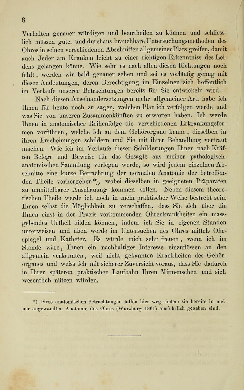 Verhalten genauer würdigen und beurtheilen zu können und schliess- lich müssen gute, und durchaus brauchbare Untersuchungsmethoden des Ohres in seinen verschiedenen Abschnitten al] gemeiner Platz greifen, damit auch Jeder am Kranken leicht zu einer richtigen Erkenntniss des Lei- dens gelangen könne. Wie sehr es nach allen diesen Richtungen noch fehlt, werden wir bald genauer sehen und sei es vorläufig genug mit diesen Andeutungen, deren Berechtigung im Einzelnen sich hoffentlich im Verlaufe unserer Betrachtungen bereits für Sie entwickeln wird. Nach diesen Auseinandersetzungen mehr allgemeiner Art, habe ich Ihnen für heute noch zu sagen, welchen Plan ich verfolgen werde und was Sie von unseren Zusammenkünften zu erwarten haben. Ich werde Ihnen in anatomischer Reihenfolge die verschiedenen Erkrankungsfor- men vorführen, welche ich an dem Gehörorgane kenne, dieselben in ihren Erscheinungen schildern und Sie mit ihrer Behandlung vertraut machen. Wie ich im Verlaufe dieser Schilderungen Ihnen nach Kräf- ten Belege und Beweise für das Gesagte aus meiner pathologisch- anatomischen Sammlung vorlegen werde, so wird jedem einzelnen Ab- schnitte eine kurze Betrachtung der normalen Anatomie der betreffen- den Theile vorhergehen *)f wobei dieselben in geeigneten Präparaten zu unmittelbarer Anschauung kommen sollen. Neben diesem theore- tischen Theile werde ich noch in mehr praktischer Weise bestrebt sein, Ihnen selbst die Möglichkeit zu verschaffen, dass Sie sich über die Ihnen einst in der Praxis vorkommenden Ohrenkrankheiten ein mass- gebendes Urtheil bilden können, indem ich Sie in eigenen Stunden unterweisen und üben werde im Untersuchen des Ohres mittels Ohr- spiegel und Katheter. Es würde mich sehr freuen, wenn ich im Stande wäre, Ihnen ein nachhaltiges Interesse einzuflössen an den allgemein verkannten, weil nicht gekannten Krankheiten des Gehör- organes und weiss ich mit sicherer Zuversicht voraus, dass Sie dadurch in Ihrer späteren praktischen Laufbahn Ihren Mitmenschen und sich wesentlich nützen würden. *) Diese anatomischen Betrachtungen fallen hier weg, indem sie bereits in mei- ner angewandten Anatomie des Ohres (Würzburg 1S61) ausführlich gegeben sind.