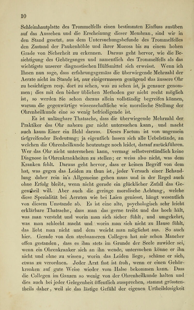 Schleimhautplatte des Trommelfells einen bestimmten Einfluss ausüben auf das Aussehen und die Erscheinung dieser Membran, sind wir in den Stand gesetzt, aus dem Untersuchungsbefunde des Trommelfelles den Zustand der Paukenhöhle und ihrer Mucosa bis zu einem hohen Grade von Sicherheit zu erkennen. Daraus geht hervor, wie die Be- sichtigung des Gehörganges und namentlich des Trommelfells als das wichtigste unserer diagnostischen Hülfsmittel sich erweisst. Wenn ich Ihnen nun sage, dass erfahrungsgemäss die überwiegende Mehrzahl der Aerzte nicht im Stande ist, nur einigermassen genügend das äussere Ohr zu besichtigen resp. dort zu sehen, was zu sehen ist, ja genauer genom- men ; dies mit den bisher üblichen Methoden gar nicht recht möglich ist, so werden Sie schon daraus allein vollständig begreifen können, warum die gegenwärtige wissenschaftliche wie moralische Stellung der Ohrenheilkunde eine so wenig befriedigende ist. Es ist unläugbare Thatsache, dass die überwiegende Mehrzahl der Praktiker das Ohr nahezu gar nicht untersuchen kann, und macht auch kaum Einer ein Hehl daraus. Dieses Factum ist von ungemein tiefgreifender Bedeutung; ja eigentlich lassen sich alle Uebelstände, an welchen die Ohrenheilkunde heutzutage noch leidet, darauf zurückführen. Wer das Ohr nicht untersuchen kann, vermag selbstverständlich keine Diagnose in Ohrenkrankheiten zu stellen; er weiss also nicht, was dem Kranken fehlt. Daraus geht hervor, dass er keinen Begriff von dem hat, was gegen das Leiden zu thun ist, jeder Versuch einer Behand- lung daher rein in's Allgemeine gehen muss und in der Regel auch ohne Erfolg bleibt, wenn nicht gerade ein glücklicher Zufall das Ge- gentheil will. Aber auch die geringe moralische Achtung, welche diese Spezialität bei Aerzten wie bei Laien geniesst, hängt wesentlich von diesem Umstände ab. Es ist eine alte, psychologisch sehr leicht erklärbare Thatsache, dass man das gerne treibt und das hoch hält, was man versteht und worin man sich sicher fühlt, und umgekehrt, was man schlecht macht und worin man sich nicht zu Hause fühlt, das liebt man nicht und dem weicht man möglichst aus. So auch hier. Gerade von den strebsameren Collegen hat mir schon Mancher offen gestanden, dass es ihm stets im Grunde der Seele zuwider sei, wenn ein Ohrenkranker sich an ihn wende, untersuchen könne er ihn nicht und ohne zu wissen, worin das Leiden liege, schäme er sich, etwas zu verordnen. Jeder Arzt fast ist froh, wenn er einen Gehör- kranken auf gute Weise wieder vom Halse bekommen kann. Dass die Collegen im Ganzen so wenig von der Ohrenheilkunde halten und dies auch bei jeder Gelegenheit öffentlich aussprechen, stammt grössten- theils daher, weil sie das lästige Gefühl der eigenen Urteilslosigkeit