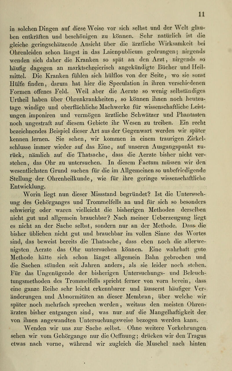 u in solchen Dingen auf diese Weise vor sich selbst und der Welt glau- ben entkräften und beschönigen zu können. Sehr natürlich ist die gleiche geringschätzende Ansicht über die ärztliche Wirksamkeit bei Ohrenleiden schon längst in das Laicnpublicum gedrungen; nirgends wenden sich daher die Kranken so spät an den Arzt, nirgends so häufig dagegen an marktschreierisch angekündigte Bücher und 1 Teil- mittel. Die Kranken fühlen sich hülflos von der Seite, wo sie sonst Hülfe finden, darum hat hier die Speculation in ihren verschiedenen Formen offenes Feld. Weil aber die Aerzte so wenig selbständiges Urtheil haben über Ohrenkrankheiten, so können ihnen noch heutzu- tage windige und oberflächliche Machwerke für wissenschaftliche Leist- ungen imponiren und vermögen ärztliche Schwätzer und Phantasten noch ungestraft auf diesem Gebiete ihr Wesen zu treiben. Ein recht bezeichnendes Beispiel dieser Art aus der Gegenwart werden wir später kennen lernen. Sie sehen, wir kommen in einem traurigen Zirkel- schlüsse immer wieder auf das Eine, auf unseren Ausgangspunkt zu- rück, nämlich auf die Thatsache, dass die Aerzte bisher nicht ver- stehen, das Ohr zu untersuchen. In diesem Factum müssen wir den wesentlichsten Grund suchen für die im Allgemeinen so unbefriedigende Stellung der Ohrenheilkunde, wie für ihre geringe wissenschaftliche Entwicklung. Worin liegt nun dieser Missstand begründet? Ist die Untersuch- ung des Gehörganges und Trommelfells an und für sich so besonders schwierig oder waren vielleicht die bisherigen Methoden derselben nicht gut und allgemein brauchbar? Nach meiner Ueberzeugung liegt es nicht an der Sache selbst, sondern nur an der Methode. Dass- die bisher üblichen nicht gut und brauchbar im vollen Sinne des Wortes sind, das beweist bereits die Thatsache, dass eben noch die allerwe- nigsten Aerzte das Ohr untersuchen können. Eine wahrhaft gute Methode hätte sich schon längst allgemein Bahn gebrochen und die Sachen stünden seit Jahren anders, als sie leider noch stehen. Für das Ungenügende der bisherigen Untersuchungs- und Beleuch- tungsmethoden des Trommelfells spricht ferner von vorn herein, dass eine ganze Reihe sehr leicht erkennbarer und äusserst häutiger Ver- änderungen und Abnormitäten an dieser Membran, über welche wir später noch mehrfach sprechen werden, weitaus den meisten Ohren- ärzten bisher entgangen sind, was nur auf die Mangelhaftigkeit der von ihnen angewandten Untersuchungsweise bezogen werden kann. Wenden wir uns zur Sache selbst. Ohne weitere Vorkehrungen sehen wir vom Gehörgange nur die Ocffnung; drücken wir den Tragus etwas nach vorne, während wir zugleich die Muschel nach hinten