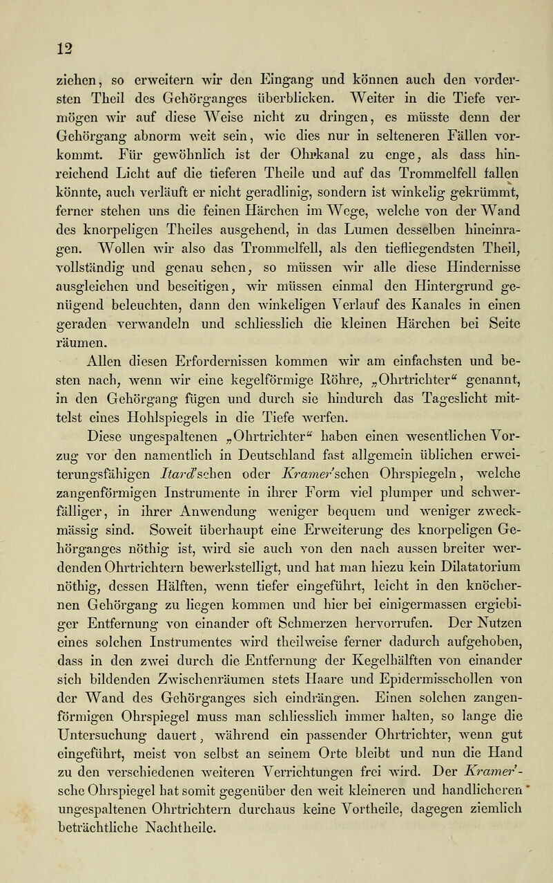 ziehen, so erweitern wir den Eingang und können auch den vorder- sten Theil des Gehörganges überblicken. Weiter in die Tiefe ver- mögen wir auf diese Weise nicht zu dringen, es müsste denn der Gehörgang abnorm weit sein, wie dies nur in selteneren Fällen vor- kommt. Für gewöhnlich ist der Ohrkanal zu enge, als dass hin- reichend Licht auf die tieferen Theile und auf das Trommelfell fallen könnte, auch verläuft er nicht geradlinig, sondern ist winkelig gekrümmt, ferner stehen uns die feinen Härchen im Wege, welche von der Wand des knorpeligen Theiles ausgehend, in das Lumen desselben hineinra- gen. Wollen wir also das Trommelfell, als den tiefliegendsten Theil, vollständig und genau sehen, so müssen wir alle diese Hindernisse ausgleichen und beseitigen, wir müssen einmal den Hintergrund ge- nügend beleuchten, dann den winkeligen Verlauf des Kanales in einen geraden verwandeln und schliesslich die kleinen Härchen bei Seite räumen. Allen diesen Erfordernissen kommen wir am einfachsten und be- sten nach, wenn wir eine kegelförmige Röhre, „ Ohrtrichteru genannt, in den Gehörgang fügen und durch sie hindurch das Tageslicht mit- telst eines Hohlspiegels in die Tiefe werfen. Diese ungespaltenen „ Ohrtrichteru haben einen wesentlichen Vor- zug vor den namentlich in Deutschland fast allgemein üblichen erwei- terungsfähigen Itard'sehen oder Kramer sehen Ohrspiegeln, welche zangenförmigen Instrumente in ihrer Form viel plumper und schwer- fälliger, in ihrer Anwendung weniger bequem und weniger zweck- mässig sind. Soweit überhaupt eine Erweiterung des knorpeligen Ge- hörganges nöthig ist, wird sie auch von den nach aussen breiter wer- denden Ohrtrichtern bewerkstelligt, und hat man hiezu kein Dilatatorium nöthig, dessen Hälften, wenn tiefer eingeführt, leicht in den knöcher- nen Gehörgang zu liegen kommen und hier bei einigermassen ergiebi- ger Entfernung von einander oft Schmerzen hervorrufen. Der Nutzen eines solchen Instrumentes wird theilweise ferner dadurch aufgehoben, dass in den zwei durch die Entfernung der Kegelhälften von einander sich bildenden Zwischenräumen stets Haare und Epidermisschollen von der Wand des Gehörganges sich eindrängen. Einen solchen zangen- förmigen Ohrspiegel muss man schliesslich immer halten, so lange die Untersuchung dauert, während ein passender Ohrtrichter, wenn gut eingeführt, meist von selbst an seinem Orte bleibt und nun die Hand zu den verschiedenen weiteren Verrichtungen frei wird. Der Kramer- sehe Ohrspiegel hat somit gegenüber den weit kleineren und handlicheren ungespaltenen Ohrtrichtern durchaus keine Vortheile, dagegen ziemlich beträchtliche Nachtheile.