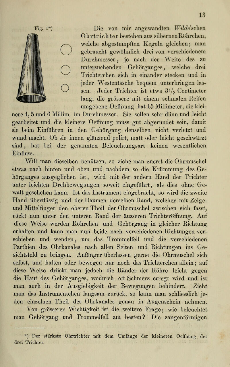 o Fig. l*) Die von mir angewandten Wildeschen Ohrtrichter bestehen aus silbernen Röhrchen, welche abgestumpften Kegeln gleichen; man gebraucht gewöhnlich drei von verschiedenem Durchmesser, je nach der Weite des zu untersuchenden Gehörganges, welche drei Trichterchen sich in einander stecken und in ._ jeder Westentasche bequem unterbringen las- >-' sen. Jeder Trichter ist etwa 3y2 Centimeter lang, die grössere mit einem schmalen Reifen umgebene Oeffnung hat 15 Millimeter, die klei- nere 4, 5 und 6 Millim, im Durchmesser. Sie sollen sehr dünn und leicht gearbeitet und die kleinere Oeffnung muss gut abgerundet sein, damit sie beim Einführen in den Gehörgang denselben nicht verletzt und wund macht. Ob sie innen glänzend polirt, matt oder leicht geschwärzt sind, hat bei der genannten Beleuchtungsart keinen wesentlichen Einfluss. Will man dieselben benützen, so ziehe man zuerst die Ohrmuschel etwas nach hinten und oben und nachdem so die Krümmung des Ge- hörganges ausgeglichen ist, wird mit der andern Hand der Trichter unter leichten Drehbewegungen soweit eingeführt, als dies ohne Ge- walt geschehen kann. Ist das Instrument eingebracht, so wird die zweite Hand überflüssig und der Daumen derselben Hand, welcher mit Zeige- und Mittelfinger den oberen Theil der Ohrmuschel zwischen sich fasst, rückt nun unter den unteren Rand der äusseren Trichteröffnung. Auf diese Weise werden Röhrchen und Gehörgang in gleicher Richtung erhalten und kann man nun beide nach verschiedenen Richtungen ver- schieben und wenden, um das Trommelfell und die verschiedenen Parthien des Ohrkanales nach allen Seiten und Richtungen ins Ge- sichtsfeld zu bringen. Anfänger überlassen gerne die Ohrmuschel sich selbst, und halten oder bewegen nur noch das Trichterchen allein; auf diese Weise drückt man jedoch die Ränder der Röhre leicht gegen die Haut des Gehörganges, wodurch oft Schmerz erregt wird und ist man auch in der Ausgiebigkeit der Bewegungen behindert. Zieht man das Instrumentchen langsam zurück, so kann man schliesslich je- den einzelnen Theil des Ohrkanales genau in Augenschein nehmen. Von grösserer Wichtigkeit ist die weitere Frage; wie beleuchtet man Gehörgang und Trommelfell am besten? Die zangenförmigen *) Der stärkste Ohrtrichter mit dem Umfange der kleineren Oeffnung der drei Trichter.