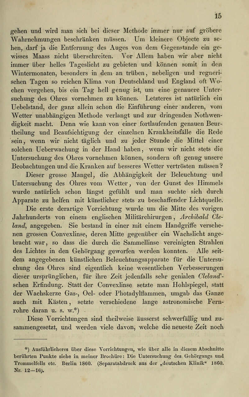 gehen und wird man sich bei dieser Methode immer nur auf gröbere Wahrnehmungen beschränken müssen. Um kleinere Objecte zu se- hen, darf ja die Entfernung des Auges von dem Gegenstande ein ge- wisses Maass nicht überschreiten. Vor Allem haben Avir aber nicht immer über helles Tageslicht zu gebieten und können somit in den Wintermonaten, besonders in dem an trüben, nebeligen und regneri- schen Tagen so reichen Klima von Deutschland und England oft Wo- chen vergehen, bis ein Tag hell genug ist, um eine genauere Unter- suchung des Ohres vornehmen zu können. Letzteres ist natürlich ein Uebelstand, der ganz allein schon die Einführung einer anderen, vom Wetter unabhängigen Methode verlangt und zur dringenden Notwen- digkeit macht. Denn wie kann von einer fortlaufenden genauen Beur- theilung und Beaufsichtigung der einzelnen Krankheitsfälle die Rede sein, wenn wir nicht täglich und zu jeder Stunde die Mittel einer solchen Ueberwachung in der Hand haben, wenn wir nicht stets die Untersuchung des Ohres vornehmen können, sondern oft genug unsere Beobachtungen und die Kranken auf besseres Wetter vertrösten müssen? Dieser grosse Mangel, die Abhängigkeit der Beleuchtung und Untersuchung des Ohres vom Wetter, von der Gunst des Himmels wurde natürlich schon längst gefühlt und man suchte sich durch Apparate zu helfen mit künstlicher stets zu beschaffender Lichtquelle. Die erste derartige Vorrichtung wurde um die Mitte des vorigen Jahrhunderts von einem englischen Militärchirurgen, Archibald Cle- land, angegeben. Sie bestand in einer mit einem Handgriffe versehe- nen grossen Convexlinse, deren Mitte gegenüber ein Wachslicht ange- bracht war, so dass die durch die Sammellinse vereinigten Strahlen des Lichtes in den Gehörgang geworfen werden konnten. Alle seit- dem angegebenen künstlichen Beleuchtungsapparate für die Untersu- chung des Ohres sind eigentlich keine wesentlichen Verbesserungen dieser ursprünglichen, für ihre Zeit jedenfalls sehr genialen ClelancT- schen Erfindung. Statt der Convexlinse setzte man Hohlspiegel, statt der Wachskerze Gas-, Oel- oder Photadylflammen, umgab das Ganze auch mit Kästen, setzte verschiedene lange astronomische Fern- rohre daran u. s. w.*) Diese Vorrichtungen sind theilweise äusserst schwerfällig und zu- sammengesetzt, und werden viele davon, welche die neueste Zeit noch *) Ausführlicheres über diese Vorrichtungen, wie über alle in diesem Abschnitte berührten Punkte siehe in meiner Brochüre: Die Untersuchung des Gehörgangs und Trommelfells etc. Berlin 1860. (Separatabdruck aus der „deutschen Klinik 1860. Nr. 12—16;.