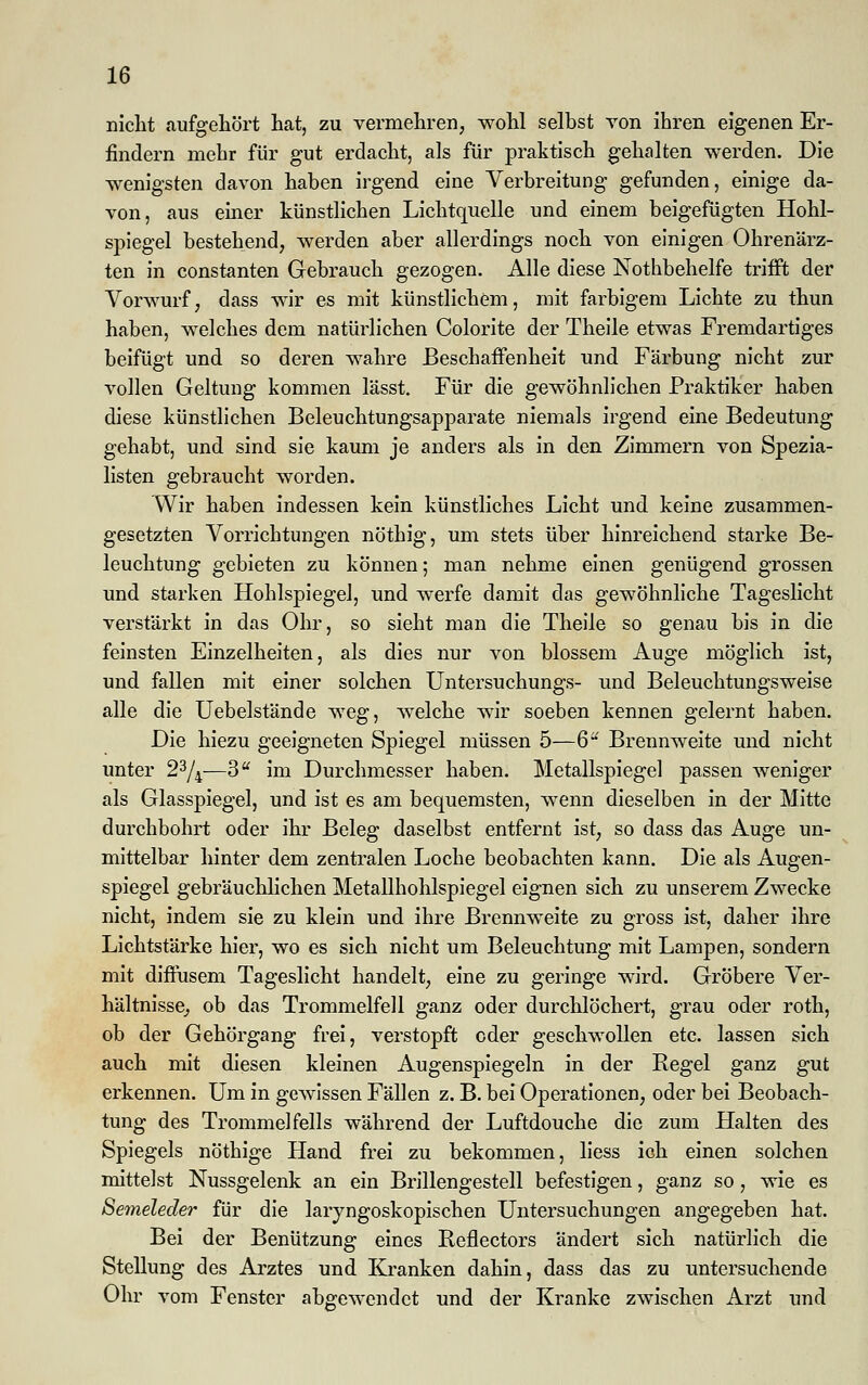 nicht «aufgehört hat, zu vermehren, wohl selbst von ihren eigenen Er- findern mehr für gut erdacht, als für praktisch gehalten werden. Die wenigsten davon haben irgend eine Verbreitung gefunden, einige da- von, aus einer künstlichen Lichtquelle und einem beigefügten Hohl- spiegel bestehend, werden aber allerdings noch von einigen Ohrenärz- ten in constanten Gebrauch gezogen. Alle diese Nothbehelfe trifft der Vorwurf, dass wir es mit künstlichem, mit farbigem Lichte zu thun haben, welches dem natürlichen Colorite der Theile etwas Fremdartiges beifügt und so deren wahre Beschaffenheit und Färbung nicht zur vollen Geltung kommen lässt. Für die gewöhnlichen Praktiker haben diese künstlichen Beleuchtungsapparate niemals irgend eine Bedeutung gehabt, und sind sie kaum je anders als in den Zimmern von Spezia- listen gebraucht worden. Wir haben indessen kein künstliches Licht und keine zusammen- gesetzten Vorrichtungen nöthig, um stets über hinreichend starke Be- leuchtung gebieten zu können; man nehme einen genügend grossen und starken Hohlspiegel, und werfe damit das gewöhnliche Tageslicht verstärkt in das Ohr, so sieht man die Theile so genau bis in die feinsten Einzelheiten, als dies nur von blossem Auge möglich ist, und fallen mit einer solchen Untersuchungs- und Beleuchtungsweise alle die Uebelstände weg, welche wir soeben kennen gelernt haben. Die hiezu geeigneten Spiegel müssen 5—6U Brennweite und nicht unter 23/4—3 im Durchmesser haben. Metallspiegel passen weniger als Glasspiegel, und ist es am bequemsten, wenn dieselben in der Mitte durchbohrt oder ihr Beleg daselbst entfernt ist, so dass das Auge un- mittelbar hinter dem zentralen Loche beobachten kann. Die als Augen- spiegel gebräuchlichen Metallhohlspiegel eignen sich zu unserem Zwecke nicht, indem sie zu klein und ihre Brennweite zu gross ist, daher ihre Lichtstärke hier, wo es sich nicht um Beleuchtung mit Lampen, sondern mit diffusem Tageslicht handelt, eine zu geringe wird. Gröbere Ver- hältnisse, ob das Trommelfell ganz oder durchlöchert, grau oder roth, ob der Gehörgang frei, verstopft oder geschwollen etc. lassen sich auch mit diesen kleinen Augenspiegeln in der Regel ganz gut erkennen. Um in gewissen Fällen z. B. bei Operationen, oder bei Beobach- tung des Trommelfells während der Luftdouche die zum Halten des Spiegels nöthige Hand frei zu bekommen, liess ich einen solchen mittelst Nussgelenk an ein Brillengestell befestigen, ganz so, wie es ßemeleder für die laryngoskopischen Untersuchungen angegeben hat. Bei der Benützung eines Beflectors ändert sich natürlich die Stellung des Arztes und Kranken dahin, dass das zu untersuchende Ohr vom Fenster abgewendet und der Kranke zwischen Arzt und