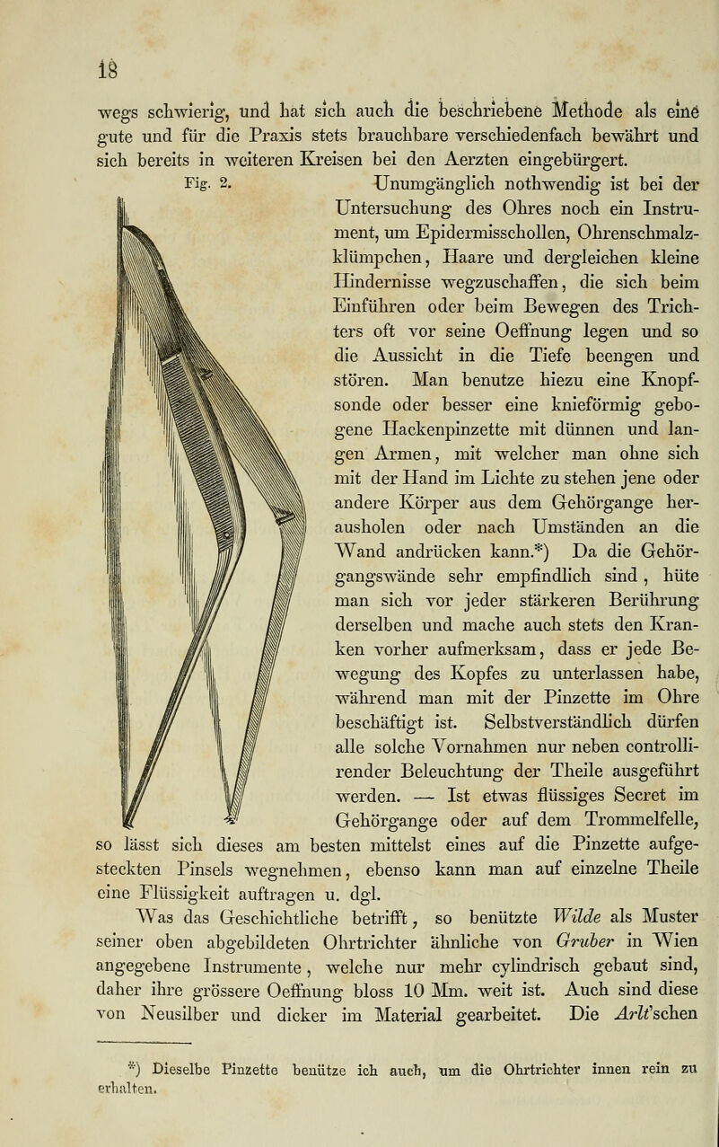 wegs schwierig, und hat sich auch die beschriebene Methode als eine5 gute und für die Praxis stets brauchbare verschiedenfach bewährt und sich bereits in weiteren Kreisen bei den Aerzten eingebürgert. Unumgänglich nothwendig ist bei der Untersuchung des Ohres noch ein Instru- ment, um Epidermisschollen, Ohrenschmalz- klümpchen, Haare und dergleichen kleine Hindernisse wegzuschaffen, die sich beim Einführen oder beim Bewegen des Trich- ters oft vor seine Oeffnung legen und so die Aussicht in die Tiefe beengen und stören. Man benutze hiezu eine Knopf- sonde oder besser eine knieförmig gebo- gene Hackenpinzette mit dünnen und lan- gen Armen, mit welcher man ohne sich mit der Hand im Lichte zu stehen jene oder andere Körper aus dem Gehörgange her- ausholen oder nach Umständen an die Wand andrücken kann.*) Da die Gehör- gangswände sehr empfindlich sind, hüte man sich vor jeder stärkeren Berührung derselben und mache auch stets den Kran- ken vorher aufmerksam, dass er jede Be- wegung des Kopfes zu unterlassen habe, während man mit der Pinzette im Ohre beschäftigt ist. Selbstverständlich dürfen alle solche Vornahmen nur neben controlli- render Beleuchtung der Theile ausgeführt werden. — Ist etwas flüssiges Secret im Gehörgange oder auf dem Trommelfelle, so lässt sich dieses am besten mittelst eines auf die Pinzette aufge- steckten Pinsels wegnehmen, ebenso kann man auf einzelne Theile eine Flüssigkeit auftragen u. dgl. Was das Geschichtliche betrifft, so benützte Wilde als Muster seiner oben abgebildeten Ohrtrichter ähnliche von Gruber in Wien angegebene Instrumente, welche nur mehr cylindrisch gebaut sind, daher ihre grössere Oeffnung bloss 10 Mm. weit ist. Auch sind diese von Neusilber und dicker im Material gearbeitet. Die ArWschen *) Dieselbe Pinzette benütze ich. aueb, tim die Obrtricbter innen rein zu erhalten.