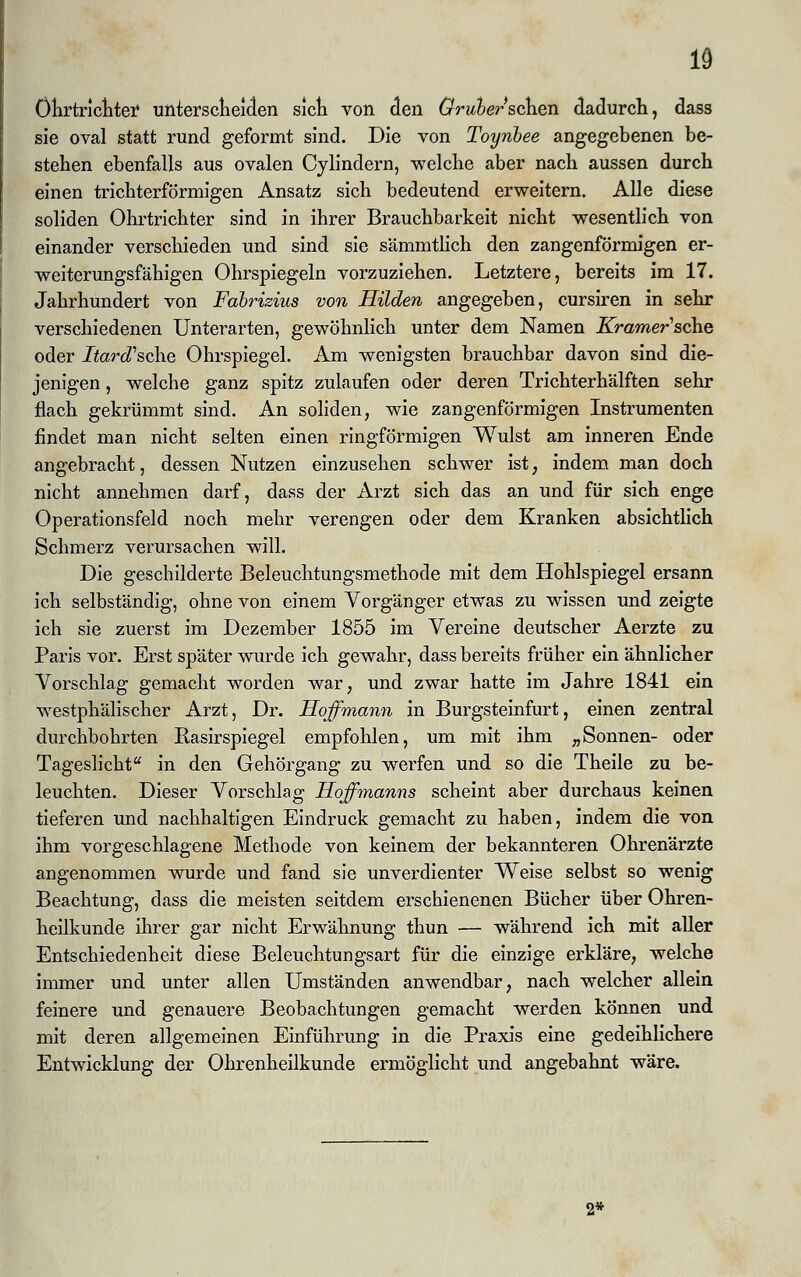 1§ öhrtrichtei* unterscheiden sich von den Grubersehen dadurch, dass sie oval statt rund geformt sind. Die von Toynbee angegebenen be- stehen ebenfalls aus ovalen Cylindern, welche aber nach aussen durch einen trichterförmigen Ansatz sich bedeutend erweitern. Alle diese soliden Ohrtrichter sind in ihrer Brauchbarkeit nicht wesentlich von einander verschieden und sind sie sämmtlich den zangenförmigen er- weiterungsfähigen Ohrspiegeln vorzuziehen. Letztere, bereits im 17. Jahrhundert von Fdbrizius von Hilden angegeben, cursiren in sehr verschiedenen Unterarten, gewöhnlich unter dem Namen Krämer sehe oder Itard'sche Ohrspiegel. Am wenigsten brauchbar davon sind die- jenigen , welche ganz spitz zulaufen oder deren Trichterhälften sehr flach gekrümmt sind. An soliden, wie zangenförmigen Instrumenten findet man nicht selten einen ringförmigen Wulst am inneren Ende angebracht, dessen Nutzen einzusehen schwer ist, indem man doch nicht annehmen darf, dass der Arzt sich das an und für sich enge Operationsfeld noch mehr verengen oder dem Kranken absichtlich Schmerz verursachen will. Die geschilderte Beleuchtungsmethode mit dem Hohlspiegel ersann ich selbständig, ohne von einem Vorgänger etwas zu wissen und zeigte ich sie zuerst im Dezember 1855 im Vereine deutscher Aerzte zu Paris vor. Erst später wurde ich gewahr, dass bereits früher ein ähnlicher Vorschlag gemacht worden war, und zwar hatte im Jahre 1841 ein westphälischer Arzt, Dr. Hoffmann in Burgsteinfurt, einen zentral durchbohrten Ilasirspiegel empfohlen, um mit ihm „Sonnen- oder Tageslicht in den Gehörgang zu werfen und so die Theile zu be- leuchten. Dieser Vorschlag Hoffmanns scheint aber durchaus keinen tieferen und nachhaltigen Eindruck gemacht zu haben, indem die von ihm vorgeschlagene Methode von keinem der bekannteren Ohrenärzte angenommen wurde und fand sie unverdienter Weise selbst so wenig Beachtung, dass die meisten seitdem erschienenen Bücher über Ohren- heilkunde ihrer gar nicht Erwähnung thun — während ich mit aller Entschiedenheit diese Beleuchtungsart für die einzige erkläre, welche immer und unter allen Umständen anwendbar, nach welcher allein feinere und genauere Beobachtungen gemacht werden können und mit deren allgemeinen Einführung in die Praxis eine gedeihlichere Entwicklung der Ohrenheilkunde ermöglicht und angebahnt wäre. 2*