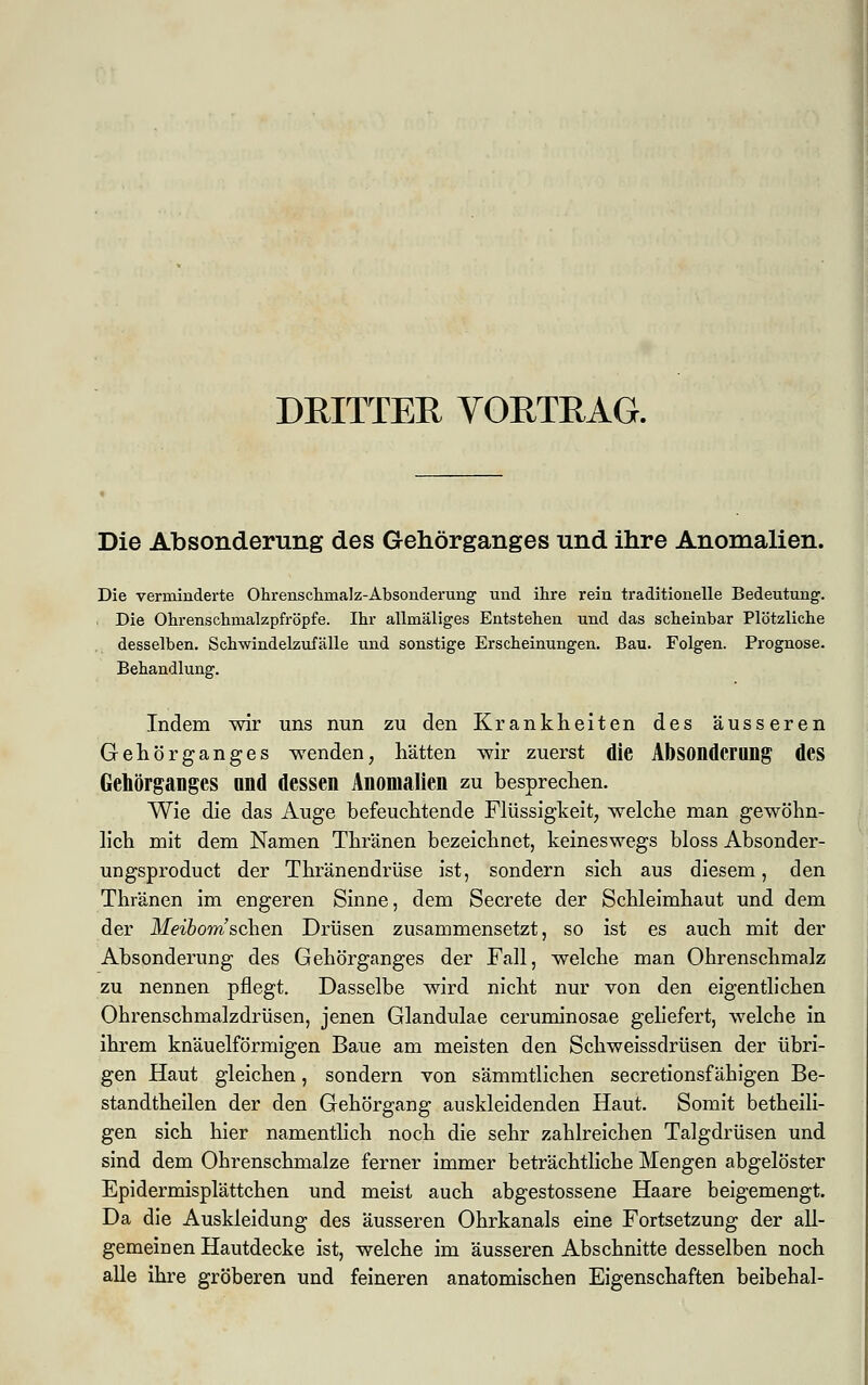 DRITTER VORTRAG. Die Absonderung des Gehörganges und ihre Anomalien. Die verminderte Ohrenschmalz-Absonderung und ihre rein traditionelle Bedeutung. Die Ohrenschmalzpfröpfe. Ihr allmäliges Entstehen und das scheinbar Plötzliche desselben. Schwindelzufälle und sonstige Erscheinungen. Bau. Folgen. Prognose. Behandlung. Indem wir uns nun zu den Krankheiten des äusseren Gehör ganges wenden, hätten wir zuerst die Absonderung des Gehörganges und dessen Anomalien zu besprechen. Wie die das Auge befeuchtende Flüssigkeit, welche man gewöhn- lich mit dem Namen Thränen bezeichnet, keineswegs bloss Absonder- ungsproduct der Thränendrüse ist, sondern sich aus diesem, den Thränen im engeren Sinne, dem Secrete der Schleimhaut und dem der Meibom sehen Drüsen zusammensetzt, so ist es auch mit der Absonderung des Gehörganges der Fall, welche man Ohrenschmalz zu nennen pflegt. Dasselbe wird nicht nur von den eigentlichen Ohrenschmalzdrüsen, jenen Glandulae ceruminosae geliefert, welche in ihrem knäuelförmigen Baue am meisten den Schweissdrüsen der übri- gen Haut gleichen, sondern von sämmtlichen secretionsf ähigen Be- standteilen der den Gehörgang auskleidenden Haut. Somit betheili- gen sich hier namentlich noch die sehr zahlreichen Talgdrüsen und sind dem Ohrenschmalze ferner immer beträchtliche Mengen abgelöster Epidermisplättchen und meist auch abgestossene Haare beigemengt. Da die Auskleidung des äusseren Ohrkanals eine Fortsetzung der all- gemeinen Hautdecke ist, welche im äusseren Abschnitte desselben noch alle ihre gröberen und feineren anatomischen Eigenschaften beibehal-