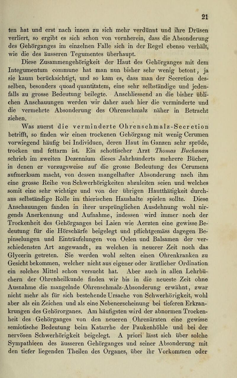ten hat und erst nach innen zu sich mehr verdünnt und ihre Drüsen verliert, so ergibt es sich schon von vornherein, dass die Absonderung des Gehörganges im einzelnen Falle sich in der Regel ebenso verhält, wie die des äusseren Tegumentes überhaupt. Diese Zusammengehörigkeit der Haut des Gehörganges mit dem Integumentum commune hat man nun bisher sehr wenig betont; ja sie kaum berücksichtigt, und so kam es, dass man der Secretion des- selben, besonders quoad quantitatem, eine sehr selbständige und jeden- falls zu grosse Bedeutung beilegte. Anschliessend an die bisher übli- chen Anschauungen werden wir daher auch hier die verminderte und die vermehrte Absonderung des Ohrenschmalz näher in Betracht ziehen. Was zuerst die verminderte Ohrenschmalz-Secr etion betrifft, so finden wir einen trockenen Gehörgang mit wenig Cerumen vorwiegend häufig bei Individuen, deren Haut im Ganzen sehr spröde, trocken und fettarm ist. Ein schottischer Arzt Thomas Buchanan schrieb im zweiten Dezennium dieses Jahrhunderts mehrere Bücher, in denen er vorzugsweise auf die grosse Bedeutung des Cerumens aufmerksam macht, von dessen mangelhafter Absonderung nach, ihm eine grosse Beine von Schwerhörigkeiten abzuleiten seien und welches somit eine sehr wichtige und von der übrigen Hautthätigkeit durch- aus selbständige Bolle im thierischen Haushalte spielen sollte. Diese Anschauungen fanden in ihrer ursprünglichen Ausdehnung wohl nir- gends Anerkennung und Aufnahme, indessen wird immer noch der Trockenheit des Gehörganges bei Laien wie Aerzten eine gewisse Be- deutung für die Hörschärfe beigelegt und pflichtgemäss dagegen Be- pinselungen und Einträufelungen von Oelen und Balsamen der ver- schiedensten Art angewandt, zu welchen in neuerer Zeit noch das Glycerin getreten. Sie werden wohl selten einen Ohrenkranken zu Gesicht bekommen, welcher nicht aus eigener oder ärztlicher Ordination ein solches Mittel schon versucht hat. Aber auch in allen Lehrbü- chern der Ohrenheilkunde finden wir bis in die neueste Zeit ohne Ausnahme die mangelnde Ohrenschmalz-Absonderung erwähnt, zwar nicht mehr als für sich bestehende Ursache von Schwerhörigkeit, wohl aber als ein Zeichen und als eine Nebenerscheinung bei tieferen Erkran- krungen des Gehörorganes. Am häufigsten wird der abnormen Trocken- heit des Gehörganges von den neueren Ohrenärzten eine gewisse semiotische Bedeutung beim Katarrhe der Paukenhöhle und bei der nervösen Schwerhörigkeit beigelegt. A priori lässt sich über solche Sympathieen des äusseren Gehörganges und seiner Absonderung mit den tiefer liegenden Theilen des Organes, über ihr Vorkommen oder