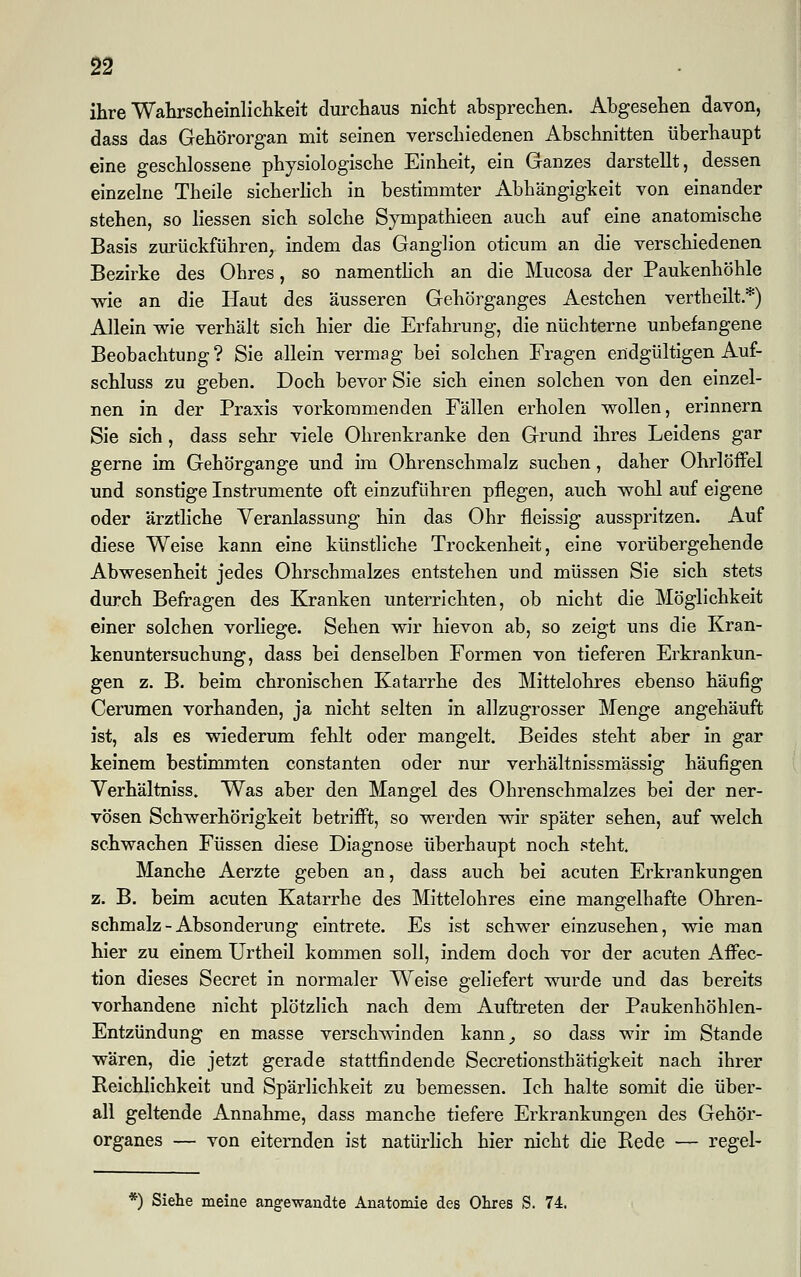 ihre Wahrscheinlichkeit durchaus nicht absprechen. Abgesehen davon, dass das Gehörorgan mit seinen verschiedenen Abschnitten überhaupt eine geschlossene physiologische Einheit, ein Ganzes darstellt, dessen einzelne Theile sicherlich in bestimmter Abhängigkeit von einander stehen, so Hessen sich solche Sympathieen auch auf eine anatomische Basis zurückführen, indem das Ganglion oticum an die verschiedenen Bezirke des Ohres, so namentlich an die Mucosa der Paukenhöhle wie an die Haut des äusseren Gehörganges Aestchen vertheilt.*) Allein wie verhält sich hier die Erfahrung, die nüchterne unbefangene Beobachtung ? Sie allein vermag bei solchen Fragen endgültigen Auf- schluss zu geben. Doch bevor Sie sich einen solchen von den einzel- nen in der Praxis vorkommenden Fällen erholen wollen, erinnern Sie sich, dass sehr viele Ohrenkranke den Grund ihres Leidens gar gerne im Gehörgange und im Ohrenschmalz suchen, daher Ohrlöffel und sonstige Instrumente oft einzuführen pflegen, auch wohl auf eigene oder ärztliche Veranlassung hin das Ohr fleissig ausspritzen. Auf diese Weise kann eine künstliche Trockenheit, eine vorübergehende Abwesenheit jedes Ohrschmalzes entstehen und müssen Sie sich stets durch Befragen des Kranken unterrichten, ob nicht die Möglichkeit einer solchen vorliege. Sehen wir hievon ab, so zeigt uns die Kran- kenuntersuchung, dass bei denselben Formen von tieferen Erkrankun- gen z. B. beim chronischen Katarrhe des Mittelohres ebenso häufig Cerumen vorhanden, ja nicht selten in allzugrosser Menge angehäuft ist, als es wiederum fehlt oder mangelt. Beides steht aber in gar keinem bestimmten constanten oder nur verhältnissmässig häufigen Verhältniss. Was aber den Mangel des Ohrenschmalzes bei der ner- vösen Schwerhörigkeit betrifft, so werden wir später sehen, auf welch schwachen Füssen diese Diagnose überhaupt noch steht. Manche Aerzte geben an, dass auch bei acuten Erkrankungen z. B. beim acuten Katarrhe des Mittelohres eine mangelhafte Ohren- schmalz-Absonderung eintrete. Es ist schwer einzusehen, wie man hier zu einem Urtheil kommen soll, indem doch vor der acuten Affec- tion dieses Secret in normaler Weise geliefert wurde und das bereits vorhandene nicht plötzlich nach dem Auftreten der Paukenhöhlen- Entzündung en masse verschwinden kann, so dass wir im Stande wären, die jetzt gerade stattfindende Secretionsthätigkeit nach ihrer Reichlichkeit und Spärlichkeit zu bemessen. Ich halte somit die über- all geltende Annahme, dass manche tiefere Erkrankungen des Gehör- organes — von eiternden ist natürlich hier nicht die Rede — regel- *) Siehe meine angewandte Anatomie des Obres S. 74.