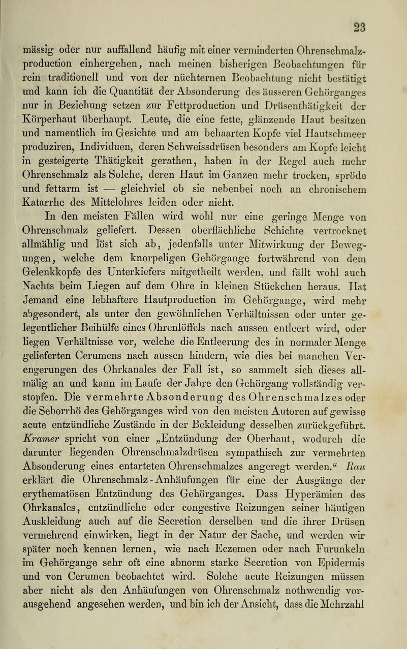 massig oder nur auffallend häufig mit einer verminderten Ohrenschmalz- production einhergehen, nach meinen bisherigen Beobachtungen für rein traditionell und von der nüchternen Beobachtung nicht bestätigt und kann ich die Quantität der Absonderung des äusseren Gehörganges nur in Beziehung setzen zur Fettproduction und Drüscnthätigkeit der Körperhaut überhaupt. Leute, die eine fette, glänzende Haut besitzen und namentlich im Gesichte und am behaarten Kopfe viel Hautschmeer produziren, Individuen, deren Schweissdrüsen besonders am Kopfe leicht in gesteigerte Thätigkeit gerathen, haben in der Kegel auch mehr Ohrenschmalz als Solche, deren Haut im Ganzen mehr trocken, spröde und fettarm ist — gleichviel ob sie nebenbei noch an chronischem Katarrhe des Mittelohres leiden oder nicht. In den meisten Fällen wird wohl nur eine geringe Menge von Ohrenschmalz geliefert. Dessen oberflächliche Schichte vertrocknet allmählig und löst sich ab, jedenfalls unter Mitwirkung der Beweg- ungen, welche dem knorpeligen Gehörgange fortwährend von dem Gelenkkopfe des Unterkiefers mitgetheilt werden, und fällt wohl auch Nachts beim Liegen auf dem Ohre in kleinen Stückchen heraus. Hat Jemand eine lebhaftere Hautproduction im Gehörgange, wird mehr abgesondert, als unter den gewöhnlichen Verhältnissen oder unter ge- legentlicher Beihülfe eines Ohrenlöffels nach aussen entleert wird, oder liegen Verhältnisse vor, welche die Entleerung des in normaler Menge gelieferten Cerumens nach aussen hindern, wie dies bei manchen Ver- engerungen des Ohrkanales der Fall ist, so sammelt sich dieses all- mälig an und kann im Laufe der Jahre den Gehörgang vollständig ver- stopfen. Die vermehrte Absonderung des Ohrenschmalzes oder die Seborrhö des Gehörganges wird von den meisten Autoren auf gewisse acute entzündliche Zustände in der Bekleidung desselben zurückgeführt. Kramer spricht von einer „Entzündung der Oberhaut, wodurch die darunter liegenden Ohrenschmalzdrüsen sympathisch zur vermehrten Absonderung eines entarteten Ohrenschmalzes angeregt werden. Bau erklärt die Ohrenschmalz - Anhäufungen für eine der Ausgänge der erythematösen Entzündung des Gehörganges. Dass Hyperämien des Ohrkanales, entzündliche oder congestive Reizungen seiner häutigen Auskleidung auch auf die Secretion derselben und die ihrer Drüsen vermehrend einwirken, liegt in der Natur der Sache, und werden wir später noch kennen lernen, wie nach Eczemen oder nach Furunkeln im Gehörgange sehr oft eine abnorm starke Secretion von Epidermis und von Cerumen beobachtet wird. Solche acute Beizungen müssen aber nicht als den Anhäufungen von Ohrenschmalz nothwendig vor- ausgehend angesehen werden, und bin ich der Ansicht, dass die Mehrzahl