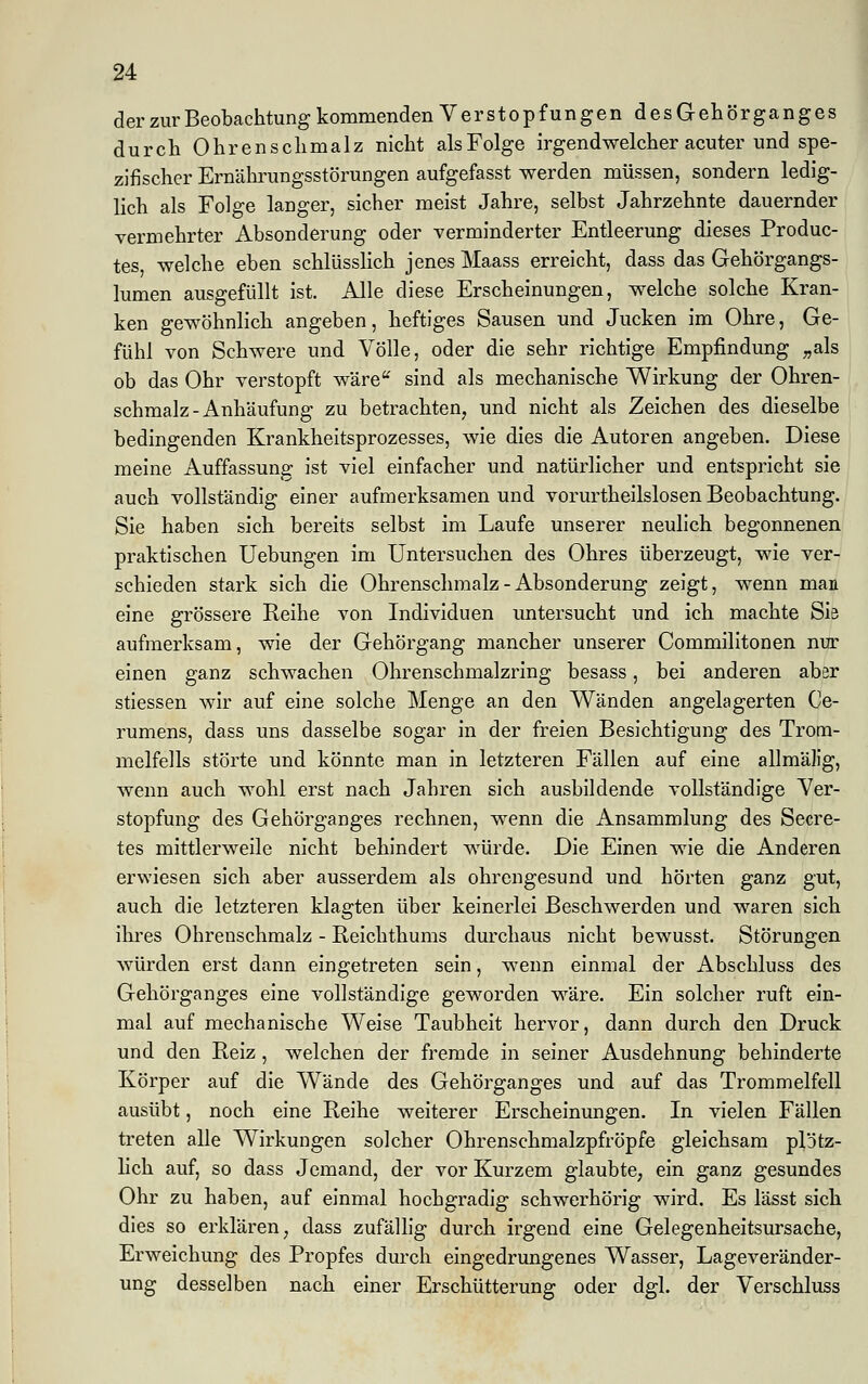 der zur Beobachtung kommenden Verstopfungen desGehörganges durch Ohrenschmalz nicht alsFolge irgendwelcher acuter und spe- zifischer Ernährungsstörungen aufgefasst werden müssen, sondern ledig- lich als Folge langer, sicher meist Jahre, selbst Jahrzehnte dauernder vermehrter Absonderung oder verminderter Entleerung dieses Produc- tes, welche eben schlüsslich jenes Maass erreicht, dass das Gehörgangs- lumen ausgefüllt ist. Alle diese Erscheinungen, welche solche Kran- ken gewöhnlich angeben, heftiges Sausen und Jucken im Ohre, Ge- fühl von Schwere und Völle, oder die sehr richtige Empfindung „als ob das Ohr verstopft wäre sind als mechanische Wirkung der Ohren- schmalz-Anhäufung zu betrachten, und nicht als Zeichen des dieselbe bedingenden Krankheitsprozesses, wie dies die Autoren angeben. Diese meine Auffassung ist viel einfacher und natürlicher und entspricht sie auch vollständig einer aufmerksamen und vorurtheilslosen Beobachtung. Sie haben sich bereits selbst im Laufe unserer neulich begonnenen praktischen Uebungen im Untersuchen des Ohres überzeugt, wie ver- schieden stark sich die Ohrenschmalz - Absonderung zeigt, wenn man eine grössere Reihe von Individuen untersucht und ich machte Sie aufmerksam, wie der Gehörgang mancher unserer Commilitonen nur einen ganz schwachen Ohrenschmalzring besass, bei anderen aber stiessen wir auf eine solche Menge an den Wänden angelagerten Ce- rumens, dass uns dasselbe sogar in der freien Besichtigung des Trom- melfells störte und könnte man in letzteren Fällen auf eine allmälig, wenn auch wohl erst nach Jahren sich ausbildende vollständige Ver- stopfung des Gehörganges rechnen, wenn die Ansammlung des Secre- tes mittlerweile nicht behindert würde. Die Einen wie die Anderen erwiesen sich aber ausserdem als ohrengesund und hörten ganz gut, auch die letzteren klagten über keinerlei Beschwerden und waren sich ihres Ohrenschmalz - Reichthums durchaus nicht bewusst. Störungen würden erst dann eingetreten sein, wenn einmal der Abschluss des Gehörganges eine vollständige geworden wäre. Ein solcher ruft ein- mal auf mechanische Weise Taubheit hervor, dann durch den Druck und den Reiz, welchen der fremde in seiner Ausdehnung behinderte Körper auf die Wände des Gehörganges und auf das Trommelfell ausübt, noch eine Reihe weiterer Erscheinungen. In vielen Fällen treten alle Wirkungen solcher Ohrensehmalzpfröpfe gleichsam plötz- lich auf, so dass Jemand, der vor Kurzem glaubte, ein ganz gesundes Ohr zu haben, auf einmal hochgradig schwerhörig wird. Es lässt sich dies so erklären, dass zufällig durch irgend eine Gelegenheitsursache, Erweichung des Propfes durch eingedrungenes Wasser, Lageveränder- ung desselben nach einer Erschütterung oder dgl. der Verschluss