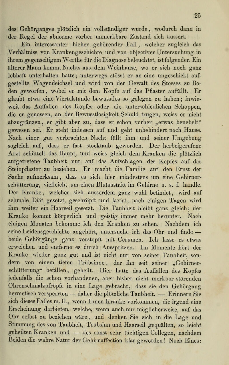 des Gehörganges plötzlich ein vollständiger wurde, wodurch dann in der Regel der abnorme vorher unmerkbare Zustand sich äussert. Ein interessanter hieher gehörender Fall, welcher zugleich das Verhältniss von Krankengeschichte und von objectiver Untersuchung in ihrem gegenseitigem Werthe für die Diagnose beleuchtet, ist folgender. Ein älterer Mann kommt Nachts aus dem Weinhause, wo er sich noch ganz lebhaft unterhalten hatte; unterwegs stösst er an eine ungeschickt auf- gestellte Wagendeichsel und wird von der Gewalt des Stosses zu Bo- den geworfen, wobei er mit dem Kopfe auf das Pflaster auffällt. Er glaubt etwa eine Viertelstunde bewusstlos so gelegen zu haben; inwie- weit das Auffallen des Kopfes oder die unterschiedlichen Schoppen, die er genossen, an der Bewusstlosigkeit Schuld trugen, weiss er nicht abzugränzen, er gibt aber zu, dass er schon vorher „etwas benebelt gewesen sei. Er steht indessen auf und geht unbehindert nach Hause. Nach einer gut verbrachten Nacht fällt ihm und seiner Umgebung sogleich auf, dass er fast stocktaub geworden. Der herbeigerufene Arzt schüttelt das Haupt, und weiss gleich dem Kranken die plötzlich aufgetretene Taubheit nur auf das Aufschlagen des Kopfes auf das Steinpflaster zu beziehen. Er macht die Familie auf den Ernst der Sache aufmerksam, dass es sich hier mindestens um eine Gehirner- schütterung, vielleicht um einen Blutaustritt im Gehirne u. s. f. handle. Der Kranke, welcher sich ausserdem ganz wohl befindet, wird auf schmale Diät gesetzt, geschröpft und laxirt; nach einigen Tagen wird ihm weiter ein Haarseil gesetzt. Die Taubheit bleibt ganz gleich; der Kranke kommt körperlich und geistig immer mehr herunter. Nach einigen Monaten bekomme ich den Kranken zu sehen. Nachdem ich seine Leidensgeschichte angehört, untersuche ich das Ohr und finde — beide Gehörgänge ganz verstopft mit Cerumen. Ich lasse es etwas erweichen und entferne es durch Ausspritzen. Im Momente hört der Kranke wieder ganz gut und ist nicht nur von seiner Taubheit, son- dern von einem tiefen Trübsinne, der ihn seit seiner „Gehirner- schütterung befallen, geheilt. Hier hatte das Auffallen des Kopfes jedenfalls die schon vorhandenen, aber bisher nicht merkbar störenden Ohrenschmalzpfröpfe in eine Lage gebracht, dass sie den Gehörgang hermetisch versperrten — daher die plötzliche Taubheit. — Erinnern Sie sich dieses Falles m. H., wenn Ihnen Kranke vorkommen, die irgend eine Erscheinung darbieten, welche, wenn auch nur möglicherweise, auf das Ohr selbst zu beziehen wäre, und denken Sie sich in die Lage und Stimmung des von Taubheit, Trübsinn und Haarseil gequälten, so leicht geheilten Kranken und — des sonst sehr tüchtigen Collegen, nachdem Beiden die wahre Natur der Gehirnaffection klar geworden! Noch Eines: