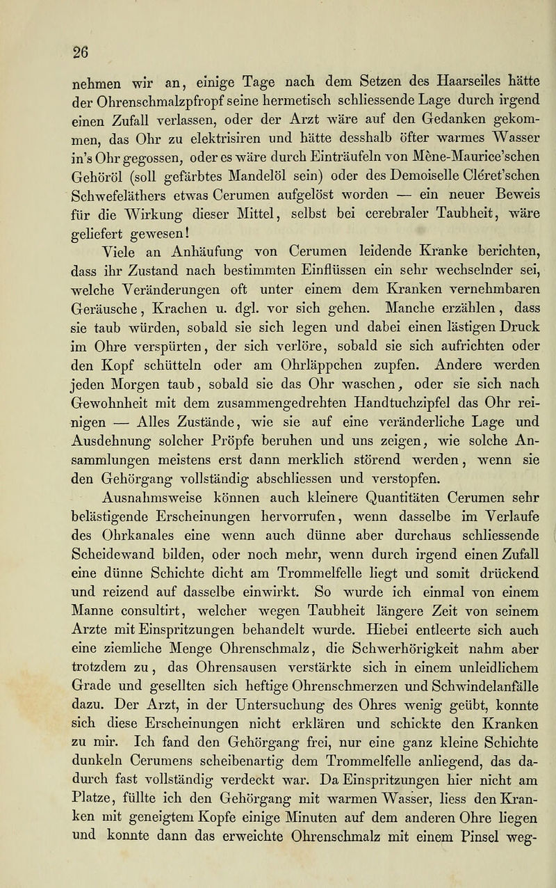 nehmen wir an, einige Tage nach dem Setzen des Haarseiles hätte der Ohrenschmalzpfropf seine hermetisch schliessende Lage durch irgend einen Zufall verlassen, oder der Arzt wäre auf den Gedanken gekom- men, das Ohr zu elektrisiren und hätte desshalb öfter warmes Wasser in's Ohr gegossen, oder es wäre durch Einträufeln von Mene-Maurice'schen Gehöröl (soll gefärbtes Mandelöl sein) oder des Demoiselle Cleret'schen Schwefeläthers etwas Cerumen aufgelöst worden — ein neuer Beweis für die Wirkung dieser Mittel, selbst bei cerebraler Taubheit, wäre geliefert gewesen! Viele an Anhäufung von Cerumen leidende Kränke berichten, dass ihr Zustand nach bestimmten Einflüssen ein sehr wechselnder sei, welche Veränderungen oft unter einem dem Kranken vernehmbaren Geräusche, Krachen u. dgl. vor sich gehen. Manche erzählen, dass sie taub würden, sobald sie sich legen und dabei einen lästigen Druck im Ohre verspürten, der sich verlöre, sobald sie sich aufrichten oder den Kopf schütteln oder am Ohrläppchen zupfen. Andere werden jeden Morgen taub, sobald sie das Ohr waschen, oder sie sich nach Gewohnheit mit dem zusammengedrehten Handtuchzipfel das Ohr rei- nigen — Alles Zustände, wie sie auf eine veränderliche Lage und Ausdehnung solcher Pröpfe beruhen und uns zeigen, wie solche An- sammlungen meistens erst dann merklich störend werden, wenn sie den Gehörgang vollständig abschliessen und verstopfen. Ausnahmsweise können auch kleinere Quantitäten Cerumen sehr belästigende Erscheinungen hervorrufen, wenn dasselbe im Verlaufe des Ohrkanales eine wenn auch dünne aber durchaus schliessende Scheidewand bilden, oder noch mehr, wenn durch irgend einen Zufall eine dünne Schichte dicht am Trommelfelle liegt und somit drückend und reizend auf dasselbe einwirkt. So wurde ich einmal von einem Manne consultirt, welcher wegen Taubheit längere Zeit von seinem Arzte mit Einspritzungen behandelt wurde. Hiebei entleerte sich auch eine ziemliche Menge Ohrenschmalz, die Schwerhörigkeit nahm aber trotzdem zu, das Ohrensausen verstärkte sich in einem unleidlichem Grade und gesellten sich heftige Ohrenschmerzen und Schwindelanfälle dazu. Der Arzt, in der Untersuchung des Ohres wenig geübt, konnte sich diese Erscheinungen nicht erklären und schickte den Kranken zu mir. Ich fand den Gehörgang frei, nur eine ganz kleine Schichte dunkeln Cerumens scheibenartig dem Trommelfelle anliegend, das da- durch fast vollständig verdeckt war. Da Einspritzungen hier nicht am Platze, füllte ich den Gehörgang mit warmen Wasser, liess den Kran- ken mit geneigtem Kopfe einige Minuten auf dem anderen Ohre liegen und konnte dann das erweichte Ohrenschmalz mit einem Pinsel weg-