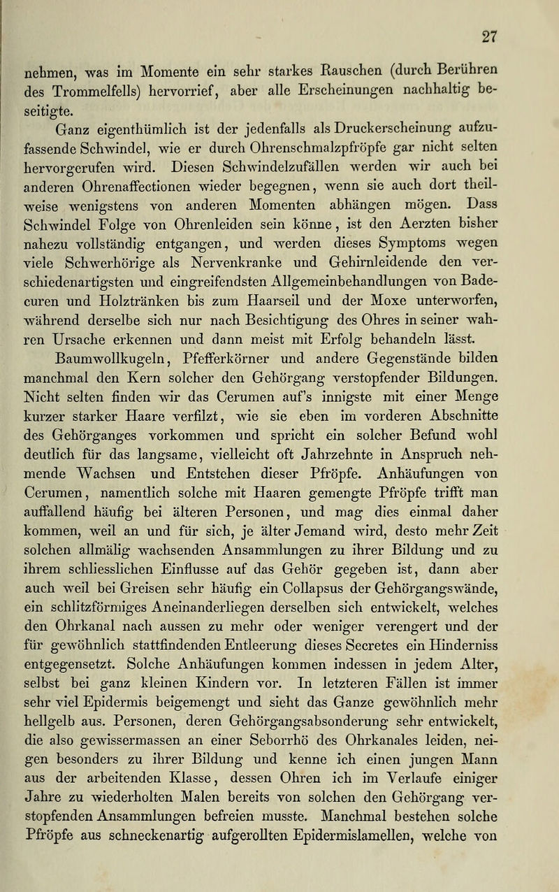 nehmen, was im Momente ein sehr starkes Rauschen (durch Berühren des Trommelfells) hervorrief, aber alle Erscheinungen nachhaltig be- seitigte. Ganz eigenthümlich ist der jedenfalls als Druckerscheinung aufzu- fassende Schwindel, wie er durch Ohrenschmalzpfröpfe gar nicht selten hervorgerufen wird. Diesen Schwindelzufällen werden wir auch bei anderen Ohrenaffectionen wieder begegnen, wenn sie auch dort theil- weise wenigstens von anderen Momenten abhängen mögen. Dass Schwindel Folge von Ohrenleiden sein könne, ist den Aerzten bisher nahezu vollständig entgangen, und werden dieses Symptoms wegen viele Schwerhörige als Nervenkranke und Gehirnleidende den ver- schiedenartigsten und eingreifendsten Allgemeinbehandlungen von Bade- curen und Holztränken bis zum Haarseil und der Moxe unterworfen, während derselbe sich nur nach Besichtigung des Ohres in seiner wah- ren Ursache erkennen und dann meist mit Erfolg behandeln lässt. Baumwollkugeln, Pfefferkörner und andere Gegenstände bilden manchmal den Kern solcher den Gehörgang verstopfender Bildungen. Nicht selten finden wir das Cerumen auf's innigste mit einer Menge kurzer starker Haare verfilzt, wie sie eben im vorderen Abschnitte des Gehörganges vorkommen und spricht ein solcher Befund wohl deutlich für das langsame, vielleicht oft Jahrzehnte in Anspruch neh- mende Wachsen und Entstehen dieser Pfropfe. Anhäufungen von Cerumen, namentlich solche mit Haaren gemengte Pfropfe trifft man auffallend häufig bei älteren Personen, und mag dies einmal daher kommen, weil an und für sich, je älter Jemand wird, desto mehr Zeit solchen allmälig wachsenden Ansammlungen zu ihrer Bildung und zu ihrem schliesslichen Einflüsse auf das Gehör gegeben ist, dann aber auch weil bei Greisen sehr häufig ein Collapsus der Gehörgangswände, ein schlitzförmiges Aneinanderliegen derselben sich entwickelt, welches den Ohrkanal nach aussen zu mehr oder weniger verengert und der für gewöhnlich stattfindenden Entleerung dieses Secretes ein Hinderniss entgegensetzt. Solche Anhäufungen kommen indessen in jedem Alter, selbst bei ganz kleinen Kindern vor. In letzteren Fällen ist immer sehr viel Epidermis beigemengt und sieht das Ganze gewöhnlich mehr hellgelb aus. Personen, deren Gehörgangsabsonderung sehr entwickelt, die also gewissermassen an einer Seborrhö des Ohrkanales leiden, nei- gen besonders zu ihrer Bildung und kenne ich einen jungen Mann aus der arbeitenden Klasse, dessen Ohren ich im Verlaufe einiger Jahre zu wiederholten Malen bereits von solchen den Gehörgang ver- stopfenden Ansammlungen befreien musste. Manchmal bestehen solche Pfropfe aus schneckenartig aufgerollten Epidermislamellen, welche von