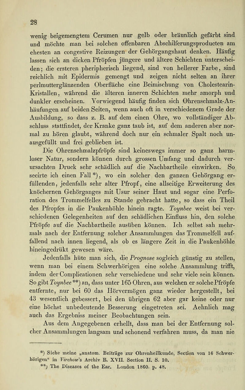 wenig beigemengtem Cerumen nur gelb oder bräunlich gefärbt sind und möchte man bei solchen offenbaren Abschilferungsproducten am ehesten an congestive Reizungen der Gehörgangshaut denken. Häufig lassen sich an dicken Pfropfen jüngere und ältere Schichten unterschei- den; die ersteren pheripherisch liegend, sind von hellerer Farbe, sind reichlich mit Epidermis gemengt und zeigen nicht selten an ihrer perlmutterglänzenden Oberfläche eine Beimischung von Cholestearin- Kristallen, während die älteren inneren Schichten mehr amorph und dunkler erscheinen. Vorwiegend häufig finden sich Ohrenschmalz-An- häufungen auf beiden Seiten, wenn auch oft in verschiedenem Grade der Ausbildung, so dass z. B. auf dem einen Ohre, wo vollständiger Ab- schluss stattfindet, der Kranke ganz taub ist, auf dem anderen aber nor- mal zu hören glaubt, während doch nur ein schmaler Spalt noch un- ausgefüllt und frei geblieben ist. Die Ohrenschmalzpfröpfe sind keineswegs immer so ganz harm- loser Natur, sondern können durch grossen Umfang und dadurch ver- ursachten Druck sehr schädlich auf die Nachbartheile einwirken. So secirte ich einen Fall *), wo ein solcher den ganzen Gehörgang er- füllenden, jedenfalls sehr alter Pfropf, eine allseitige Erweiterung des knöchernen Gehörganges mit Usur seiner Haut und sogar eine Perfo- ration des Trommelfelles zu Stande gebracht hatte, so dass ein Theil des Pfropfes in die Paukenhöhle hinein ragte. Toynbee weist bei ver- schiedenen Gelegenheiten auf den schädlichen Einfluss hin, den solche Pfropfe auf die Nachbartheile ausüben können. Ich selbst sah mehr- mals nach der Entfernung solcher Ansammlungen das Trommelfell auf- fallend nach innen liegend, als ob es längere Zeit in die Paukenhöhle hineingedrükt gewesen wäre. Jedenfalls hüte man sich, die Prognose sogleich günstig zu stellen, wenn man bei einem Schwerhörigen eine solche Ansammlung trifft, indem derComplicationen sehr verschiedene und sehr viele sein können. So gibt Toynbee **) an, dass unter 165 Ohren, aus welchen er solchePfröpfe entfernte, nur bei 60 das Hörvermögen ganz wieder hergestellt, bei 43 wesentlich gebessert, bei den übrigen 62 aber gar keine oder nur eine höchst unbedeutende Besserung eingetreten sei. Aehnlich mag auch das Ergebniss meiner Beobachtungen sein. Aus dem Angegebenen erhellt, dass man bei der Entfernung sol- cher Ansammlungen langsam und schonend verfahren muss, da man nie *) Siehe meine „anatom. Beiträge zur Ohrenheilkunde, Section von 16 Schwer- hörigen in Yirchow's Archiv B. XVII. Section II. S. 10. **; The Diseases of the Ear. London 1860. p. 48.