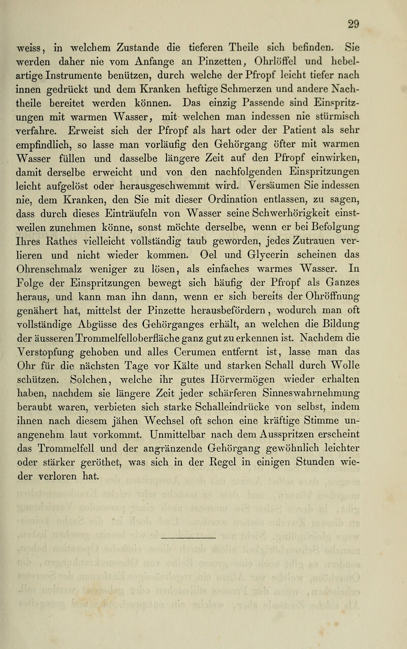 weiss, in welchem Zustande die tieferen Theile sich befinden. Sie werden daher nie vom Anfange an Pinzetten, Ohrlöffel und hebel- artige Instrumente benützen, durch welche der Pfropf leicht tiefer nach innen gedrückt und dem Kranken heftige Schmerzen und andere Nach- theile bereitet werden können. Das einzig Passende sind Einspritz- ungen mit warmen Wasser, mit welchen man indessen nie stürmisch verfahre. Erweist sich der Pfropf als hart oder der Patient als sehr empfindlich, so lasse man vorläufig den Gehörgang öfter mit warmen Wasser füllen und dasselbe längere Zeit auf den Pfropf einwirken, damit derselbe erweicht und von den nachfolgenden Einspritzungen leicht aufgelöst oder herausgeschwemmt wird. Versäumen Sie indessen nie, dem Kranken, den Sie mit dieser Ordination entlassen, zu sagen, dass durch dieses Einträufeln von Wasser seine Schwerhörigkeit einst- weilen zunehmen könne, sonst möchte derselbe, wenn er bei Befolgung Ihres Rathes vielleicht vollständig taub geworden, jedes Zutrauen ver- lieren und nicht wieder kommen. Oel und Glycerin scheinen das Ohrenschmalz weniger zu lösen, als einfaches warmes Wasser. In Folge der Einspritzungen bewegt sich häufig der Pfropf als Ganzes heraus, und kann man ihn dann, wenn er sich bereits der Ohröffnung genähert hat, mittelst der Pinzette herausbefördern, wodurch man oft vollständige Abgüsse des Gehörganges erhält, an welchen die Bildung der äusseren Trommelfelloberfläche ganz gut zu erkennen ist. Nachdem die Verstopfung gehoben und alles Cerumen entfernt ist, lasse man das Ohr für die nächsten Tage vor Kälte und starken Schall durch Wolle schützen. Solchen, welche ihr gutes Hörvermögen wieder erhalten haben, nachdem sie längere Zeit jeder schärferen Sinneswahrnehmung beraubt waren, verbieten sich starke Schalleindrücke von selbst, indem ihnen nach diesem jähen Wechsel oft schon eine kräftige Stimme un- angenehm laut vorkommt. Unmittelbar nach dem Ausspritzen erscheint das Trommelfell und der angränzende Gehörgang gewöhnlich leichter oder stärker geröthet, was sich in der Regel in einigen Stunden wie- der verloren hat.