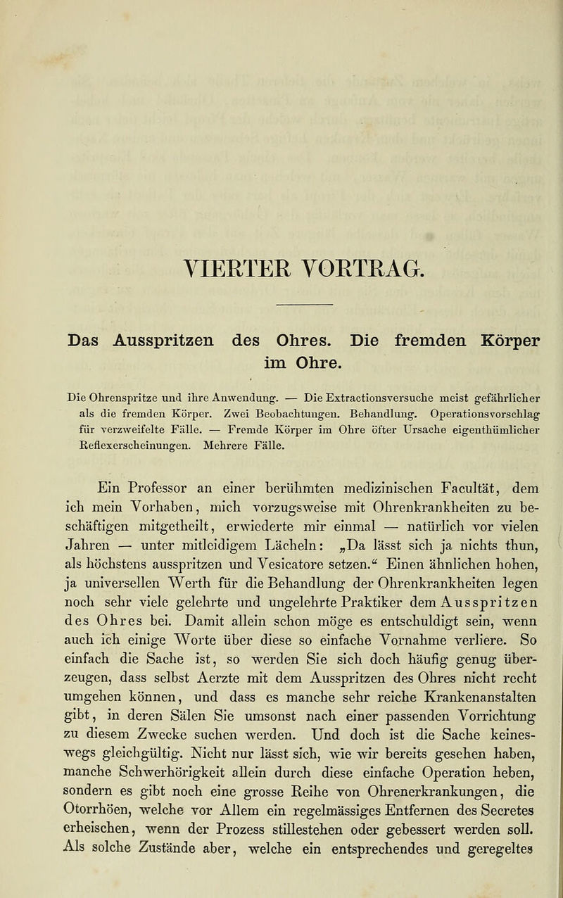 VIERTER VORTRAG. Das Ausspritzen des Ohres. Die fremden Körper im Ohre. Die Ohrenspritze und ihre Anwendung. — Die Extractionsversuche meist gefährlicher als die fremden Körper. Zwei Beobachtungen. Behandlung. Operationsvorschlag für verzweifelte Fälle. — Fremde Körper im Ohre öfter Ursache eigentümlicher Reflexerscheinungen. Mehrere Fälle. Ein Professor an einer berühmten medizinischen Facultät, dem ich mein Vorhaben, mich vorzugsweise mit Ohrenkrankheiten zu be- schäftigen mitgetheilt, erwiederte mir einmal — natürlich vor vielen Jahren — unter mitleidigem Lächeln: „Da lässt sich ja nichts thun, als höchstens ausspritzen und Vesicatore setzen.u Einen ähnlichen hohen, ja universellen Werth für die Behandlung der Ohrenkrankheiten legen noch sehr viele gelehrte und ungelehrte Praktiker dem Ausspritzen des Ohres bei. Damit allein schon möge es entschuldigt sein, wenn auch ich einige Worte über diese so einfache Vornahme verliere. So einfach die Sache ist, so werden Sie sich doch häufig genug über- zeugen, dass selbst Aerzte mit dem Ausspritzen des Ohres nicht recht umgehen können, und dass es manche sehr reiche Krankenanstalten gibt, in deren Sälen Sie umsonst nach einer passenden Vorrichtung zu diesem Zwecke suchen werden. Und doch ist die Sache keines- wegs gleichgültig. Nicht nur lässt sich, wie wir bereits gesehen haben, manche Schwerhörigkeit allein durch diese einfache Operation heben, sondern es gibt noch eine grosse Reihe von Ohrenerkrankungen, die Otorrhöen, welche vor Allem ein regelmässiges Entfernen des Secretes erheischen, wenn der Prozess stillestehen oder gebessert werden soll. Als solche Zustände aber, welche ein entsprechendes und geregeltes