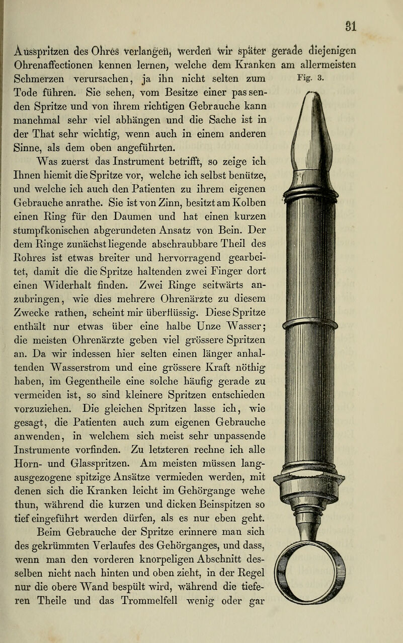 Ausspritzen des Ohreä verlangen, Werden wir spater gerade diejenigen Ohrenaffectionen kennen lernen, welche dem Kranken am allermeisten Schmerzen verursachen, ja ihn nicht selten zum Fig. 3. Tode führen. Sie sehen, vom Besitze einer passen- den Spritze und von ihrem richtigen Gebrauche kann manchmal sehr viel abhängen und die Sache ist in der That sehr wichtig, wenn auch in einem anderen Sinne, als dem oben angeführten. Was zuerst das Instrument betrifft, so zeige ich Ihnen hiemit die Spritze vor, welche ich selbst benütze, und welche ich auch den Patienten zu ihrem eigenen Gebrauche anrathe. Sie ist von Zinn, besitzt am Kolben einen Ring für den Daumen und hat einen kurzen stumpfkonischen abgerundeten Ansatz von Bein. Der dem Ringe zunächst liegende abschraubbare Theil des Rohres ist etwas breiter und hervorragend gearbei- tet, damit die die Spritze haltenden zwei Finger dort einen Widerhalt finden. Zwei Ringe seitwärts an- zubringen, wie dies mehrere Ohrenärzte zu diesem Zwecke rathen, scheint mir überflüssig. Diese Spritze enthält nur etwas über eine halbe Unze Wasser; die meisten Ohrenärzte geben viel grössere Spritzen an. Da wir indessen hier selten einen länger anhal- tenden Wasserstrom und eine grössere Kraft nöthig haben, im Gegentheile eine solche häufig gerade zu vermeiden ist, so sind kleinere Spritzen entschieden vorzuziehen. Die gleichen Spritzen lasse ich, wie gesagt, die Patienten auch zum eigenen Gebrauche anwenden, in welchem sich meist sehr unpassende Instrumente vorfinden. Zu letzteren rechne ich alle Hörn- und Glasspritzen. Am meisten müssen lang- ausgezogene spitzige Ansätze vermieden werden, mit denen sich die Kranken leicht im Gehörgange wehe thun, während die kurzen und dicken Beinspitzen so tief eingeführt werden dürfen, als es nur eben geht. Beim Gebrauche der Spritze erinnere man sich des gekrümmten Verlaufes des Gehörganges, und dass, wenn man den vorderen knorpeligen Abschnitt des- selben nicht nach hinten und oben zieht, in der Regel nur die obere Wand bespült wird, während die tiefe- ren Theile und das Trommelfell wenig oder gar