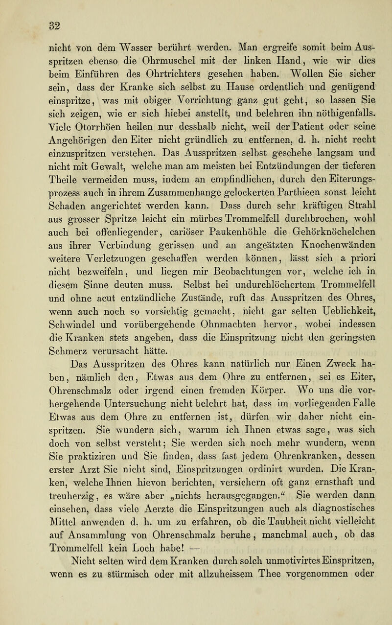 nicht von dem Wasser berührt werden. Man ergreife somit beim Aus- spritzen ebenso die Ohrmuschel mit der linken Hand, wie wir dies beim Einführen des Ohrtrichters gesehen haben. Wollen Sie sicher sein, dass der Kranke sich selbst zu Hause ordentlich und genügend einspritze, was mit obiger Vorrichtung ganz gut geht, so lassen Sie sich zeigen, wie er sich hiebei anstellt, und belehren ihn nötigenfalls. Viele Otorrhöen heilen nur desshalb nicht, weil der Patient oder seine Angehörigen den Eiter nicht gründlich zu entfernen, d. h. nicht recht einzuspritzen verstehen. Das Ausspritzen selbst geschehe langsam und nicht mit Gewalt, welche man am meisten bei Entzündungen der tieferen Theile vermeiden muss, indem an empfindlichen, durch den Eiterungs- prozess auch in ihrem Zusammenhange gelockerten Parthieen sonst leicht Schaden angerichtet werden kann. Dass durch sehr kräftigen Strahl aus grosser Spritze leicht ein mürbes Trommelfell durchbrochen, wohl auch bei offenliegender, cariöser Paukenhöhle die Gehörknöchelchen aus ihrer Verbindung gerissen und an angeätzten Knochenwänden weitere Verletzungen geschaffen werden können, lässt sich a priori nicht bezweifeln, und liegen mir Beobachtungen vor, welche ich in diesem Sinne deuten muss. Selbst bei undurchlöchertem Trommelfell und ohne acut entzündliche Zustände, ruft das Ausspritzen des Ohres, wenn auch noch so vorsichtig gemacht, nicht gar selten Ueblichkeit, Schwindel und vorübergehende Ohnmächten hervor, wobei indessen die Kranken stets angeben, dass die Einspritzung nicht den geringsten Schmerz verursacht hätte. Das Ausspritzen des Ohres kann natürlich nur Einen Zweck ha- ben , nämlich den, Etwas aus dem Ohre zu entfernen, sei es Eiter, Ohrenschmalz oder irgend einen fremden Körper. Wo uns die vor- hergehende Untersuchung nicht belehrt hat, dass im vorliegenden Falle Etwas aus dem Ohre zu entfernen ist, dürfen wir daher nicht ein- spritzen. Sie wundern sich, warum ich Ihnen etwas sage, was sich doch von selbst versteht; Sie werden sich noch mehr wundern, wenn Sie praktiziren und Sie finden, dass fast jedem Ohrenkranken, dessen erster Arzt Sie nicht sind, Einspritzungen ordinirt wurden. Die Kran- ken, welche Ihnen hievon berichten, versichern oft ganz ernsthaft und treuherzig, es wäre aber „nichts herausgegangen. Sie werden dann einsehen, dass viele Aerzte die Einspritzungen auch als diagnostisches Mittel anwenden d. h. um zu erfahren, ob die Taubheit nicht vielleicht auf Ansammlung von Ohrenschmalz beruhe, manchmal auch, ob das Trommelfell kein Loch habe! — Nicht selten wird dem Kranken durch solch unmotivirtes Einspritzen, wenn es zu stürmisch oder mit allzuheissem Thee vorgenommen oder