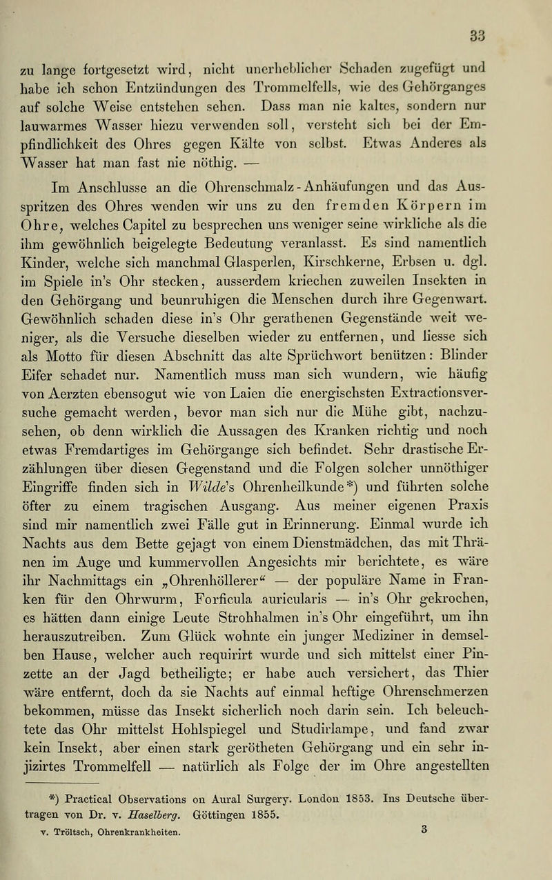 zu lange fortgesetzt wird, nicht unerheblicher »Schaden zugefügt und habe ich schon Entzündungen des Trommelfells, wie des Gehörganges auf solche Weise entstehen sehen. Dass man nie kaltes, sondern nur lauwarmes Wasser hiezu verwenden soll, versteht sich bei der Em- pfindlichkeit des Ohres gegen Kälte von selbst. Etwas Anderes als Wasser hat man fast nie nöthig. — Im Anschlüsse an die Ohrenschmalz - Anhäuf ungen und das Aus- spritzen des Ohres wenden wir uns zu den fremden Körpern im Ohre, welches Capitel zu besprechen uns weniger seine wirkliche als die ihm gewöhnlich beigelegte Bedeutung veranlasst. Es sind namentlich Kinder, welche sich manchmal Glasperlen, Kirschkerne, Erbsen u. dgl. im Spiele in's Ohr stecken, ausserdem kriechen zuweilen Insekten in den Gehörgang und beunruhigen die Menschen durch ihre Gegenwart. Gewöhnlich schaden diese in's Ohr gerathenen Gegenstände weit we- niger, als die Versuche dieselben wieder zu entfernen, und liesse sich als Motto für diesen Abschnitt das alte Sprüchwort benützen: Blinder Eifer schadet nur. Namentlich muss man sich wundern, wie häufig von Aerzten ebensogut wie von Laien die energischsten Extractionsver- suche gemacht werden, bevor man sich nur die Mühe gibt, nachzu- sehen, ob denn wirklich die Aussagen des Kranken richtig und noch etwas Fremdartiges im Gehörgange sich befindet. Sehr drastische Er- zählungen über diesen Gegenstand und die Folgen solcher unnöthiger Eingriffe finden sich in Wilde1 s Ohrenheilkunde*) und führten solche öfter zu einem tragischen Ausgang. Aus meiner eigenen Praxis sind mir namentlich zwei Fälle gut in Erinnerung. Einmal wurde ich Nachts aus dem Bette gejagt von einem Dienstmädchen, das mit Thrä- nen im Auge und kummervollen Angesichts mir berichtete, es wäre ihr Nachmittags ein „Ohrenhöllerer — der populäre Name in Fran- ken für den Ohrwurm, Forficula auricularis — in's Ohr gekrochen, es hätten dann einige Leute Strohhalmen in's Ohr eingeführt, um ihn herauszutreiben. Zum Glück wohnte ein junger Mediziner in demsel- ben Hause, welcher auch requirirt wurde und sich mittelst einer Pin- zette an der Jagd betheiligte; er habe auch versichert, das Thier wäre entfernt, doch da sie Nachts auf einmal heftige Ohrenschmerzen bekommen, müsse das Insekt sicherlich noch darin sein. Ich beleuch- tete das Ohr mittelst Hohlspiegel und Studirlampe, und fand zwar kein Insekt, aber einen stark gerötheten Gehörgang und ein sehr in- jizirtes Trommelfell — natürlich als Folge der im Ohre angestellten *) Practical Observation cm Aural Surgery. London 1853. Ins Deutsche über- tragen von Dr. v. Haselberg. Göttingen 1855. v. Tröltsch, Ohrenkrankheiten. 3