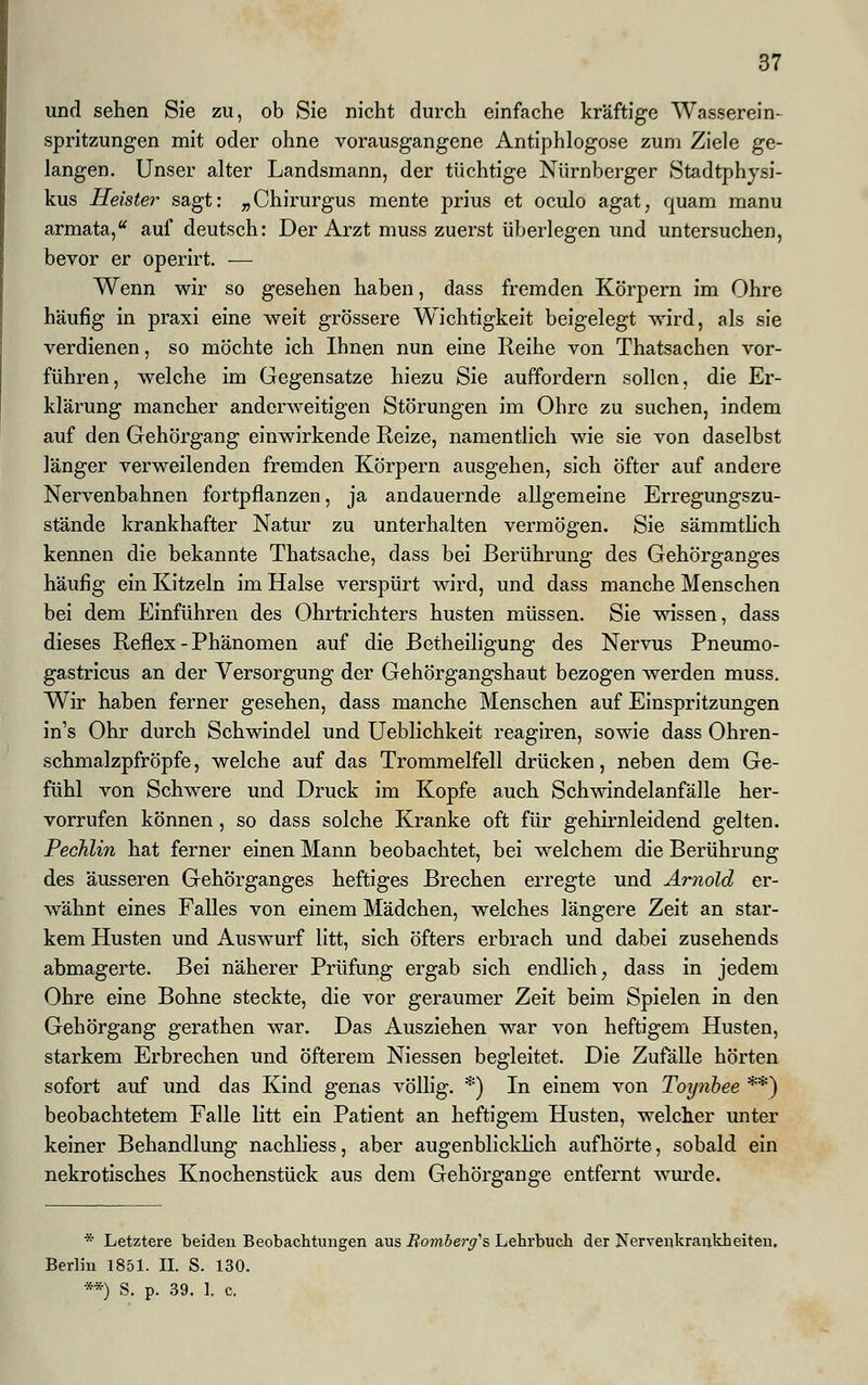 und sehen Sie zu, ob Sie nicht durch einfache kräftige Wasserein- spritzungen mit oder ohne vorausgangene Antiphlogose zum Ziele ge- langen. Unser alter Landsmann, der tüchtige Nürnberger Stadtphysi- kus Heister sagt: „Chirurgus mente prius et oculo agat, quam manu armata, auf deutsch: Der Arzt muss zuerst überlegen und untersuchen, bevor er operirt. ■— Wenn wir so gesehen haben, dass fremden Körpern im Ohre häufig in praxi eine weit grössere Wichtigkeit beigelegt wird, als sie verdienen, so möchte ich Ihnen nun eine Reihe von Thatsachen vor- führen, welche im Gegensatze hiezu Sie auffordern sollen, die Er- klärung mancher anderweitigen Störungen im Ohre zu suchen, indem auf den Gehörgang einwirkende Reize, namentlich wie sie von daselbst länger verweilenden fremden Körpern ausgehen, sich öfter auf andere Nervenbahnen fortpflanzen, ja andauernde allgemeine Erregungszu- stände krankhafter Natur zu unterhalten vermögen. Sie sämmtlich kennen die bekannte Thatsache, dass bei Berührung des Gehörganges häufig ein Kitzeln im Halse verspürt wird, und dass manche Menschen bei dem Einführen des Ohrtrichters husten müssen. Sie wissen, dass dieses Reflex - Phänomen auf die Betheiligung des Nervus Pneumo- gastricus an der Versorgung der Gehörgangshaut bezogen werden muss. Wir haben ferner gesehen, dass manche Menschen auf Einspritzungen in's Ohr durch Schwindel und Ueblichkeit reagiren, sowie dass Ohren- schmalzpfröpfe, welche auf das Trommelfell drücken, neben dem Ge- fühl von Schwere und Druck im Kopfe auch Schwindelanfälle her- vorrufen können, so dass solche Kranke oft für gehirnleidend gelten. Pechlin hat ferner einen Mann beobachtet, bei welchem die Berührung des äusseren Gehörganges heftiges Brechen erregte und Arnold er- wähnt eines Falles von einem Mädchen, welches längere Zeit an star- kem Husten und Auswurf litt, sich öfters erbrach und dabei zusehends abmagerte. Bei näherer Prüfung ergab sich endlich, dass in jedem Ohre eine Bohne steckte, die vor geraumer Zeit beim Spielen in den Gehörgang gerathen war. Das Ausziehen war von heftigem Husten, starkem Erbrechen und öfterem Niessen begleitet. Die Zufälle hörten sofort auf und das Kind genas völlig. *) In einem von Toynbee **) beobachtetem Falle litt ein Patient an heftigem Husten, welcher unter keiner Behandlung nachliess, aber augenblicklich aufhörte, sobald ein nekrotisches Knochenstück aus dem Gehörgange entfernt wurde. * Letztere beiden Beobachtungen aus Bomberg's Lehrbuch der Nervenkrankheiten. Berlin 1851. IL S. 130. **) S. p. 39. 1. c.