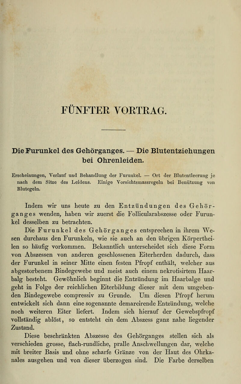 FÜNFTER VORTRAG. Die Furunkel des Gehörganges. — Die Blutentziehungen bei Ohrenleiden, Erscheinungen, Verlauf und Behandlung der Furunkel. — Ort der Blutentleerung je nach dem Sitze des Leidens. Einige Vorsichtsmassregeln bei Benützung von Blutegeln. Indem wir uns heute zu den Entzündungen des Gehör- ganges wenden, haben wir zuerst die Follicularabszesse oder Furun- kel desselben zu betrachten. Die Furunkel des Gehörganges entsprechen in ihrem We- sen durchaus den Furunkeln, wie sie auch an den übrigen Körperthei- len so häufig vorkommen. Bekanntlich unterscheidet sich diese Form von Abszessen von anderen geschlossenen Eiterherden dadurch, dass der Furunkel in seiner Mitte einen festen Pfropf enthält, welcher aus abgestorbenem Bindegewebe und meist auch einem nekrotisirtem Haar- balg besteht. Gewöhnlich beginnt die Entzündung im Haarbalge und geht in Folge der reichlichen Eiterbildung dieser mit dem umgeben- den Bindegewebe compressiv zu Grunde. Um diesen Pfropf herum entwickelt sich dann eine sogenannte demarcirende Entzündung, welche noch weiteren Eiter liefert. Indem sich hierauf der Gewebspfropf vollständig ablöst, so entsteht ein dem Abszess ganz nahe liegender Zustand. Diese beschränkten Abszesse des Gehörganges stellen sich als verschieden grosse, flach-rundliche, pralle Anschwellungen dar, welche mit breiter Basis und ohne scharfe Gränze von der Haut des Ohrka- nales ausgehen und von dieser überzogen sind. Die Farbe derselben