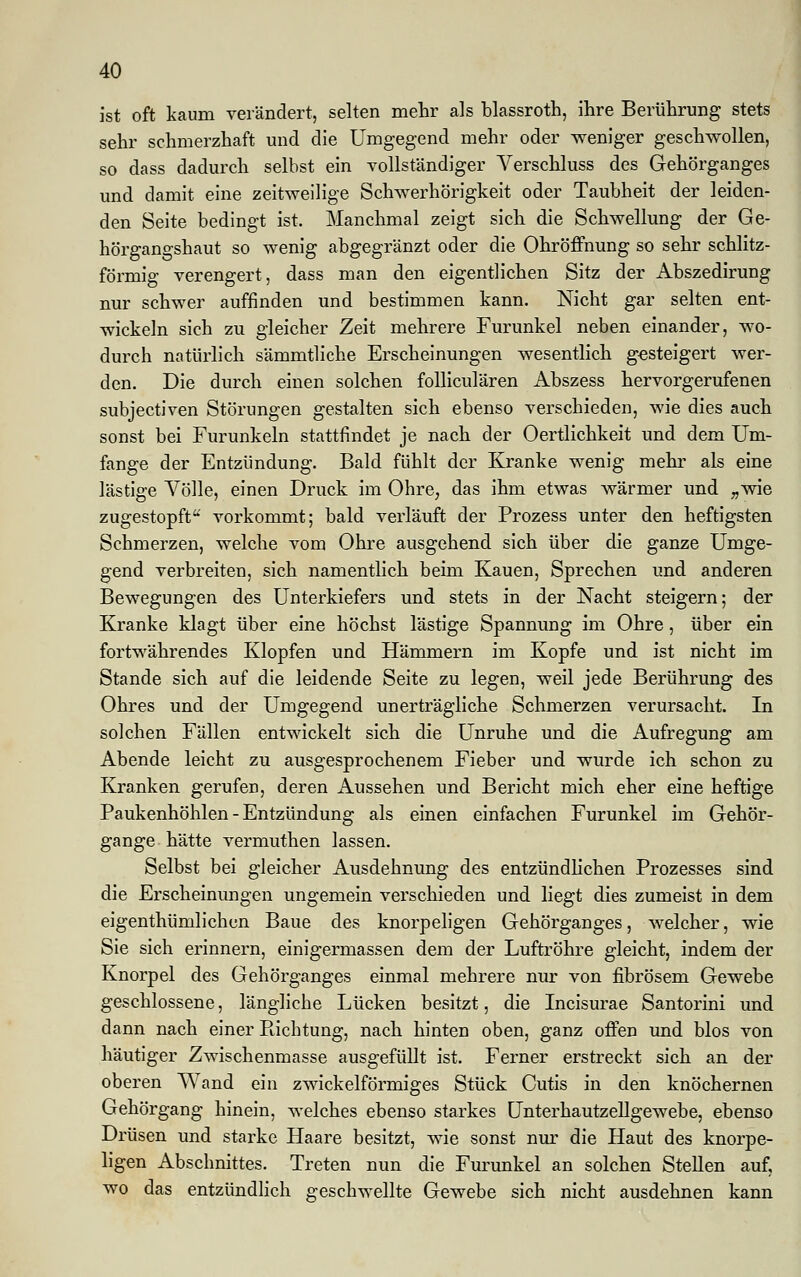 ist oft kaum verändert, selten mehr als blassroth, ihre Berührung stets sehr schmerzhaft und die Umgegend mehr oder weniger geschwollen, so dass dadurch selbst ein vollständiger Verschluss des Gehörganges und damit eine zeitweilige Schwerhörigkeit oder Taubheit der leiden- den Seite bedingt ist. Manchmal zeigt sich die Schwellung der Ge- hörgangshaut so wenig abgegränzt oder die Ohröffnung so sehr schlitz- förmig verengert, dass man den eigentlichen Sitz der Abszedirung nur schwer auffinden und bestimmen kann. Nicht gar selten ent- wickeln sich zu gleicher Zeit mehrere Furunkel neben einander, wo- durch natürlich sämmtliche Erscheinungen wesentlich gesteigert wer- den. Die durch einen solchen folliculären Abszess hervorgerufenen subjectiven Störungen gestalten sich ebenso verschieden, wie dies auch sonst bei Furunkeln stattfindet je nach der Oertlichkeit und dem Um- fange der Entzündung. Bald fühlt der Kranke wenig mehr als eine lästige Völle, einen Druck, im Ohre, das ihm etwas wärmer und „wie zugestopft vorkommt; bald verläuft der Prozess unter den heftigsten Schmerzen, welche vom Ohre ausgehend sich über die ganze Umge- gend verbreiten, sich namentlich beim Kauen, Sprechen und anderen Bewegungen des Unterkiefers und stets in der Nacht steigern; der Kranke klagt über eine höchst lästige Spannung im Ohre, über ein fortwährendes Klopfen und Hämmern im Kopfe und ist nicht im Stande sich auf die leidende Seite zu legen, weil jede Berührung des Ohres und der Umgegend unerträgliche Schmerzen verursacht. In solchen Fällen entwickelt sich die Unruhe und die Aufregung am Abende leicht zu ausgesprochenem Fieber und wurde ich schon zu Kranken gerufen, deren Aussehen und Bericht mich eher eine heftige Paukenhöhlen - Entzündung als einen einfachen Furunkel im Gehör- gange hätte vermuthen lassen. Selbst bei gleicher Ausdehnung des entzündlichen Prozesses sind die Erscheinungen ungemein verschieden und liegt dies zumeist in dem eigenthümlichen Baue des knorpeligen Gehörganges, welcher, wie Sie sich erinnern, einigermassen dem der Luftröhre gleicht, indem der Knorpel des Gehörganges einmal mehrere nur von fibrösem Gewebe geschlossene, längliche Lücken besitzt, die Incisurae Santorini und dann nach einer Pachtung, nach hinten oben, ganz offen und blos von häutiger Zwischenmasse ausgefüllt ist. Ferner erstreckt sich an der oberen Wand ein zwickeiförmiges Stück Cutis in den knöchernen Gehörgang hinein, welches ebenso starkes Unterhautzellgewebe, ebenso Drüsen und starke Haare besitzt, wie sonst nur die Haut des knorpe- ligen Abschnittes. Treten nun die Furunkel an solchen Stellen auf, wo das entzündlich geschwellte Gewebe sich nicht ausdehnen kann