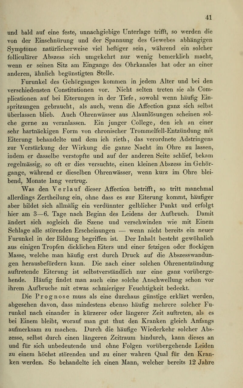 und bald auf eine feste, unnachgiebige Unterlage trifft, so werden die von der Einschnürung und der Spannung des Gewebes abhängigen Symptome natürlicherweise viel heftiger sein, während ein solcher folliculärer Abszess sich umgekehrt nur wenig bemerklich macht, wenn er seinen Sitz am Eingange des Ohrkanales hat oder an einer anderen, ähnlich begünstigten Stelle. Furunkel des Gehörganges kommen in jedem Alter und bei den verschiedensten Constitutionen vor. Nicht selten treten sie als Com- plicationen auf bei Eiterungen in der Tiefe, sowohl wenn häufig Ein- spritzungen gebraucht, als auch, wenn die Affection ganz sich selbst überlassen blieb. Auch Ohrenwässer aus Alaunlösungen scheinen sol- che gerne zu veranlassen. Ein junger College, den ich an einer sehr hartnäckigen Form von chronischer Trommelfell-Entzündung mit Eiterung behandelte und dem ich rieth, das verordnete Adstringens zur Verstärkung der Wirkung die ganze Nacht im Ohre zu lassen, indem er dasselbe verstopfte und auf der anderen Seite schlief, bekam regelmässig, so oft er dies versuchte, einen kleinen Abszess im Gehör- gange, während er dieselben Ohrenwässer, wenn kurz im Ohre blei- bend, Monate lang vertrug. Was den Verlauf dieser Affection betrifft, so tritt manchmal allerdings Zertheilung ein, ohne dass es zur Eiterung kommt, häufiger aber bildet sich allmälig ein verdünnter gelblicher Punkt und erfolgt hier am 3—6. Tage nach Beginn des Leidens der Aufbruch. Damit ändert sich sogleich die Szene und verschwinden wie mit Einem Schlage alle störenden Erscheinungen — wenn nicht bereits ein neuer Furunkel in der Bildung begriffen ist. Der Inhalt besteht gewöhnlich aus einigen Tropfen dicklichen Eiters und einer fetzigen oder flockigen Masse, welche man häufig erst durch Druck auf die Abszesswandun- gen herausbefördern kann. Die nach einer solchen Ohrenentzündung auftretende Eiterung ist selbstverständlich nur eine ganz vorüberge- hende. Häufig findet man auch eine solche Anschwellung schon vor ihrem Aufbruche mit etwas schmieriger Feuchtigkeit bedeckt. Die Prognose muss als eine durchaus günstige erklärt werden, abgesehen davon, dass mindestens ebenso häufig mehrere solcher Fu- runkel nach einander in kürzerer oder längerer Zeit auftreten, als es bei Einem bleibt, worauf man gut thut den Kranken gleich Anfangs aufmerksam zu machen. Durch die häufige Wiederkehr solcher Abs- zesse, selbst durch einen längeren Zeitraum hindurch, kann dieses an und für sich unbedeutende und ohne Folgen vorübergehende Leiden zu einem höchst störenden und zu einer wahren Qual für den Kran- ken werden. So behandelte ich einen Mann, welcher bereits 12 Jahre