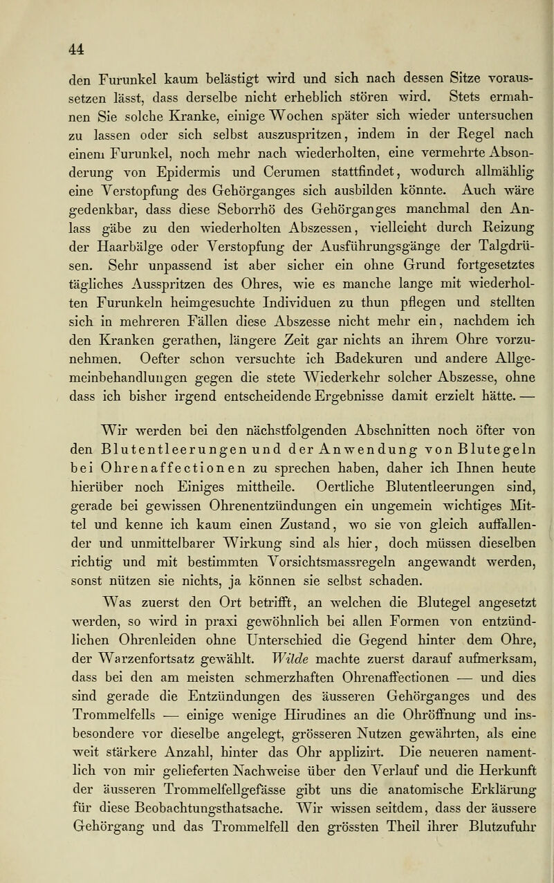 den Furunkel kaum belästigt wird und sich nach dessen Sitze voraus- setzen lässt, dass derselbe nicht erheblich stören wird. Stets ermah- nen Sie solche Kranke, einige Wochen später sich wieder untersuchen zu lassen oder sich selbst auszuspritzen, indem in der Regel nach einem Furunkel, noch mehr nach wiederholten, eine vermehrte Abson- derung von Epidermis und Cerumen stattfindet, wodurch allmählig eine Verstopfung des Gehörganges sich ausbilden könnte. Auch wäre gedenkbar, dass diese Seborrhö des Gehörganges manchmal den An- lass gäbe zu den wiederholten Abszessen, vielleicht durch Reizung der Haarbälge oder Verstopfung der Ausführungsgänge der Talgdrü- sen. Sehr unpassend ist aber sicher ein ohne Grund fortgesetztes tägliches Ausspritzen des Ohres, wie es manche lange mit wiederhol- ten Furunkeln heimgesuchte Individuen zu thun pflegen und stellten sich in mehreren Fällen diese Abszesse nicht mehr ein, nachdem ich den Kranken gerathen, längere Zeit gar nichts an ihrem Ohre vorzu- nehmen. Oefter schon versuchte ich Badekuren und andere Allge- meinbehandlungen gegen die stete Wiederkehr solcher Abszesse, ohne dass ich bisher irgend entscheidende Ergebnisse damit erzielt hätte. — Wir werden bei den nächstfolgenden Abschnitten noch öfter von den Blutentleerungen und der Anwendung von Blutegeln bei Ohrenaffectionen zu sprechen haben, daher ich Ihnen heute hierüber noch Einiges mittheile. Oertliche Blutentleerungen sind, gerade bei gewissen Ohrenentzündungen ein ungemein wichtiges Mit- tel und kenne ich kaum einen Zustand, wo sie von gleich auffallen- der und unmittelbarer Wirkung sind als hier, doch müssen dieselben richtig und mit bestimmten Vorsichtsmassregeln angewandt werden, sonst nützen sie nichts, ja können sie selbst schaden. Was zuerst den Ort betrifft, an welchen die Blutegel angesetzt werden, so wird in praxi gewöhnlich bei allen Formen von entzünd- lichen Ohrenleiden ohne Unterschied die Gegend hinter dem Ohre, der Warzenfortsatz gewählt. Wilde machte zuerst darauf aufmerksam, dass bei den am meisten schmerzhaften Ohrenaffectionen — und dies sind gerade die Entzündungen des äusseren Gehörganges und des Trommelfells — einige wenige Hirudines an die Ohröffhung und ins- besondere vor dieselbe angelegt, grösseren Nutzen gewährten, als eine weit stärkere Anzahl, hinter das Ohr applizirt. Die neueren nament- lich von mir gelieferten Nachweise über den Verlauf und die Herkunft der äusseren Trommelfellgefässe gibt uns die anatomische Erklärung für diese Beobachtungsthatsache. Wir wissen seitdem, dass der äussere Gehörgang und das Trommelfell den grössten Theil ihrer Blutzufuhr