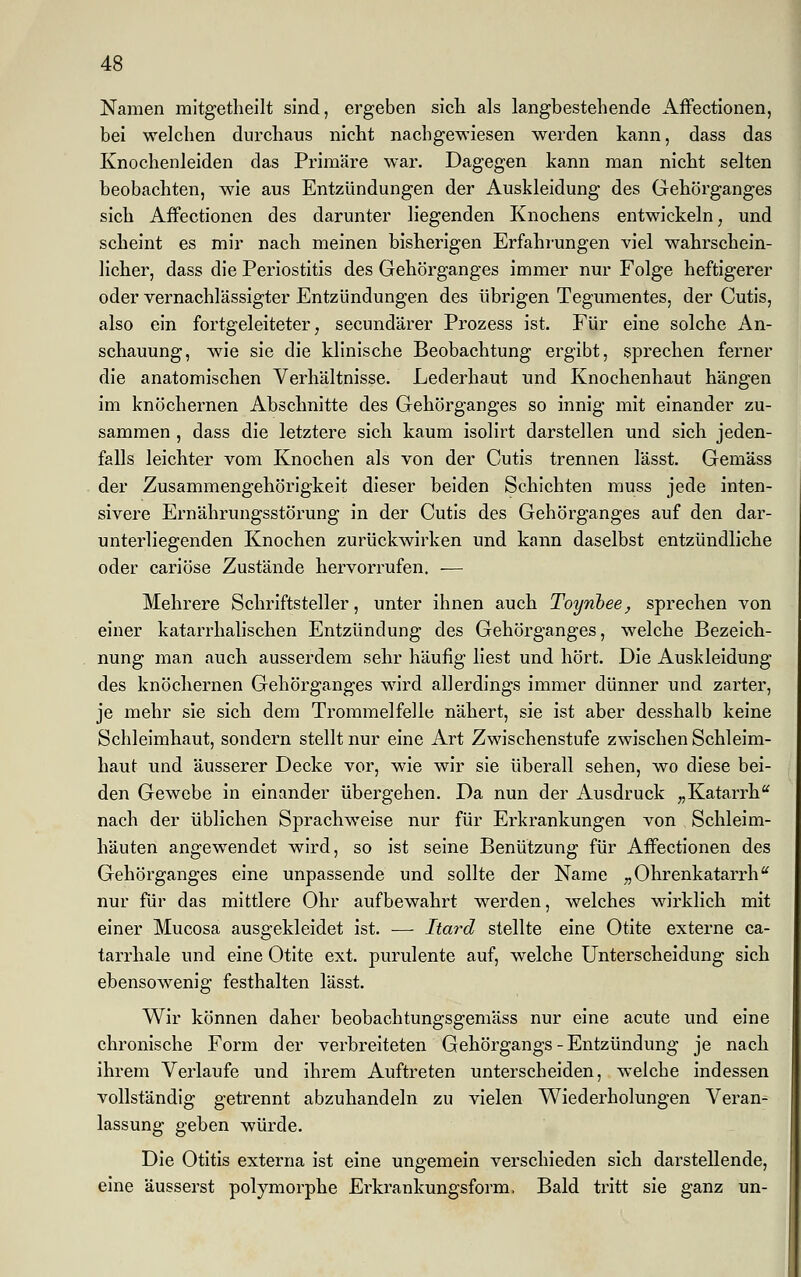 Namen mitgetheilt sind, ergeben sich als langbestehende Affectionen, bei welchen durchaus nicht nachgewiesen werden kann, dass das Knochenleiden das Primäre war. Dagegen kann man nicht selten beobachten, wie aus Entzündungen der Auskleidung des Gehörganges sich Affectionen des darunter liegenden Knochens entwickeln, und scheint es mir nach meinen bisherigen Erfahrungen viel wahrschein- licher, dass die Periostitis des Gehörganges immer nur Folge heftigerer oder vernachlässigter Entzündungen des übrigen Tegumentes, der Cutis, also ein fortgeleiteter, secundärer Prozess ist. Für eine solche An- schauung, wie sie die klinische Beobachtung ergibt, sprechen ferner die anatomischen Verhältnisse. Lederhaut und Knochenhaut hängen im knöchernen Abschnitte des Gehörganges so innig mit einander zu- sammen , dass die letztere sich kaum isolirt darstellen und sich jeden- falls leichter vom Knochen als von der Cutis trennen lässt. Gemäss der Zusammengehörigkeit dieser beiden Schichten muss jede inten- sivere Ernährungsstörung in der Cutis des Gehörganges auf den dar- unterliegenden Knochen zurückwirken und kann daselbst entzündliche oder cariöse Zustände hervorrufen. ■— Mehrere Schriftsteller, unter ihnen auch Toynbee, sprechen von einer katarrhalischen Entzündung des Gehörganges, welche Bezeich- nung man auch ausserdem sehr häufig liest und hört. Die Auskleidung des knöchernen Gehörganges wird allerdings immer dünner und zarter, je mehr sie sich dem Trommelfelle nähert, sie ist aber desshalb keine Schleimhaut, sondern stellt nur eine Art Zwischenstufe zwischen Schleim- haut und äusserer Decke vor, wie wir sie überall sehen, wo diese bei- den Gewebe in einander übergehen. Da nun der Ausdruck „Katarrh nach der üblichen Sprachweise nur für Erkrankungen von Schleim- häuten angewendet wird, so ist seine Benützung für Affectionen des Gehörganges eine unpassende und sollte der Name „ Ohrenkatarrhu nur für das mittlere Ohr aufbewahrt werden, welches wirklich mit einer Mucosa ausgekleidet ist. ■— Itarä stellte eine Otite externe ca- tarrhale und eine Otite ext. purulente auf, welche Unterscheidung sich ebensowenig festhalten lässt. Wir können daher beobachtungsgemäss nur eine acute und eine chronische Form der verbreiteten Gehörgangs - Entzündung je nach ihrem Verlaufe und ihrem Auftreten unterscheiden, welche indessen vollständig getrennt abzuhandeln zu vielen Wiederholungen Veran- lassung geben würde. Die Otitis externa ist eine ungemein verschieden sich darstellende, eine äusserst polymorphe Erkrankungsform, Bald tritt sie ganz un-