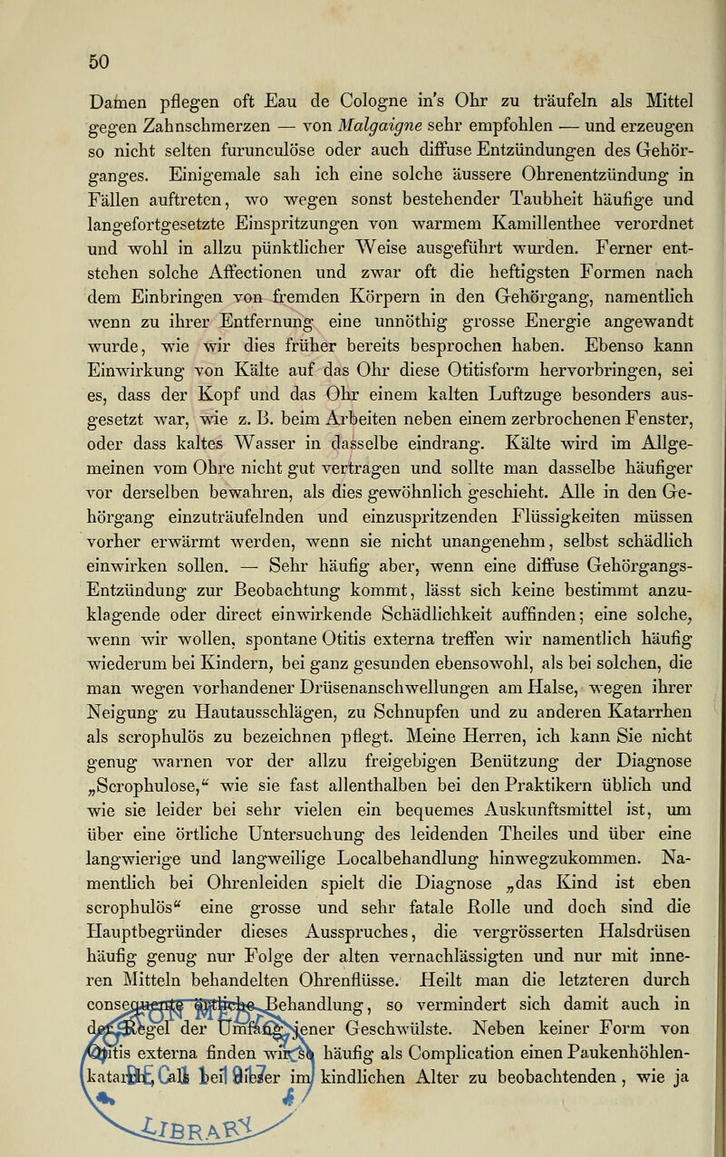 Damen pflegen oft Eau de Cologne ins Ohr zu träufeln als Mittel gegen Zahnschmerzen — von Malgaigne sehr empfohlen — und erzeugen so nicht selten furunculöse oder auch diffuse Entzündungen des Gehör- ganges. Einigemale sah ich eine solche äussere Ohrenentzündung in Fällen auftreten, wo wegen sonst bestehender Taubheit häufige und langefortgesetzte Einspritzungen von warmem Kamillenthee verordnet und wohl in allzu pünktlicher Weise ausgeführt wurden. Ferner ent- stehen solche Affectionen und zwar oft die heftigsten Formen nach dem Einbringen von fremden Körpern in den Gehörgang, namentlich wenn zu ihrer Entfernung eine unnöthig grosse Energie angewandt wurde, wie wir dies früher bereits besprochen haben. Ebenso kann Einwirkung von Kälte auf das Ohr diese Otitisform hervorbringen, sei es, dass der Kopf und das Ohr einem kalten Luftzuge besonders aus- gesetzt war, wie z. B. beim Arbeiten neben einem zerbrochenen Fenster, oder dass kaltes Wasser in dasselbe eindrang. Kälte wird im Allge- meinen vom Ohre nicht gut vertragen und sollte man dasselbe häufiger vor derselben bewahren, als dies gewöhnlich geschieht. Alle in den Ge- hörgang einzuträufelnden und einzuspritzenden Flüssigkeiten müssen vorher erwärmt werden, wenn sie nicht unangenehm, selbst schädlich einwirken sollen. — Sehr häufig aber, wenn eine diffuse Gehörgangs- Entzündung zur Beobachtung kommt, lässt sich keine bestimmt anzu- klagende oder direct einwirkende Schädlichkeit auffinden; eine solche, wenn wir wollen, spontane Otitis externa treffen wir namentlich häufig wiederum bei Kindern, bei ganz gesunden ebensowohl, als bei solchen, die man wegen vorhandener Drüsenanschwellungen am Halse, wegen ihrer Neigung zu Hautausschlägen, zu Schnupfen und zu anderen Katarrhen als scrophulös zu bezeichnen pflegt. Meine Herren, ich kann Sie nicht genug warnen vor der allzu freigebigen Benützung der Diagnose „Scrophulose, wie sie fast allenthalben bei den Praktikern üblich und wie sie leider bei sehr vielen ein bequemes Auskunftsmittel ist, um über eine örtliche Untersuchung des leidenden Theiles und über eine langwierige und langweilige Localbehandlung hinwegzukommen. Na- mentlich bei Ohrenleiden spielt die Diagnose „das Kind ist eben scrophulös eine grosse und sehr fatale Rolle und doch sind die Hauptbegründer dieses Ausspruches, die vergrösserten Halsdrüsen häufig genug nur Folge der alten vernachlässigten und nur mit inne- ren Mitteln behandelten Ohrenflüsse. Heilt man die letzteren durch conse^Hjpnttt ^fek^Behandlung, so vermindert sich damit auch in 5gel der Umf&figN.ener Geschwülste. Neben keiner Form von Jnis externa finden wnrl\ häufig als Complication einen Paukenhöhlen- [katarßbE, Call teil 9ib7er im] kindlichen Alter zu beobachtenden, wie ja v*t £