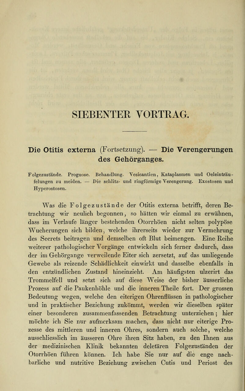 SIEBENTEE VORTRAG. Die Otitis externa (Fortsetzung). — Die Verengerungen des Gehörganges. Folgezustände. Prognose. Behandlung. Vesicantien, Kataplasmen und Oeleinträu- felungen zu meiden. — Die schlitz- und ringförmige Verengerung. Exostosen und Hyperostosen. Was die Folgezustände der Otitis externa betrifft, deren Be- trachtung wir neulich begonnen, so hätten wir einmal zu erwähnen, dass im Verlaufe länger bestehenden Ofcorrhöen nicht selten polypöse Wucherungen sich bilden, welche ihrerseits wieder zur Vermehrung des Secrets beitragen und demselben oft Blut beimengen. Eine Reihe weiterer pathologischer Vorgänge entwickeln sich ferner dadurch, dass der im Gehörgange verweilende Eiter sich zersetzt, auf das umliegende Gewebe als reizende Schädlichkeit einwirkt und dasselbe ebenfalls in den entzündlichen Zustand hineinzieht. Am häufigsten ulzerirt das Trommelfell und setzt sich auf diese Weise der bisher äusserliche Prozess auf die Paukenhöhle und die inneren Theile fort. Der grossen Bedeutung wegen, welche den eiterigen Ohrenflüssen in pathologischer und in praktischer Beziehung zukömmt, werden wir dieselben später einer besonderen zusammenfassenden Betrachtung unterziehen; hier möchte ich Sie nur aufmerksam machen, dass nicht nur eiterige Pro- zesse des mittleren und inneren Ohres, sondern auch solche, welche ausschliesslich im äusseren Ohre ihren Sitz haben, zu den Ihnen aus der medizinischen Klinik bekannten deletären Folgezuständen der Otorrhöen führen können. Ich habe Sie nur auf die enge nach- barliche und nutritive Beziehung zwischen Cutis und Periost des