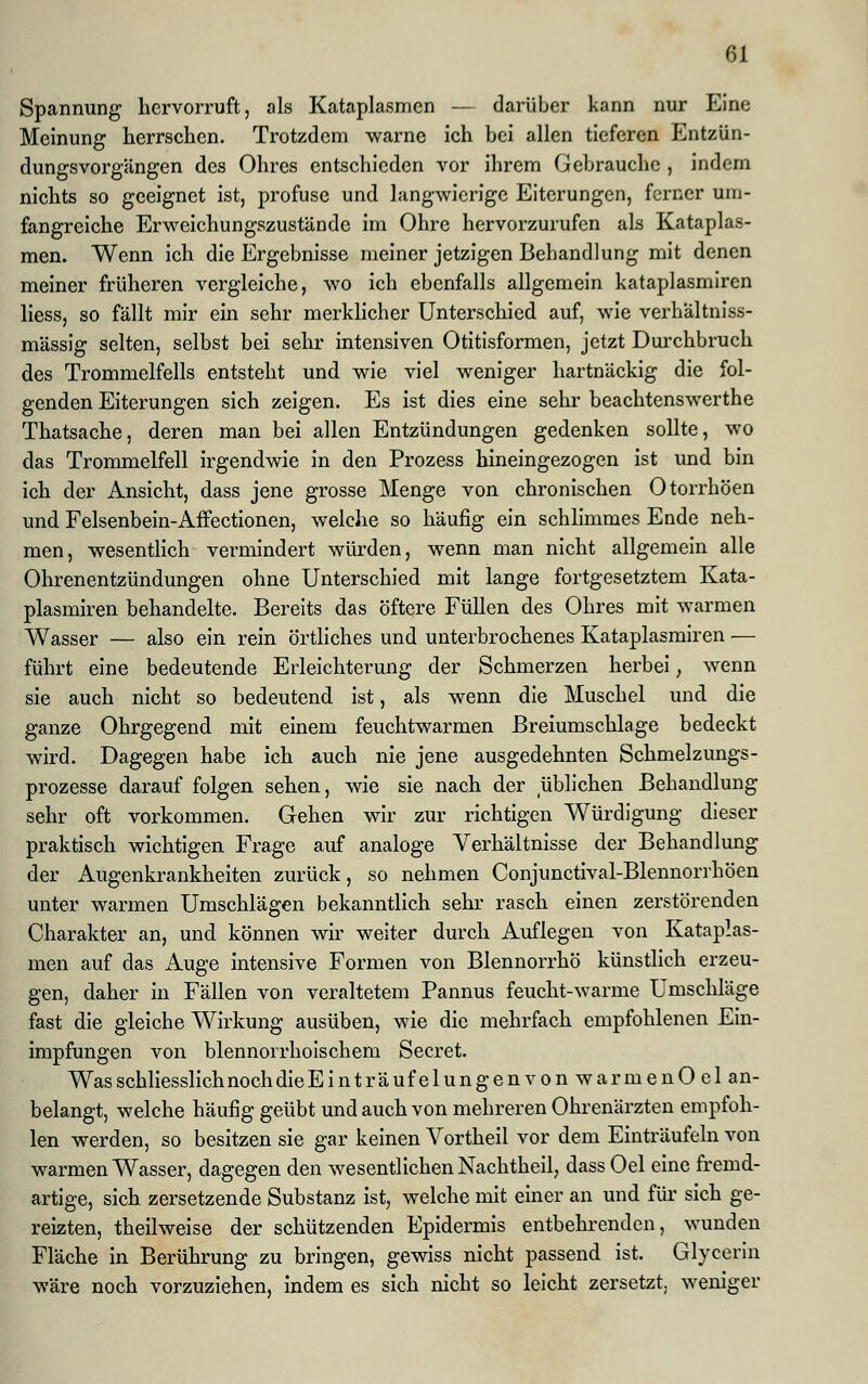 Spannung hervorruft, als Kataplasmen — darüber kann nur Eine Meinung herrschen. Trotzdem warne ich bei allen tieferen Entzün- dungsvorgängen des Ohres entschieden vor ihrem Gebrauche , indem nichts so geeignet ist, profuse und langwierige Eiterungen, ferner um- fangreiche Erweichungszustände im Ohre hervorzurufen als Kataplas- men. Wenn ich die Ergebnisse meiner jetzigen Behandlung mit denen meiner früheren vergleiche, wo ich ebenfalls allgemein kataplasmiren liess, so fällt mir ein sehr merklicher Unterschied auf, wie verhältniss- mässig selten, selbst bei sehr intensiven Otitisformen, jetzt Durchbruch des Trommelfells entsteht und wie viel weniger hartnäckig die fol- genden Eiterungen sich zeigen. Es ist dies eine sehr beachtenswerthe Thatsache, deren man bei allen Entzündungen gedenken sollte, wo das Trommelfell irgendwie in den Prozess hineingezogen ist und bin ich der Ansicht, dass jene grosse Menge von chronischen Otorrhöen und Felsenbein-Affectionen, welche so häufig ein schlimmes Ende neh- men, wesentlich vermindert würden, wenn man nicht allgemein alle Ohrenentzündungen ohne Unterschied mit lange fortgesetztem Kata- plasmiren behandelte. Bereits das öftere Füllen des Ohres mit warmen Wasser — also ein rein örtliches und unterbrochenes Kataplasmiren — führt eine bedeutende Erleichterung der Schmerzen herbei, wenn sie auch nicht so bedeutend ist, als wenn die Muschel und die ganze Ohrgegend mit einem feuchtwarmen Breiumschlage bedeckt wird. Dagegen habe ich auch nie jene ausgedehnten Schmelzungs- prozesse darauf folgen sehen, wie sie nach der üblichen Behandlung sehr oft vorkommen. Gehen wir zur richtigen Würdigung dieser praktisch wichtigen Frage auf analoge Verhältnisse der Behandlung der Augenkrankheiten zurück, so nehmen Conjunctival-Blennorrhöen unter warmen Umschlägen bekanntlich sehr rasch einen zerstörenden Charakter an, und können wir weiter durch Auflegen von Kataplas- men auf das Auge intensive Formen von Blennorrhö künstlich erzeu- gen, daher in Fällen von veraltetem Pannus feucht-warme Umschläge fast die gleiche Wirkung ausüben, wie die mehrfach empfohlenen Ein- impfungen von blennorrhoischem Secret. WasschliesslichnochdieEinträufelungenvon warmenOel an- belangt, welche häufig geübt und auch von mehreren Ohrenärzten empfoh- len werden, so besitzen sie gar keinen Vortheil vor dem Einträufeln von warmen Wasser, dagegen den wesentlichen Nachtheil, dass Oel eine fremd- artige, sich zersetzende Substanz ist, welche mit einer an und für sich ge- reizten, theilweise der schützenden Epidermis entbehrenden, wunden Fläche in Berührung zu bringen, gewiss nicht passend ist. Glycerin wäre noch vorzuziehen, indem es sich nicht so leicht zersetzt, weniger