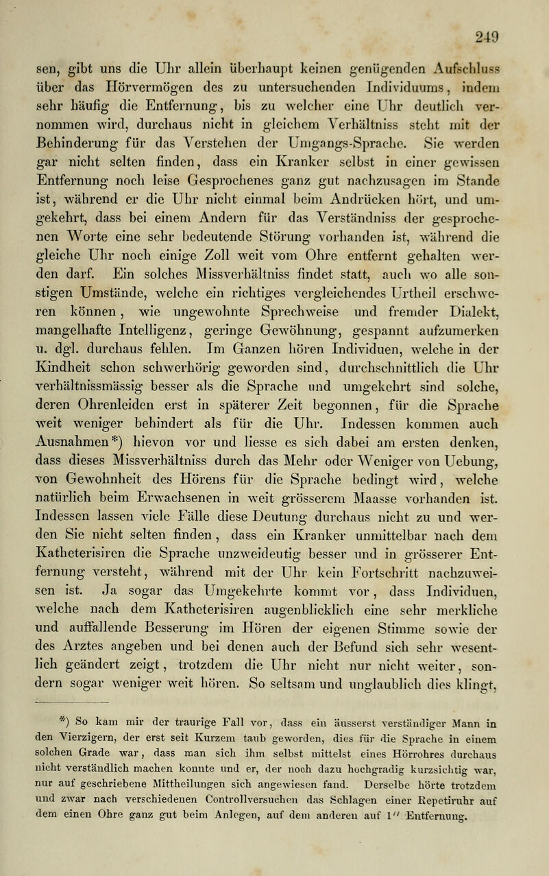 sen, gibt uns die Uhr allein überhaupt keinen genügenden Aufschluss über das Hörvermögen des zu untersuchenden Individuums, indem sehr häufig die Entfernung, bis zu welcher eine Uhr deutlich ver- nommen wird, durchaus nicht in gleichem Verhältniss steht mit der Behinderung für das Verstehen der Umgangs-Sprache. Sie werden gar nicht selten finden, dass ein Kranker selbst in einer gewissen Entfernung noch leise Gesprochenes ganz gut nachzusagen im Stande ist, während er die Uhr nicht einmal beim Andrücken hört, und um- gekehrt, dass bei einem Andern für das Verständniss der gesproche- nen Worte eine sehr bedeutende Störung vorhanden ist, während die gleiche Uhr noch einige Zoll weit vom Ohre entfernt gehalten wer- den darf. Ein solches Miss verhältniss findet statt, auch wo alle son- stigen Umstände, welche ein richtiges vergleichendes Urtheil erschwe- ren können, wie ungewohnte Sprechweise und fremder Dialekt, mangelhafte Intelligenz, geringe Gewöhnung, gespannt aufzumerken u. dgl. durchaus fehlen. Im Ganzen hören Individuen, welche in der Kindheit schon schwerhörig geworden sind, durchschnittlich die Uhr verhältnissmässig besser als die Sprache und umgekehrt sind solche, deren Ohrenleiden erst in späterer Zeit begonnen, für die Sprache weit weniger behindert als für die Uhr. Indessen kommen auch Ausnahmen*) hievon vor und liesse es sich dabei am ersten denken, dass dieses Missverhältniss durch das Mehr oder Weniger von Uebung, von Gewohnheit des Hörens für die Sprache bedingt wird, welche natürlich beim Erwachsenen in weit grösserem Maasse vorhanden ist. Indessen lassen viele Eälle diese Deutung durchaus nicht zu und wer- den Sie nicht selten finden, dass ein Kranker unmittelbar nach dem Katheterisiren die Sprache unzweideutig besser und in grösserer Ent- fernung versteht, während mit der Uhr kein Fortschritt nachzuwei- sen ist. Ja sogar das Umgekehrte kommt vor, dass Individuen, welche nach dem Katheterisiren augenblicklich eine sehr merkliche und auffallende Besserung im Hören der eigenen Stimme sowie der des Arztes angeben und bei denen auch der Befund sich sehr wesent- lich geändert zeigt, trotzdem die Uhr nicht nur nicht weiter, son- dern sogar weniger weit hören. So seltsam und unglaublich dies klingt, *) So kam mir der traurige Fall vor, dass ein äusserst, verständiger Mann in den Vierzigern, der erst seit Kurzem taub geworden, dies für die Sprache in einem solchen Grade war, dass man sich ihm selbst mittelst eines Hörrohres durchaus nicht verständlich machen konnte und er, der noch dazu hochgradig kurzsichtig war, nur auf geschriebene Mittheilungen sich angewiesen fand. Derselbe hörte trotzdem und zwar nach verschiedenen Controllversuchen das Schlagen einer Bepetiruhr auf dem einen Ohre ganz gut beim Anlogen, auf dem anderen auf 1 Entfernung.