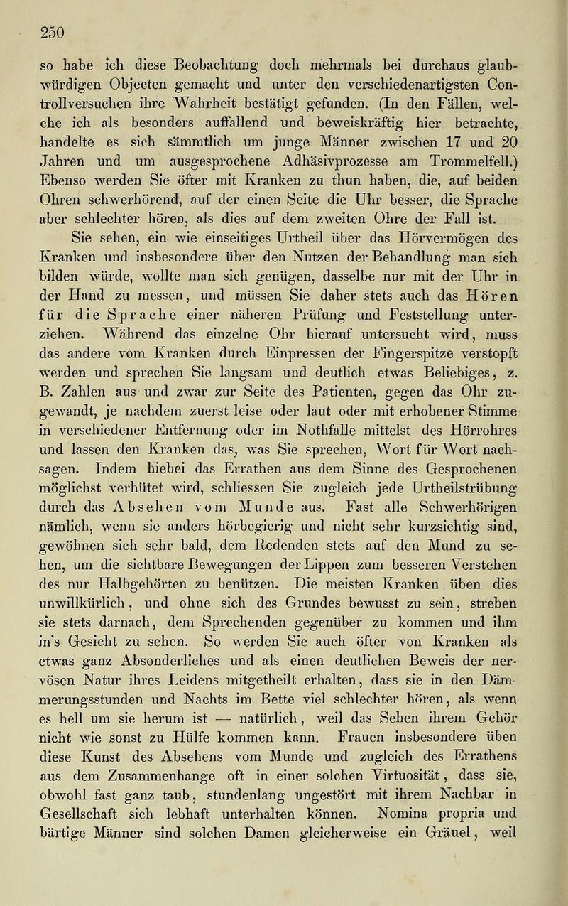 so habe ich diese Beobachtung doch mehrmals bei durchaus glaub- würdigen Objecten gemacht und unter den verschiedenartigsten Con- trollversuchen ihre Wahrheit bestätigt gefunden. (In den Fällen, wel- che ich als besonders auffallend und beweiskräftig hier betrachte, handelte es sich säramtlich um junge Männer zwischen 17 und 20 Jahren und um ausgesprochene Adhäsivprozesse am Trommelfell.) Ebenso werden Sie öfter mit Kranken zu thun haben, die, auf beiden Ohren schwerhörend, auf der einen Seite die Uhr besser, die Sprache aber schlechter hören, als dies auf dem zweiten Ohre der Fall ist. Sie sehen, ein wie einseitiges Urtheil über das Hörvermögen des Kranken und insbesondere über den Nutzen der Behandlung man sich bilden würde, wollte man sich genügen, dasselbe nur mit der Uhr in der Hand zu messen, und müssen Sie daher stets auch das Hören für die Sprache einer näheren Prüfung und Feststellung unter- ziehen. Während das einzelne Ohr hierauf untersucht wird, muss das andere vom Kranken durch Einpressen der Fingerspitze verstopft werden und sprechen Sie langsam und deutlich etwas Beliebiges, z. B. Zahlen aus und zwar zur Seite des Patienten, gegen das Ohr zu- gewandt, je nachdem zuerst leise oder laut oder mit erhobener Stimme in verschiedener Entfernung oder im Nothfalle mittelst des Hörrohres und lassen den Kranken das; was Sie sprechen, Wort für Wort nach- sagen. Indem hiebei das Errathen aus dem Sinne des Gesprochenen möglichst verhütet wird, schliessen Sie zugleich jede Urtheilstrübung durch das Absehen vom Munde aus. Fast alle Schwerhörigen nämlich, wenn sie anders hörbegierig und nicht sehr kurzsichtig sind, gewöhnen sich sehr bald, dem Redenden stets auf den Mund zu se- hen, um die sichtbare Bewegungen der Lippen zum besseren Verstehen des nur Halbgehörten zu benützen. Die meisten Kranken üben dies unwillkürlich, und ohne sich des Grundes bewusst zu sein, streben sie stets darnach, dem Sprechenden gegenüber zu kommen und ihm in's Gesicht zu sehen. So werden Sie auch öfter von Kranken als etwas ganz Absonderliches und als einen deutlichen Beweis der ner- vösen Natur ihres Leidens mitgetheilt erhalten, dass sie in den Däm- merungsstunden und Nachts im Bette viel schlechter hören, als wenn es hell um sie herum ist — natürlich, weil das Sehen ihrem Gehör nicht wie sonst zu Hülfe kommen kann. Frauen insbesondere üben diese Kunst des Absehens vom Munde und zugleich des Errathens aus dem Zusammenhange oft in einer solchen Virtuosität, dass sie, obwohl fast ganz taub, stundenlang ungestört mit ihrem Nachbar in Gesellschaft sich lebhaft unterhalten können. Nomina propria und bärtige Männer sind solchen Damen gleicherweise ein Gräuel, weil