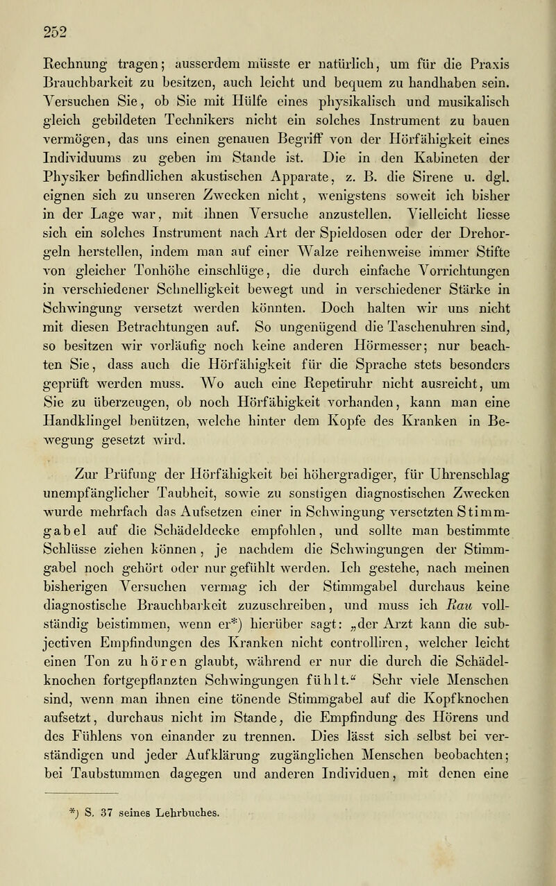 Rechnung tragen; ausserdem müsste er natürlich, um für die Praxis Brauchbarkeit zu besitzen, auch leicht und bequem zu handhaben sein. Versuchen Sie, ob Sie mit Hülfe eines physikalisch und musikalisch gleich gebildeten Technikers nicht ein solches Instrument zu bauen vermögen, das uns einen genauen Begriff von der Hörfähigkeit eines Individuums zu geben im Stande ist. Die in den Kabineten der Physiker befindlichen akustischen Apparate, z. B. die Sirene u. dgl. eignen sich zu unseren Zwecken nicht, wenigstens soweit ich bisher in der Lage war, mit ihnen Versuche anzustellen. Vielleicht liesse sich ein solches Instrument nach Art der Spieldosen oder der Drehor- geln herstellen, indem man auf einer Walze reihenweise immer Stifte von gleicher Tonhöhe einschlüge, die durch einfache Vorrichtungen in verschiedener Schnelligkeit bewegt und in verschiedener Stärke in Schwingung versetzt werden könnten. Doch halten wir uns nicht mit diesen Betrachtungen auf. So ungenügend die Taschenuhren sind, so besitzen wir vorläufig noch keine anderen Hörmesser; nur beach- ten Sie, dass auch die Hörfähigkeit für die Sprache stets besonders geprüft werden muss. Wo auch eine Repetiruhr nicht ausreicht, um Sie zu überzeugen, ob noch Hörfähigkeit vorhanden, kann man eine Handklingel benützen, welche hinter dem Kopfe des Kranken in Be- wegung gesetzt wird. Zur Prüfung der Hörfähigkeit bei höhergradiger, für Uhrenschlag unempfänglicher Taubheit, sowie zu sonstigen diagnostischen Zwecken wurde mehrfach das Aufsetzen einer in Schwingung versetzten Stimm- gabel auf die Schädeldecke empfohlen, und sollte man bestimmte Schlüsse ziehen können, je nachdem die Schwingungen der Stimm- gabel noch gehört oder nur gefühlt werden. Ich gestehe, nach meinen bisherigen Versuchen vermag ich der Stimmgabel durchaus keine diagnostische Brauchbarkeit zuzuschreiben, und muss ich Hau voll- ständig beistimmen, wenn er*) hierüber sagt: „der Arzt kann die sub- jeetiven Empfindungen des Kranken nicht controlliren, welcher leicht einen Ton zu hören glaubt, während er nur die durch die Schädel- knochen fortgepflanzten Schwingungen fühlt. Sehr viele Menschen sind, wenn man ihnen eine tönende Stimmgabel auf die Kopfknochen aufsetzt, durchaus nicht im Stande, die Empfindung des Hörens und des Fühlens von einander zu trennen. Dies lässt sich selbst bei ver- ständigen und jeder Aufklärung zugänglichen Menschen beobachten; bei Taubstummen dagegen und anderen Individuen, mit denen eine *) S. 37 seines Lehrbuches.