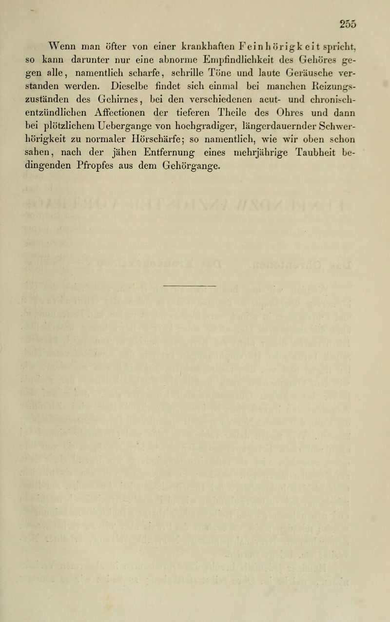Wenn man öfter von einer krankhaften Fein h örigk ei t spricht, so kann darunter nur eine abnorme Empfindlichkeit des Gehöre« ge- gen alle, namentlich scharfe, schrille Töne und laute Geräusche ver- standen werden. Dieselbe findet sich einmal bei manchen Reizungs- zuständen des Gehirnes, bei den verschiedenen acut- und chronisch- entzündlichen Affectionen der tieferen Theile des Ohres und dann bei plötzlichem Uebergange von hochgradiger, längerdauernder Schwer- hörigkeit zu normaler Hörschärfe; so namentlich, wie wir oben schon sahen, nach der jähen Entfernung eines mehrjährige Taubheit be- dingenden Pfropfes aus dem Gehörgange.