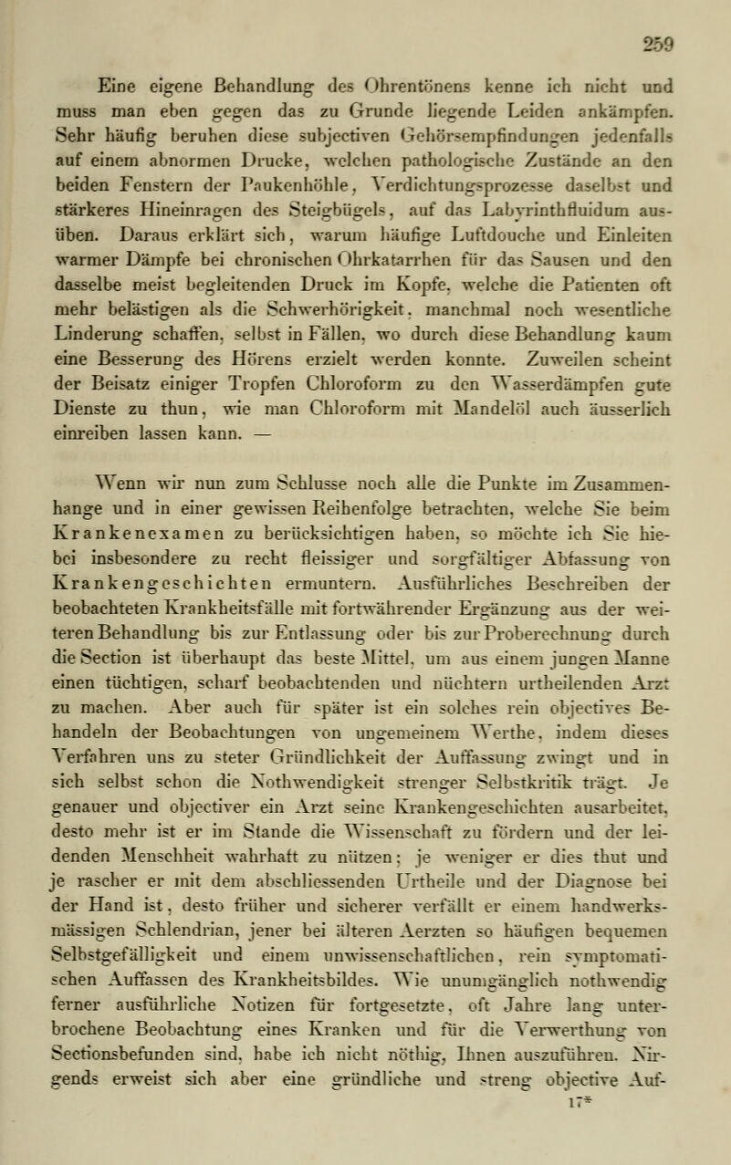 Eine eigene Behandlung- des ()hrentönens kenne ich nicht und muss man eben gegen das zu Grunde liegende Leiden ankämpfen. Sehr häufig beruhen diese subjectiven Gehörsempfindungen jedenfalls auf einem abnormen Drucke, welchen pathologische Zustände an den beiden Fenstern der Paukenhöhle, Verdichtungsprozesse daselbst und stärkeres Hineinragen des Steigbügels, auf das Labyrinthfluidum aus- üben. Daraus erklärt sich, warum häufige Luftdouche und Einleiten warmer Dämpfe bei chronischen Ohrkatarrhen für das Sausen und den dasselbe meist begleitenden Druck im Kopfe, welche die Patienten oft mehr belästigen als die Schwei'hörigkeit. manchmal noch wesentliche Linderung schaffen, selbst in Fällen, wo durch diese Behandlung kaum eine Besserung des Hörens erzielt werden konnte. Zuweilen scheint der Beisatz einiger Tropfen Chloroform zu den W asserdämpien gute Dienste zu thun. wie man Chloroform mit Mandelöl auch äusserlich einreiben lassen kann. — Wenn wir nun zum Schlüsse noch alle die Punkte im Zusammen- hange und in einer gewissen Pieihenfolge betrachten, welche Sie beim Krankenexamen zu berücksichtigen haben, so möchte ich Sie hie- bei insbesondere zu recht fleissiger und sorgfältiger Abfassung ron Krankengeschichten ermuntern. Ausführliches Beschreiben der beobachteten Krankheitsfälle mit fortwährender Ergänzung aus der wei- teren Behandlung bis zur Entlassung oder bis zurProberechnunir durch die Section ist überhaupt das beste Mittel, um aus einem jungen Manne einen tüchtigen, scharf beobachtenden und nüchtern urtheilenden Arzt zu machen. Aber auch für später ist ein solches rein objectives Be- handeln der Beobachtungen von ungemeinem Werthe. indem dieses \ erfahren uns zu steter Gründlichkeit der Auffassung zwingt und in sich selbst schon die Notwendigkeit strenger Selbstkritik trägt. Je genauer und objectiver ein Arzt seine Krankengeschichten ausarbeitet, desto mehr ist er im Stande die Wissenschaft zu fördern und der lei- denden Menschheit wahrhaft zu nützen: je weniges1 er dies thut und je rascher er mit dem abschliessenden Urtheile und der Diagnose bei der Hand ist, desto früher und sicherer verfällt er einem handwerks- mässigen Schlendrian, jener bei älteren Aerzten so häufigen bequemen Selbstgefälligkeit und einem unwissenschaftlichen. rein symptomati- schen Auffassen des Krankheitsbildes. Wie unumsrämrlich nothwendiff ferner ausführliche Notizen für fortgesetzte. oft Jahre lang unter- brochene Beobachtung eines Kranken und für die Yerwerthurtg von Sectionsbemnden sind, habe ich nicht nöthig. Ihnen auszuführen. Nir- gends erweist sich aber eine gründliche und streng objeetive Auf-