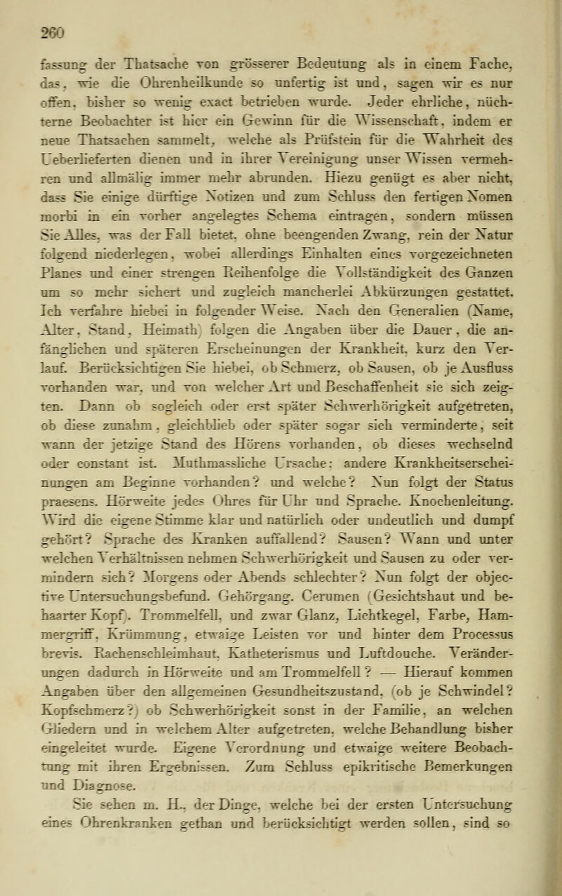 : fassung der Thatsache von grösserer Bedeutung als in einem Fache. las, wie die Ohrenheilkunde so unfertig ist und, sagen wir es nur offen, bisher so wenig exaet betrieben wurde. Jeder ehrliche, nüch- terne Beobachter ist hier ein Gewinn für die Wissenschaft, indem er neue Thatsachen sammelt, welche als Prüfstein für die Wahrheit des Ueberlieferten dienen und in ihrer ~\ ereinigung unser Wissen vermeh- ren und allmälig immer mehr abrunden. Hiezu genügt es aber nicht, läse Sie einige dürftige Xotizen und zum Schluss den fertigen Xomen morbi in ein vorher angelegtes Schema eintragen, sondern müssen Sie Alles, was der Fall bietet, ohne beengenden Zwang, rein der Xatur folgend niederlegen. wobei allerdings Einhalten eines vorgezeichneten Planes und einer strengen Reihenfolge die Vollständigkeit des Ganzen um so mehr sichert und zugleich mancherlei Abkürzungen gestattet. Ich verfahre hiebei in folgender Weise. Xach den Generalien Osame, Alter. Stand. Heimath folgen die Angaben über die Dauer, die an- fänglichen und späteren Erscheinungen der Krankheit, kurz den Ver- lauf. Berücksichtigen Sie hiebei, ob Schmerz, ob Sausen, ob je Ausfluss vorhanden war. und von welcher Art und Beschaffenheit sie sich zeig- ten. Dann ob sogleich oder erst spätes Schwerhörigkeit aufgetreten, ob diese zunahm. gleichblieb oder später sogar sich verminderte. seit wann der jetzige Stand des Hörens vorhanden, ob dieses wechselnd oder constant ist. Muthm&ssliche Ursache: andere Krankheitserschei- nungen am Beginne vorhanden? und welche? Xun folgt der Status praesens. Hörweite jedes Ohres für Uhr und Sprache. Knochenleitung. Wird die eigene Stimme klar und natürlich oder undeutlich und dumpf gehört? Sprache des Kranken auffallend? Sausen? Wann und unter welchen Verhältnissen nehmen Schwerhörigkeit und Sausen zu oder ver- mindern sich? Morgens oder Abends schlechter? Xun folgt der objec- tive Untersuchungsbefund. Gehörgang. Gemmen (Gesichtshaut und be- haarter Kopf. Trommelfell, und zwar Glanz, Lichtkegel. Farbe, Ham- mergriff, Krümmung, etwaige Leisten vor und hinter dem Processus brevis. Bachenschleimhaut. Katheterismus und Luftdouche. Veränder- ungen dadurch in Hörweite und am Trommelfell ? — Hierauf kommen Angaben über den allgemeinen Gesundheitszustand, (ob je Schwindel? Kopfschmerz?) ob Schwerhörigkeit sonst in der Familie, an welchen Gliedern und in welchem Alter aufgetreten, welche Behandlung bisher eingeleitet wurde. Eigene Verordnung und etwaige weitere Beobach- tung mit ihren Ergebnissen. Zum Schluss epikritische Bemerkungen und Diagnose. sehen m. H.. der Dinge, welche bei der ersten L ntersuchung eines Ohrenkranken gethan und berücksichtigt werden sollen, sind so