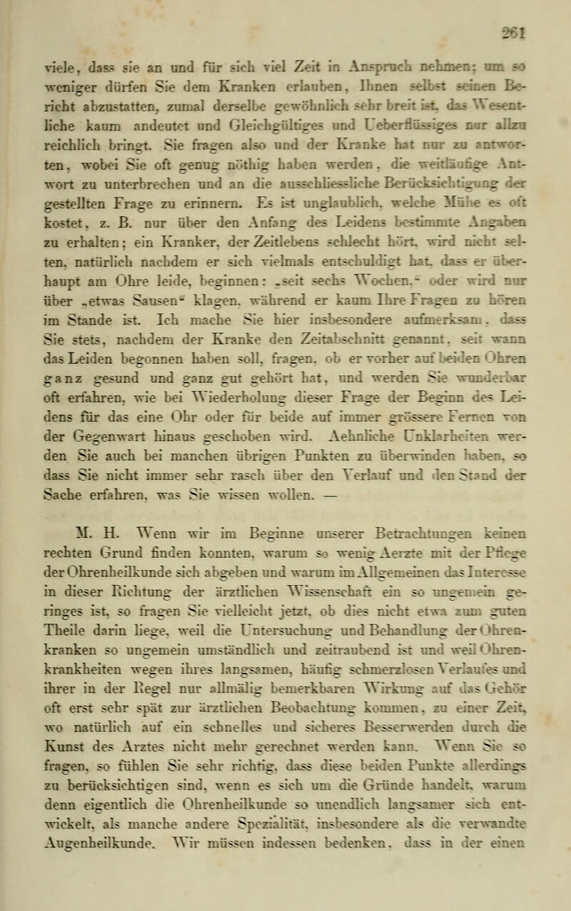 - viele. dass sie an und für sieh viel Zeit in Anspruch nehmen: urr weniger dürfen Sie dem Kranken erlauben, Ihnen - -: htm Be- richt abzustatten, zumal derselbe gewöhnlich sehr breit ist das W esent- liehe kaum andeutet und Gleichgültiges und Leberflüssiges nur allzu reichlich bringt. Sie fragen also und der Kranke hat nur zu anr* ten. wobei Sie oft genug n'-thig haben werden, die weitläufige Ant- wort zu unterbrechen und an die ausschliessliche Berücksichtigung der gestellten Frage zu erinnern. Es ist unglaublich, welche Mühe es oft kostet, z. B. nur über den Anfang des Leidens bestimmte Angaben zu erhalten: ein Kranker, der Zeitlebens schlecht hört, wird nicht ten. natürlich nachdem er sich vielmals entschuldigt hat. dass er über- haupt am Ohre leide, beginnen: .seit sechs Wochen.- oder wird nur über -etwas Sausen- klagen, während er kaum Ihre Fragen zu hören im Stande ist. Ich mache Sie hier insbesondere aufmerksam. dass Sie stets, nachdem der Kranke den Zeitabschnitt genannt, seit wann das Leiden begonnen haben soll, fragen, ob er vorher auf beiden Uhren ganz gesund und ganz gut gehört hat. und werden Sie wunderbar oft erfahren, wie bei Wiederholung dieser Frage der Beginn de= Lei- dens für das eine Uhr oder für beide auf immer _: sserc Fernen von der Gegenwart hinaus geschoben wird. Aehnliche Unklarheiten wer- den Sie auch bei manchen übrigen Punkten zu überwinden haber. dass Sie nicht immer sehr rasch über den Verlauf und den Stand Sache erfahren, was Sie wissen wollen. — M. H. Wenn wir im Beginne unserer Betrachtungen keinen rechten Grund finden konnten, warum 9a wenig Aerzte mit der Pr _ der Ohrenheilkunde sich abgeben und warum im Allgemeinen daslnter: sg_ in dieser Pachtung der ärztlichen V\ issenschaft ein so ungemein ■ - ringes ist. so fragen Sie vielleicht jetzt, ob dies nicht etwa zum guten Theile darin liege, weil die Untersuchung und Behandlung der Oh. kranken so ungemein umständlich und zeitraubend ist und weil Ohren- krankheiten wegen ihres langsamen, häufig schmerzlosen Verlaufes und ihrer in der Regel nur allmälig bemerkbaren W irkimg anf Jas Gehör oft erst sehr spät zur ärztlichen Beobachtung kommen, zu einer Z wo natürlich auf ein schnelles und sicheres Besscnverden durch die Kunst des Arztes nicht mehr gerechnet werden kann. Wenn Sic SM fragen, so fühlen Sie sehr richrig. dass diese beiden Punkte allerdi: ge zu berücksichtigen sind, wenn es sich um die Gründe handelt, warum denn eigentlich die Ohrenheilkunde so unendlich langsamer sich ent- wickelt, als manche andere Spezialität, insbesondere als die verwandte Ausrenheilkunde. Wir müssen indessen bedenken, dass in der einen