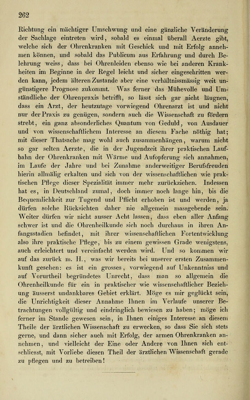 Richtung ein mächtiger Umschwung und eine gänzliche Veränderung der Sachlage eintreten wird, sobald es einmal überall Aerzte gibt, welche sich der Ohrenkranken mit Geschick und mit Erfolg anneh- men können, und sobald das Publicum aus Erfahrung und durch Be- lehrung weiss, dass bei Ohrenleiden ebenso wie bei anderen Krank- heiten im Beginne in der Regel leicht und sicher eingeschritten wer- den kann, jedem älteren Zustande aber eine verhältnissmässig weit un- günstigere Prognose zukommt. Was ferner das Mühevolle und Um- ständliche der Ohrenpraxis betrifft, so lässt sich gar nicht läugnen, dass ein Arzt, der heutzutage vorwiegend Ohrenarzt ist und nicht nur der Praxis zu genügen, sondern auch die Wissenschaft zu fordern strebt, ein ganz absonderliches Quantum von Geduld, von Ausdauer und von wissenschaftlichem Interesse an diesem Fache nöthig hat; mit dieser Thatsache mag wohl auch zusammenhängen, warum nicht so gar selten Aerzte, die in der Jugendzeit ihrer praktischen Lauf- bahn der Ohrenkranken mit Wärme und Aufopferung sich annahmen, im Laufe der Jahre und bei Zunahme anderweitiger Berufsfreuden hierin allmälig erkalten und sich von der wissenschaftlichen wie prak- tischen Pflege dieser Spezialität immer mehr zurückziehen. Indessen hat es, in Deutschland zumal, doch immer noch lange hin, bis die Bequemlichkeit zur Tugend und Pflicht erhoben ist und werden, ja dürfen solche Rücksichten daher nie allgemein massgebende sein. Weiter dürfen wir nicht ausser Acht lassen, dass eben aller Anfang schwer ist und die Ohrenheilkunde sich noch durchaus in ihren An- fangsstadien befindet, mit ihrer wissenschaftlichen Fortentwicklung also ihre praktische Pflege, bis zu einem gewissen Grade wenigstens, auch erleichtert und vereinfacht werden wird. Und so kommen wir auf das zurück m. H., was wir bereits bei unserer ersten Zusammen- kunft gesehen: es ist ein grosses, vorwiegend auf Unkenntniss und auf Vorurtheil begründetes Unrecht, dass man so allgemein die Ohrenheilkunde für ein in praktischer wie wissenschaftlicher Bezieh- ung äusserst undankbares Gebiet erklärt. Möge es mir geglückt sein, die Unrichtigkeit dieser Annahme Ihnen im Verlaufe unserer Be- trachtungen vollgültig und eindringlich bewiesen zu haben; möge ich ferner im Stande gewesen sein, in Ihnen einiges Interesse an diesem Theile der ärztlichen Wissenschaft zu erwecken, so dass Sie sich stets gerne, und dann sicher auch mit Erfolg, der armen Ohrenkranken an- nehmen, und vielleicht der Eine oder Andere von Ihnen sich ent- schliesst, mit Vorliebe diesen Theil der ärztlichen Wissenschaft gerade zu pflegen und zu betreiben!